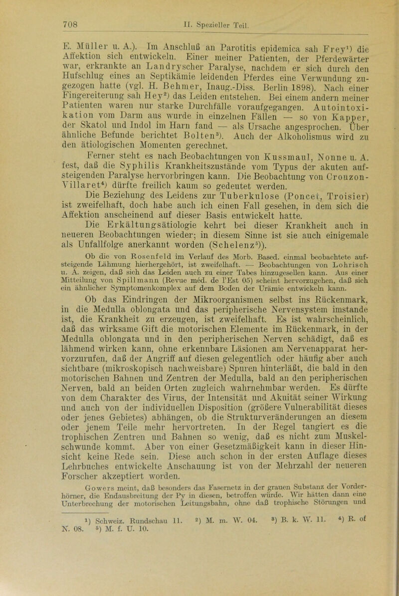 E. Müller u. A.). Im Anschluß an Parotitis epidemica sah Frey1) die Affektion sich entwickeln. Einer meiner Patienten, der Pferdewärter war, eikiankte an L an dry scher Paralyse, nachdem er sich durch den Hufschlug eines an Septikämie leidenden Pferdes eine Verwundung zu- gezogen hatte (vgl. H. Behmer, Inaug.-Diss. Berlin 1898). Nach einer Fingereiterung sah Hey2) das Leiden entstehen. Bei einem andern meiner Patienten waren nur starke Durchfälle voraufgegangen. Autointoxi- kation vom Darm aus wurde in einzelnen Fällen — so von Kapper, der Skatol und Indol im Harn fand — als Ursache angesprochen. Über ähnliche Befunde berichtet Bolten3). Auch der Alkoholismus wird zu den ätiologischen Momenten gerechnet. Ferner steht es nach Beobachtungen von Kussmaul, Nonne u. A. fest, daß die SyTphi 1 is Krankheitszustände vom Typus der akuten auf- steigenden Paralyse hervorbringen kann. Die Beobachtung von Crouzon- Yillaret4) dürfte freilich kaum so gedeutet werden. Die Beziehung des Leidens zur Tuberkulose (Poncet, Troisier) ist zweifelhaft, doch habe auch ich einen Fall gesehen, in dem sich die Affektion anscheinend auf dieser Basis entwickelt hatte. Die Erkältungsätiologie kehrt bei dieser Krankheit auch in neueren Beobachtungen Avieder; in diesem Sinne ist sie auch einigemale als Unfallfolge anerkannt worden (Schelenz5)). Ob die von Rosenfeld im Verlauf des Morb. Based. einmal beobachtete auf- steigende Lähmung hierhergehört, ist zweifelhaft. — Beobachtungen von Lohrisch u. A. zeigen, daß sich das Leiden auch zu einer Tabes hinzugesellen kann. Aus einer Mitteilung von Spill mann (Revue med. de l’Est 05) scheint hervorzugehen, daß sich ein ähnlicher Symptomenkomplex auf dem Boden der Urämie entwickeln kann. Ob das Eindringen der Mikroorganismen selbst ins Kückenmark, in die Medulla oblongata und das peripherische Nervensystem imstande ist, die Krankheit zu erzeugen, ist zweifelhaft. Es ist wahrscheinlich, daß das wirksame Gift die motorischen Elemente im Rückenmark, in der Medulla oblongata und in den peripherischen Nerven schädigt, daß es lähmend wirken kann, ohne erkennbare Läsionen am Nervenapparat her- vorzurufen. daß der Angriff auf diesen gelegentlich oder häufig aber auch sichtbare (mikroskopisch nachweisbare) Spuren hinterläßt, die bald in den motorischen Bahnen und Zentren der Medulla, bald an den peripherischen Nerven, bald an beiden Orten zugleich wahrnehmbar werden. Es dürfte von dem Charakter des Virus, der Intensität und Akuität seiner Wirkung und auch von der individuellen Disposition (größere Vulnerabilität dieses oder jenes Gebietes) abhängen, ob die Strukturveränderungen an diesem oder jenem Teile mehr hervortreten. In der Regel tangiert es die trophischen Zentren und Bahnen so Avenig, daß es nicht zum Muskel- schwunde kommt. Aber von einer Gesetzmäßigkeit kann in dieser Hin- sicht keine Rede sein. Diese auch schon in der ersten Auflage dieses Lehrbuches entwickelte Anschauung ist von der Mehrzahl der neueren Forscher akzeptiert worden. Gowers meint, daß besonders das Fasernctz in der grauen Substanz der Vorder- hömer, die Endausbreitung der Py in diesen, betroffen würde. Wir hätten dann eine Unterbrechung der motorischen Leitungsbahn, ohne daß trophische Störungen und 1) Schweiz. Rundschau 11. 2) M. m. W. 04. 8) B. k. W. 11. 4) R. of N. 08. 6) M. f. U. 10.