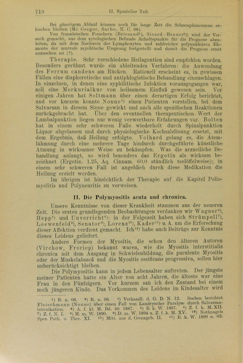 Bei günstigem Ablauf können noch für lange Zeit die Sehnenphänomene er- loschen bleiben (Mc Gregor, Sarbo, N. C. 08). Von französischen Forschern (Brissaud1), Sicard - Brauer2)) wird der Ver- such gemacht, aus dem zytologischen Befunde Anhaltspunkte für die Prognose abzu- leiten, da mit dem Nachweis der Lymphozyten und zahlreicher polynukleären Ele- mente der zentralo myelitische Ursprung festgcslellt und damit die Prognose ernst anzusehen sei (?). Therapie. Sehr verschiedene Heilagentien sind empfohlen worden. Besonders gerühmt wurde ein ableitendes Verfahren: die Anwendung des Ferrum candens am Kücken. Rationell erscheint es, in gewissen Fällen eine diaphoretische und antiphlogistische Behandlung ein Zuschlägen. In einzelnen, in denen eine syphilitische Infektion vorausgegangen war, soll eine Merkurialkur von heilsamem Einfluß gewesen sein. Vor einigen Jahren hat Soltmann über einen derartigen Erfolg berichtet, und vor kurzem konnte Nonne3) einen Patienten vorstellen, bei dem Salvarsan in diesem Sinne gewirkt und auch alle spezifischen Reaktionen zurückgebracht hat. Über den eventuellen therapeutischen Wert der Lumbalpunktion liegen nur wenig verwertbare Erfahrungen vor. Bolten hat in einem sehr schweren Falle wiederholt durch Spinalpunktion Liquor abgelassen und durch physiologische Kochsalzlösung ersetzt, mit dem Ergebnis, daß Heilung erfolgte. Volhard gelang es, die Atem- lähmung durch eine mehrere Tage hindurch durchgeführte künstliche Atmung in wirksamer Weise zu bekämpfen. Was die arzneiliche Be- handlung anlangt, so wird besonders das Ergotin als wirksam be- zeichnet (Ergotin. 1.25, Aq. Cinnam. 60.0 stündlich teelöffelweise); in einem sehr schweren Fall ist angeblich durch diese Medikation die Heilung erzielt worden. Im übrigen ist hinsichtlich der Therapie auf die Kapitel Polio- myelitis und Polyneuritis zu verweisen. II. Die Polymyositis acuta und chronica. Unsere Kenntnisse von dieser Krankheit stammen aus der neueren Zeit, Die ersten grundlegenden Beobachtungen verdanken wir Wagner '), Hepp* 5) und Unverricht6): in der Folgezeit haben sich Strümpell7), Loewenf eld8), Senator9), Lorenz10), Kader11) u. A. um die Erforschung dieser Affektion verdient gemacht. Ich12) habe auch Beiträge zur Kenntnis dieses Leidens geliefert. Andere Formen der Myositis, die schon den älteren Autoren (Virchow, Froriep) bekannt waren, wie die Myositis interstitialis chronica mit dem Ausgang in Schwielenbildung, die purulente Myositis oder der Muskelabszeß und die Myositis ossificans progressiva, sollen hier unberücksichtigt bleiben. Die Polymyositis kann in jedem Lebensalter auftreten. Der jüngste meiner Patienten hatte ein Alter von acht Jahren, die älteste war eine Frau in den Fünfzigern. Vor kurzem sah ich den Zustand bei einem noch jüngeren Kinde. Das Vorkommen des Leidens im Kindesalter wird 1) R. n. 06. 2) R. n. 06. 3) Verhandl. d. G. D. N. 12. Soeben berichtet Fleischmann (Nonne) über einen Fall von Landryscher Paralyse durch Salvarsan- intoxikation. *) A. f. kl. M. Bd. 40. 1887. *) B. k. W. 1887. °) Z. f. k. M- XII. 7) Z. f. N. I. 8) M. m. W. 1890. 9) I). m. W. 1894 u. Z. f. k. M. XV. 10) Nothnagels Spez. Path. u. Thcr. XI. u) Mitt, aus d. Grenzgeb. II. lz) B. k. W. 1899 u. 03.