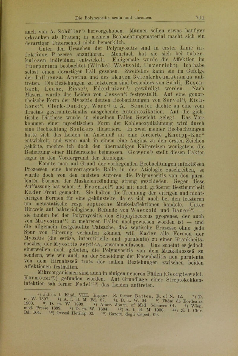 auch von A. Schüller1) hervorgehoben. Männer sollen etwas häufiger erkranken als Frauen; in meinem Beobachtungsmaterial macht sich ein derartiger Unterschied nicht bemerklich. Unter den Ursachen der Polymyositis sind in erster Linie in- fektiöse Prozesse anzuführen. Mehrfach hat sie sich bei tuber- kulösen Individuen entwickelt. Einigemale wurde die Affektion im Puerperium beobachtet (Winkel, Waetzold, Unverricht). Ich habe selbst einen derartigen Fall gesehen. Zweifellos kann sie im Gefolge der Influenza, Angina und des akuten Gelenkrheumatismus auf- treten. Die Beziehungen zu letzterem sind besonders von Sahli, Rosen - bach, Leube, Risse2), Edenhuizen3) gewürdigt worden. Nach Masern wurde das Leiden von Jessen4) festgestellt. Auf eine gonor- rhoische Form der Myositis deuten Beobachtungen von Servel6), Eich- horst0), Clerk-Dandoy, Ware7) u. A. Senator dachte an eine vom Tractus gastrointestinalis ausgehende Autointoxikation. Auf die gich- tische Diathese wurde in einzelnen Fällen Gewicht gelegt. Das Vor- kommen einer myositischen Form der Kohlenoxydlähmung wird durch eine Beobachtung Soelders illustriert. In zwei meiner Beobachtungen hatte sich das Leiden im Anschluß an eine forcierte „Kneipp-Kur“ entwickelt, und wenn auch in einem eine Angina zu den ersten Zeichen gehörte, möchte ich doch den übermäßigen Kältereizen wenigstens die Bedeutung einer Hilfsursache beimessen. Gowers8) stellt diesen Faktor sogar in den Vordergrund der Ätiologie. Konnte man auf Grund der vorliegenden Beobachtungen infektiösen Prozessen eine hervorragende Rolle in der Ätiologie zuschreiben, so wurde doch von den meisten Autoren die Polymyositis von den puru- lenten Formen der Muskelentzündung streng geschieden. Gegen diese Auffassung hat schon A. Fraenkel9) und mit noch größerer Bestimmtheit Kader Front gemacht. Sie halten die Trennung der eitrigen und nicht- eitrigen Formen für eine gekünstelte, da es sich auch bei den letzteren um metastatische resp. septische Muskelaffektionen handele. Unter Hinweis auf bakteriologische Befunde von Waetzold und Bauer10) — sie fanden bei der Polymyositis den Staphylococcus pyogenes, der auch von Mayesima11) in mehreren Fällen nachgewiesen worden ist — und die allgemein festgestellte Tatsache, daß septische Prozesse ohne jede Spur von Eiterung verlaufen können, will Kader alle Formen der Myositis (die seröse, interstitielle und purulente) zu einer Krankheits- spezies, der Myositis septica, zusammenfassen. Uns scheint es jedoch einstweilen noch geboten, die Polymyositis von dem Muskelabszeß zu sondern, wie wir auch an der Scheidung der Encephalitis non purulenta von dem Hirnabszeß trotz der nahen Beziehungen zwischen beiden Affektionen festhalten. Mikroorganismen sind auch in einigen neueren Fällen (Georgiewski. Körmöczi12)) gefunden worden. Auf Grundlage einer Streptokokken- lnrektion sah ferner Fedeli13) das Leiden auftreten. R. of N. 12. 2) d. B) These, de Bordeaux 01. 8) Wien.