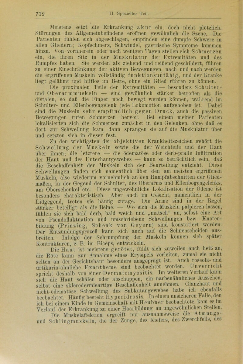 Meistens setzt die Erkrankung akut ein, doch nicht plötzlich. Störungen des Allgemeinbefindens eröffnen gewöhnlich die Szene. Die Patienten fühlen sich abgeschlagen, empfinden eine dumpfe Schwere in allen Gliedern; Kopfschmerz, Schwindel, gastrische Symptome kommen hinzu. Von vornherein oder nach wenigen Tagen stellen sich Schmerzen ein, die ihren Sitz in der Muskulatur der Extremitäten und des Rumpfes haben. Sie werden als ziehend und reißend geschildert, führen zu einer Einschränkung der aktiven Bewegungen, nach und nach werden die ergriffenen Muskeln vollständig funktionsunfähig, und der Kranke liegt gelähmt und hilflos im Bette, ohne ein Glied rühren zu können. Die proximalen Teile der Extremitäten — besonders Schulter- und Oberarmmuskeln — sind gewöhnlich stärker betroffen als die distalen, so daß die Finger noch bewegt werden können, während im Schulter- und Ellenbogengelenk jede Lokomotion aufgehoben ist. Dabei sind die Muskeln sehr empfindlich gegen Druck, auch die passiven Bewegungen rufen Schmerzen hervor. Bei einem meiner Patienten lokalisierten sich die Schmerzen zunächst in den Gelenken, ohne daß es dort zur Schwellung kam, dann sprangen sie auf die Muskulatur über und setzten sich in dieser fest. Zu den wichtigsten der objektiven Krankheitszeichen gehört die Schwellung der Muskeln sowie die der Weichteile und der Haut über ihnen; die letztere — die ödematöse oder derb-pralle Infiltration der Haut und des Unterhautgewebes — kann so beträchtlich sein, daß die Beschaffenheit der Muskeln sich der Beurteilung entzieht. Diese Schwellungen finden sich namentlich über den am meisten ergriffenen Muskeln, also wiederum vornehmlich an den Rumpfabschnitten der Glied- maßen, iu der Gegend der Schulter, des Oberarms und Ellenbogengelenks, am Oberschenkel etc. Diese ungewöhnliche Lokalisation der Ödeme ist besonders charakteristisch. Aber auch im Gesicht, namentlich in der Lidgegend, treten sie häufig zutage. Die Arme sind in der Regel stärker beteiligt als die Beine. — Wo sich die Muskeln palpieren lassen, fühlen sie sich bald derb, bald weich und „matsch“ an, selbst eine Art von Pseudofluktuation und umschriebene Schwellungen bzw. Knoten- bildung (Prinzing, Schenk von Geyern) sind konstatiert worden. Der Entzündungsprozeß kann sich auch auf die Sehnenscheiden aus- breiten. Infolge der Schrumpfung der Muskeln können sich später Kontrakturen, z. B. im Biceps, entwickeln. Die Haut ist meistens gerötet, fühlt sich zuweilen auch heiß an, die Röte kann zur Annahme eines Erysipels verleiten, zumal sie nicht selten an der Gesichtshaut besonders ausgeprägt ist. Auch roseola- und urtikaria-ähnliche Exantheme sind beobachtet worden. Unverricht spricht deshalb von einer Dermatomyositis. Im weiteren Verlauf kann sich die Haut schälen oder abschuppen, ein uarbenähnliches Aussehen, selbst eine sklerodermieartige Beschaffenheit annehmen. Glanzhaut und nicht-ödematöse Schwellung des Subkulangewebes habe ich ebenfalls beobachtet. Häufig besteht Hyperidrosis. Iu einem unsicheren Falle, den ich bei einem Kinde in Gemeinschaft mitHeubner beobachtete, kam es im Verlauf der Erkrankung zu einer Haarbildung an ungewöhnlichen Stellen. Die Muskelaffektion ergreift nur ausnahmsweise die Atmungs- und Schlingmuskeln, die der Zunge, des Kiefers, des Zwerchfells, des