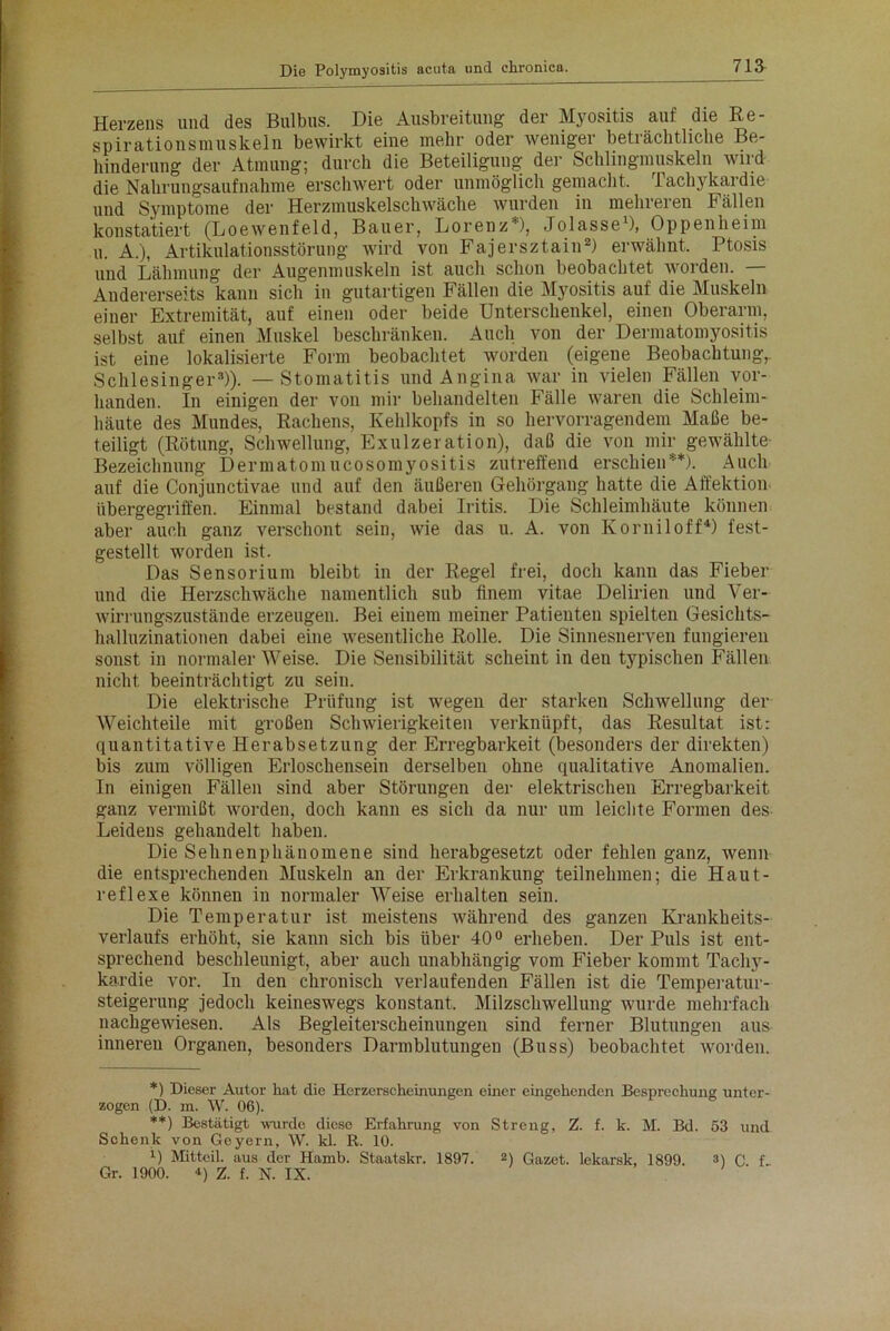 Herzens und des Bulbus. Die Ausbreitung der Myositis auf die Re- spirationsmuskeln bewirkt eine mehr oder weniger beträchtliche Be- hinderung der Atmung; durch die Beteiligung der Schlingmuskeln wird die Nahrungsaufnahme erschwert oder unmöglich gemacht. Tachykardie und Symptome der Herzmuskelschwäche wurden in mehreren F ällen konstatiert (Loewenfeld, Bauer, Lorenz ), Jolasse1), Oppenheim u. A.), Artikulationsstörung wird von Fajersztain2) erwähnt. Ptosis und Lähmung der Augenmuskeln ist auch schon beobachtet worden. — Andererseits kann sich in gutartigen Fällen die Myositis auf die Muskeln einer Extremität, auf einen oder beide Unterschenkel, einen Oberarm, selbst auf einen Muskel beschränken. Auch von der Dermatomyositis ist eine lokalisierte Form beobachtet worden (eigene Beobachtung,. Schlesinger3)). — Stomatitis und Angina war in vielen Fällen vor- handen. In einigen der von mir behandelten Fälle waren die Schleim- häute des Mundes, Rachens, Kehlkopfs in so hervorragendem Maße be- teiligt (Rötung, Schwellung, Exulzeration), daß die von mir gewählte Bezeichnung Dermatomucosomyositis zutreffend erschien*) **). Auch auf die Conjunctivae und auf den äußeren Gehörgang hatte die Affektion übergegriffen. Einmal bestand dabei Iritis. Die Schleimhäute können aber auch ganz verschont sein, wie das u. A. von Korniloff4) fest- gestellt worden ist. Das Sensorium bleibt in der Regel frei, doch kann das Fieber und die Herzschwäche namentlich sub finem vitae Delirien und Ver- wirrungszustände erzeugen. Bei einem meiner Patienten spielten Gesichts- halluzinationen dabei eine wesentliche Rolle. Die Sinnesnerven fungieren sonst in normalerWeise. Die Sensibilität scheint in den typischen Fällen nicht beeinträchtigt zu sein. Die elektrische Prüfung ist wegen der starken Schwellung der Weichteile mit großen Schwierigkeiten verknüpft, das Resultat ist: quantitative Herabsetzung der Erregbarkeit (besonders der direkten) bis zum völligen Erloschensein derselben ohne qualitative Anomalien. In einigen Fällen sind aber Störungen der elektrischen Erregbarkeit ganz vermißt worden, doch kann es sich da nur um leichte Formen des Leidens gehandelt haben. Die Sehnenphänomene sind herabgesetzt oder fehlen ganz, wenn die entsprechenden Muskeln an der Erkrankung teilnehmen; die Haut- reflexe können in normaler Weise erhalten sein. Die Temperatur ist meistens während des ganzen Krankheits- verlaufs erhöht, sie kann sich bis über 40° erheben. Der Puls ist ent- sprechend beschleunigt, aber auch unabhängig vom Fieber kommt Tachy- kardie vor. In den chronisch verlaufenden Fällen ist die Temperatur- steigerung jedoch keineswegs konstant, Milzschwellung wurde mehrfach nachgewiesen. Als Begleiterscheinungen sind ferner Blutungen aus inneren Organen, besonders Darmblutungen (Buss) beobachtet worden. *) Dieser Autor hat die Herzerscheinungen einer eingehenden Besprechung unter- zogen (D. m. W. 06). **) Bestätigt wurde diese Erfahrung von Streng, Z. f. k. M. Bd. 53 und Schenk von Geyern, W. kl. R. 10. D Mitteil, aus der Hamb. Staatskr. 1897. 2) Gazet. lekarsk, 1899. 3) C f Gr. 1900. 4) Z. f. N. IX.
