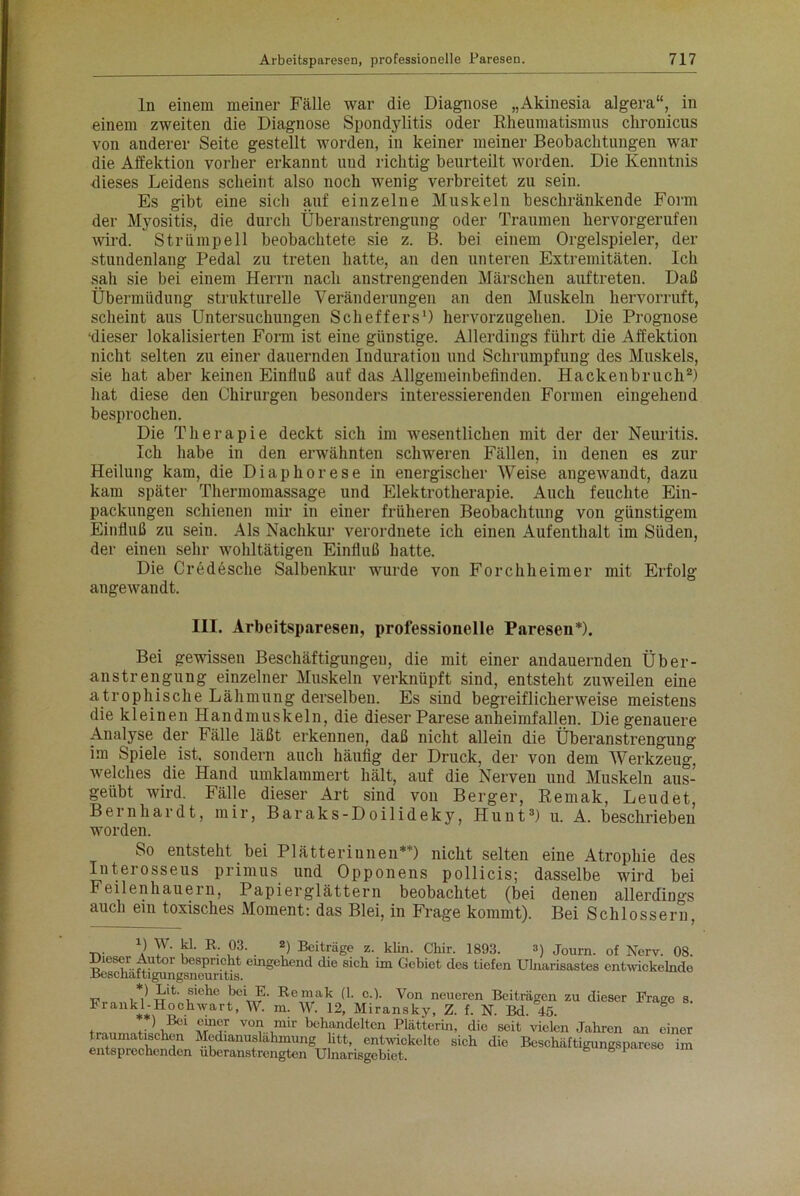 ln einem meiner Fälle war die Diagnose „Akinesia algera“, in einem zweiten die Diagnose Spondylitis oder Rheumatismus chronicus von anderer Seite gestellt worden, in keiner meiner Beobachtungen war die Affektion vorher erkannt und richtig beurteilt worden. Die Kenntnis dieses Leidens scheint also noch wenig verbreitet zu sein. Es gibt eine sich auf einzelne Muskeln beschränkende Form der Myositis, die durch Überanstrengung oder Traumen hervorgerufen wird. Strümpell beobachtete sie z. B. bei einem Orgelspieler, der stundenlang Pedal zu treten hatte, an den unteren Extremitäten. Ich sah sie bei einem Herrn nach anstrengenden Märschen auftreten. Daß Übermüdung strukturelle Veränderungen an den Muskeln hervorruft, scheint aus Untersuchungen Scheffers1) hervorzugehen. Die Prognose ‘dieser lokalisierten Form ist eine günstige. Allerdings führt die Affektion nicht selten zu einer dauernden Induration und Schrumpfung des Muskels, sie hat aber keinen Einfluß auf das Allgemeinbefinden. Hackenbruch2) hat diese den Chirurgen besonders interessierenden Formen eingehend besprochen. Die Therapie deckt sich im wesentlichen mit der der Neuritis. Ich habe in den erwähnten schweren Fällen, in denen es zur Heilung kam, die Diaphorese in energischer AVeise angewandt, dazu kam später Thermomassage und Elektrotherapie. Auch feuchte Ein- packungen schienen mir in einer früheren Beobachtung von günstigem Einfluß zu sein. Als Nachkur verordnete ich einen Aufenthalt im Süden, der einen sehr wohltätigen Einfluß hatte. Die Credesche Salbenkur wurde von Forchheimer mit Erfolg angewandt. III. Arbeitspausen, professionelle Paresen*). Bei gewissen Beschäftigungen, die mit einer andauernden Über- anstrengung einzelner Muskeln verknüpft sind, entsteht zuweilen eine atrophische Lähmung derselben. Es sind begreiflicherweise meistens die kleinen Handmuskeln, die dieser Parese anheimfallen. Die genauere Analyse der Fälle läßt erkennen, daß nicht allein die Überanstrengung im Spiele ist. sondern auch häufig der Druck, der von dem AVerkzeug, welches die Hand umklammert hält, auf die Nerven und Muskeln aus- geübt wird. Fälle dieser Art sind von Berger, Remak, Leudet, Bernhardt, mir, Baraks-Doilideky, Hunt3) u. A. beschrieben worden. So entsteht bei Plätterinnen**) nicht selten eine Atrophie des Interosseus primus und Opponens pollicis; dasselbe wird bei Feilenhau ein, Papier glätte rn beobachtet (bei denen allerdings auch ein toxisches Moment: das Blei, in Frage kommt). Bei Schlossern, D W. kl. R. 03. 2) Beiträge z. klin. Cliir. 1893. 3) journ. 0f ^erv. 08. äs^äa^ng^ou^Ttis emgchend die sich im Gcbiet clcs tiefen Ulnarisastes entwickelnde j3rjlt‘ ,siebc beVü Remak (1. c.). Von neueren Beiträgen zu dieser Frage s. Fiankl-Hochwart, W. m. W. 12, Miransky, Z. f. N. Bd. 45. ( ,.) 331:1 Ü1Uir vo? ,mir behandelten Plätterin, die seit vielen Jahren an einer traumatischen Medianuslähmung litt, entwickelte sich die Beschäftigungsparese im entsprechenden überanstrengten Ulnarisgebiet b