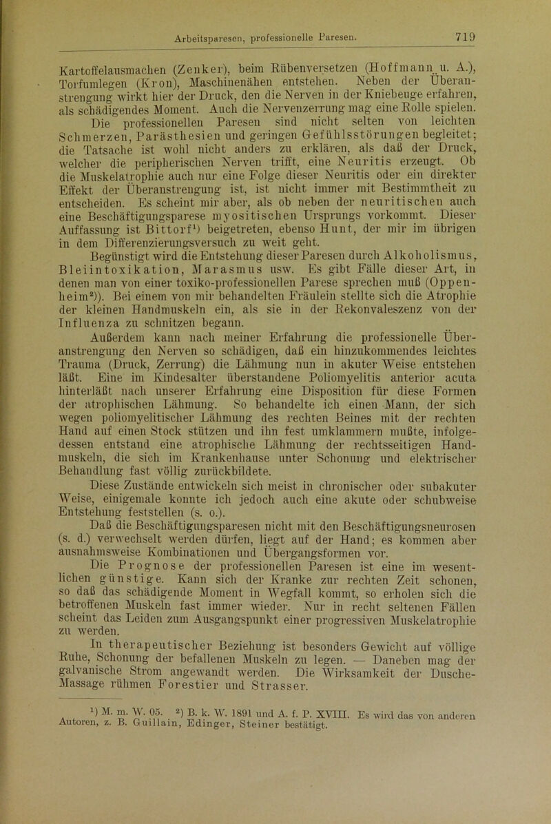 Kartoffelausmaclien (Zenker), beim Rübenversetzen (Hoffmann.u. A.), Torfumlegen (Krön), Maschinenähen entstehen. Neben der Überan- strengung wirkt hier der Druck, den die Nerven in der Kniebeuge erfahren, als schädigendes Moment. Auch die Nervenzerrung mag eine Rolle spielen. Die professionellen Paresen sind nicht selten von leichten Schmerzen, Parästhesien und geringen Gefühlsstörungen begleitet; die Tatsache ist wohl nicht anders zu erklären, als daß der Druck, welcher die peripherischen Nerven trifft, eine Neuritis erzeugt. Ob die Muskelatrophie auch nur eine Folge dieser Neuritis oder ein direkter Effekt der Überanstrengung ist, ist nicht immer mit Bestimmtheit zu entscheiden. Es scheint mir aber, als ob neben der neuritischen auch eine Beschäftigungsparese myositischen Ursprungs vorkommt. Dieser Auffassung ist Bittorf1) beigetreten, ebenso Hunt, der mir im übrigen in dem Differenzierungsversuch zu weit geht. Begünstigt wird die Entstehung dieser Paresen durch Alkoholismus, Bleiintoxikation, Marasmus usw. Es gibt Fälle dieser Art, in denen man von einer toxiko-professionellen Parese sprechen muß (Oppen- heim2)). Bei einem von mir behandelten Fräulein stellte sich die Atrophie der kleinen Handmuskeln ein, als sie in der Rekonvaleszenz von der Influenza zu schnitzen begann. Außerdem kann nach meiner Erfahrung die professionelle Über- anstrengung den Nerven so schädigen, daß ein hinzukommendes leichtes Trauma (Druck, Zerrung) die Lähmung nun in akuter Weise entstehen läßt. Eine im Kindesalter überstandene Poliomyelitis anterior acuta hinterläßt nach unserer Erfahrung eine Disposition für diese Formen der atrophischen Lähmung. So behandelte ich einen Mann, der sich wegen poliomyelitischer Lähmung des rechten Beines mit der rechten Hand auf einen Stock stützen und ihn fest umklammern mußte, infolge- dessen entstand eine atrophische Lähmung der rechtsseitigen Hand- muskeln, die sich im Krankenhause unter Schonung und elektrischer Behandlung fast völlig zurückbildete. Diese Zustände entwickeln sich meist in chronischer oder subakuter Weise, einigemale konnte ich jedoch auch eine akute oder schubweise Entstehung feststellen (s. o.). Daß die Beschäftigungsparesen nicht mit den Beschäftigungsneurosen (s. d.) verwechselt werden dürfen, liegt auf der Hand; es kommen aber ausnahmsweise Kombinationen und Übergangsformen vor. Die Prognose der professionellen Paresen ist eine im wesent- lichen günstige. Kann sich der Kranke zur rechten Zeit schonen, so daß das schädigende Moment in Wegfall kommt, so erholen sich die betroffenen Muskeln fast immer wieder. Nur in recht seltenen Fällen scheint das Leiden zum Ausgangspunkt einer progressiven Muskelatrophie zu werden. In therapeutischer Beziehung ist besonders Gewicht auf völlige Ruhe, Schonung der befallenen Muskeln zu legen. — Daneben mag der galvanische Strom angewandt werden. Die Wirksamkeit der Dusche- Massage rühmen Forestier und Strasser. D M. m. W. 05. 2) B. k. W. 1891 und A. f. P. XVIII. Autoren, z. B. Guillain, Edinger, Steiner bestätigt. Es wird das von anderen