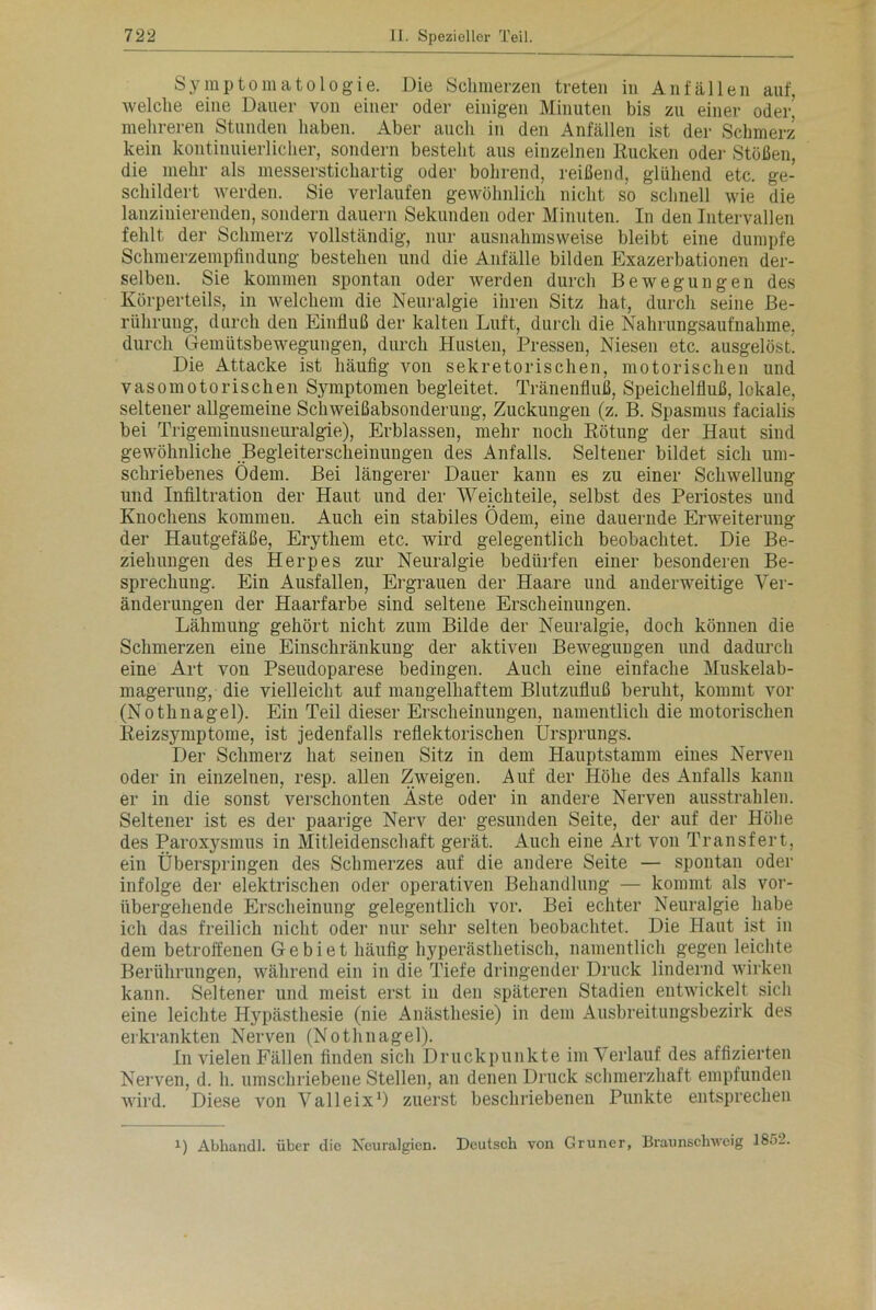 Symptomatologie. Die Schmerzen treten in Anfällen auf, welche eine Dauer von einer oder einigen Minuten bis zu einer oder, mehreren Stunden haben. Aber auch in den Anfällen ist der Schmerz kein kontinuierlicher, sondern besteht aus einzelnen Kucken oder Stößen, die mehr als messerstichartig oder bohrend, reißend, glühend etc. ge- schildert werden. Sie verlaufen gewöhnlich nicht so schnell wie die lanziuierenden, sondern dauern Sekunden oder Minuten. In den Intervallen fehlt der Schmerz vollständig, nur ausnahmsweise bleibt eine dumpfe Schmerzempfindung bestehen und die Anfälle bilden Exazerbationen der- selben. Sie kommen spontan oder werden durch Bewegungen des Körperteils, in welchem die Neuralgie ihren Sitz hat, durch seine Be- rührung, durch den Einfluß der kalten Luft, durch die Nahrungsaufnahme, durch Gemütsbewegungen, durch Husten, Pressen, Niesen etc. ausgelöst Die Attacke ist häufig von sekretorischen, motorischen und vasomotorischen Sjnnptomen begleitet. Tränenfluß, Speichelfluß, lokale, seltener allgemeine Schweißabsonderung, Zuckungen (z. B. Spasmus facialis bei Trigeminusneuralgie), Erblassen, mehr noch Rötung der Haut sind gewöhnliche Begleiterscheinungen des Anfalls. Seltener bildet sich um- schriebenes Ödem. Bei längerer Dauer kann es zu einer Schwellung und Infiltration der Haut und der Weichteile, selbst des Periostes und Knochens kommen. Auch ein stabiles Ödem, eine dauernde Erweiterung der Hautgefäße, Erythem etc. wird gelegentlich beobachtet. Die Be- ziehungen des Herpes zur Neuralgie bedürfen einer besonderen Be- sprechung. Ein Ausfallen, Ergrauen der Haare und anderweitige Ver- änderungen der Haarfarbe sind seltene Erscheinungen. Lähmung gehört nicht zum Bilde der Neuralgie, doch können die Schmerzen eine Einschränkung der aktiven Bewegungen und dadurch eine Art von Pseudoparese bedingen. Auch eine einfache Muskelab- magerung, die vielleicht auf mangelhaftem Blutzufluß beruht, kommt vor (Nothnagel). Ein Teil dieser Erscheinungen, namentlich die motorischen Reizsymptome, ist jedenfalls reflektorischen Ursprungs. Der Schmerz hat seinen Sitz in dem Hauptstamm eines Nerven oder in einzelnen, resp. allen Zweigen. Auf der Höhe des Anfalls kann er in die sonst verschonten Äste oder in andere Nerven ausstrahlen. Seltener ist es der paarige Nerv der gesunden Seite, der auf der Höbe des Paroxysmus in Mitleidenschaft gerät. Auch eine Ärt von Transfert, ein Überspringen des Schmerzes auf die andere Seite — spontan oder infolge der elektrischen oder operativen Behandlung — kommt als vor- übergehende Erscheinung gelegentlich vor. Bei echter Neuralgie habe ich das freilich nicht oder nur sehr selten beobachtet. Die Haut ist in dem betroffenen Gebiet häufig hyperästhetisch, namentlich gegen leichte Berührungen, während ein in die Tiefe dringender Druck lindernd wirken kann. Seltener und meist erst in den späteren Stadien entwickelt sich eine leichte Hypästhesie (nie Anästhesie) in dem Ausbreitungsbezirk des erkrankten Nerven (Nothnagel). In vielen Fällen finden sich Druckpunkte im Verlauf des affizierten Nerven, d. h. umschriebene Stellen, an denen Druck schmerzhaft empfunden wird. Diese von Valleix1) zuerst beschriebenen Punkte entsprechen i) Abliandl. über clio Neuralgien. Deutsch von Grüner, Braunschweig 1852.