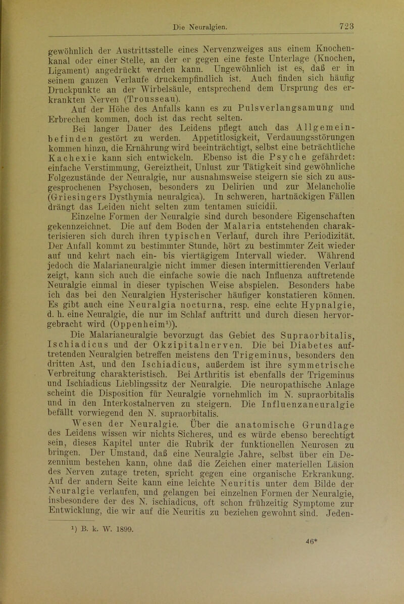 gewöhnlich der Austrittsstelle eines Nervenzweiges aus einem Knochen- kanal oder einer Stelle, an der er gegen eine feste Unterlage (Knochen, Ligament) angedrückt werden kann. Ungewöhnlich ist es, daß er in seinem ganzen Verlaufe druckempfindlich ist. Auch finden sich häufig Druckpunkte an der Wirbelsäule, entsprechend dem Ursprung des er- krankten Nerven (Trousseau). Auf der Höhe des Anfalls kann es zu Pulsverlangsamung und Erbrechen kommen, doch ist das recht selten. Bei langer Dauer des Leidens pflegt auch das Allgemein- befinden gestört zu werden. Appetitlosigkeit, Verdauungsstörungen kommen hinzu, die Ernährung wird beeinträchtigt, selbst eine beträchtliche Kachexie kann sich entwickeln. Ebenso ist die Psyche gefährdet: einfache Verstimmung, Gereiztheit, Unlust zur Tätigkeit sind gewöhnliche Folgezustände der Neuralgie, nur ausnahmsweise steigern sie sich zu aus- gesprochenen Psychosen, besonders zu Delirien und zur Melancholie (Griesingers Dysthymia neuralgica). In schweren, hartnäckigen Fällen drängt das Leiden nicht selten zum tentamen suicidii. Einzelne Formen der Neuralgie sind durch besondere Eigenschaften gekennzeichnet. Die auf dem Boden der Malaria entstehenden charak- terisieren sich durch ihren typischen Verlauf, durch ihre Periodizität. Der Anfall kommt zu bestimmter Stunde, hört zu bestimmter Zeit wieder auf und kehrt nach ein- bis viertägigem Intervall wieder. Während jedoch die Malarianeuralgie nicht immer diesen intermittierenden Verlauf zeigt, kann sich auch die einfache sowie die nach Influenza auftretende Neuralgie einmal in dieser typischen Weise abspielen. Besonders habe ich das bei den Neuralgien Hysterischer häufiger konstatieren können. Es gibt auch eine Neuralgia nocturna, resp. eine echte Hypnalgie, d. h. eine Neuralgie, die nur im Schlaf auftritt und durch diesen hervor- gebracht wird (Oppenheim1)). Die Malarianeuralgie bevorzugt das Gebiet des Supraorbitalis, Ischiadicus und der Okzipitalnerven. Die bei Diabetes auf- tretenden Neuralgien betreffen meistens den Trigeminus, besonders den dritten Ast, und den Ischiadicus, außerdem ist ihre symmetrische Verbreitung charakteristisch. Bei Arthritis ist ebenfalls der Trigeminus und Ischiadicus Lieblingssitz der Neuralgie. Die neuropathische Anlage scheint die Disposition für Neuralgie vornehmlich im N. supraorbitalis und in den Interkostalnerven zn steigern. Die Influenzaneuralgie befällt vorwiegend den N. supraorbitalis. Wesen der Neuralgie. Über die anatomische Grundlage des Leidens wissen wir nichts Sicheres, und es würde ebenso berechtigt sein, dieses Kapitel unter die Rubrik der funktionellen Neurosen zu bringen. Der Umstand, daß eine Neuralgie Jahre, selbst über ein De- zennium bestehen kann, ohne daß die Zeichen einer materiellen Läsion des Nerven zutage treten, spricht gegen eine organische Erkrankung. Anf der andern Seite kann eine leichte Neuritis unter dem Bilde der Neuralgie verlaufen, und gelangen bei einzelnen Formen der Neuralgie, insbesondere der des N. ischiadicus, oft schon frühzeitig Symptome zur Entwicklung, die wir anf die Neuritis zu beziehen gewohnt sind. Jeden- ■) B. k. W. 1899. 46*