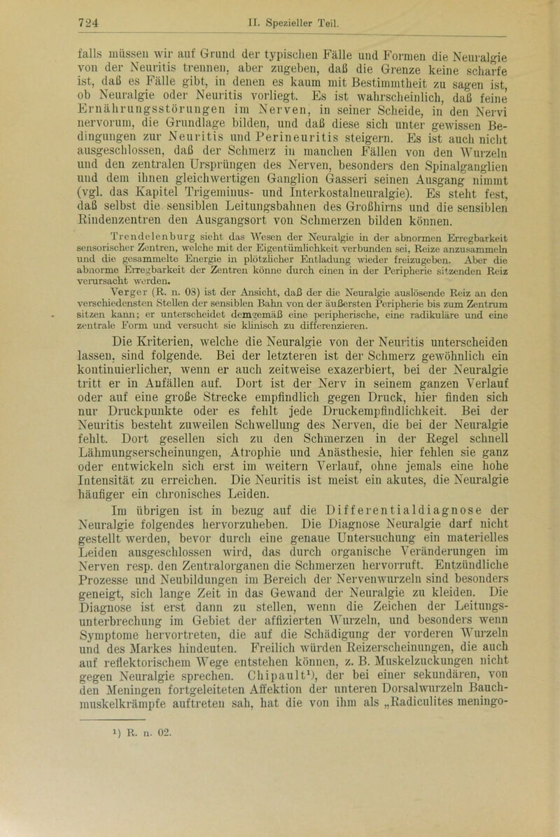 falls müssen wir auf Grund der typischen Fälle und Formen die Neuralgie von der Neuritis trennen, aber zugeben, daß die Grenze keine scharfe ist, daß es Fälle gibt, in denen es kaum mit Bestimmtheit zu sagen ist, ob Neuralgie oder Neuritis vorliegt. Es ist wahrscheinlich, daß feine Ernährungsstörungen im Nerven, in seiner Scheide, in den Nervi nervorum, die Grundlage bilden, und daß diese sich unter gewissen Be- dingungen zur Neuritis und Perineuritis steigern. Es ist auch nicht ausgeschlossen, daß der Schmerz in manchen Fällen von den Wurzeln und den zentralen Ursprüngen des Nerven, besonders den Spinalganglien und dem ihnen gleichwertigen Ganglion Gasseri seinen Ausgang nimmt (vgl. das Kapitel Trigeminus- und Interkostalneuralgie). Es steht fest, daß selbst die sensiblen Leitungsbahnen des Großhirns und die sensiblen Rindenzentren den Ausgangsort von Schmerzen bilden können. Trendelenburg sieht das Wesen der Neuralgie in der abnormen Erregbarkeit sensorischer Zentren, welche mit der Eigentümlichkeit verbunden sei, Reize anzusammeln und die gesammelte Energie in plötzlicher Entladung wieder freizugeben. Aber die abnorme Erregbarkeit der Zentren könne durch einen in der Peripherie sitzenden Reiz verursacht werden. Verger (R. n. 03) ist der Ansicht, daß der die Neuralgie auslösende Reiz an den verschiedensten Stellen der sensiblen Bahn von der äußersten Peripherie bis zum Zentrum sitzen kann; er unterscheidet demgemäß eine peripherische, eine radikuläre und eine zentrale Form und versucht sie klinisch zu differenzieren. Die Kriterien, welche die Neuralgie von der Neuritis unterscheiden lassen, sind folgende. Bei der letzteren ist der Schmerz gewöhnlich ein kontinuierlicher, wenn er auch zeitweise exazerbiert, bei der Neuralgie tritt er in Anfällen auf. Dort ist der Nerv in seinem ganzen Verlauf oder auf eine große Strecke empfindlich gegen Druck, hier finden sich nur Druckpunkte oder es fehlt jede Druckempfindlichkeit. Bei der Neuritis besteht zuweilen Schwellung des Nerven, die bei der Neuralgie fehlt. Dort gesellen sich zu den Schmerzen in der Regel schnell Lähmungserscheinungen, Atrophie und Anästhesie, hier fehlen sie ganz oder entwickeln sich erst im weitern Verlauf, ohne jemals eine hohe Intensität zu erreichen. Die Neuritis ist meist ein akutes, die Neuralgie häufiger ein chronisches Leiden. Im übrigen ist in bezug auf die Differentialdiagnose der Neuralgie folgendes hervorzuheben. Die Diagnose Neuralgie darf nicht gestellt werden, bevor durch eine genaue Untersuchung ein materielles Leiden ausgeschlossen wird, das durch organische Veränderungen im Nerven resp. den Zentralorganen die Schmerzen hervorruft. Entzündliche Prozesse und Neubildungen im Bereich der Nervenwurzeln sind besonders geneigt, sich lange Zeit in das Gewand der Neuralgie zu kleiden. Die Diagnose ist erst dann zu stellen, wenn die Zeichen der Leitungs- unterbrechung im Gebiet der affizierten Wurzeln, und besonders wenn Symptome hervortreten, die auf die Schädigung der vorderen Wurzeln und des Markes hindeuten. Freilich würden Reizerscheinungen, die auch auf reflektorischem Wege entstehen können, z. B. Muskelzuckungen nicht gegen Neuralgie sprechen. Chipault1), der bei einer sekundären, von den Meningen fortgeleiteten Affektion der unteren Dorsalwurzeln Bauch- muskelkrämpfe auftreten sah, hat die von ihm als „Radiculites meningo- 1) R. n. 02.
