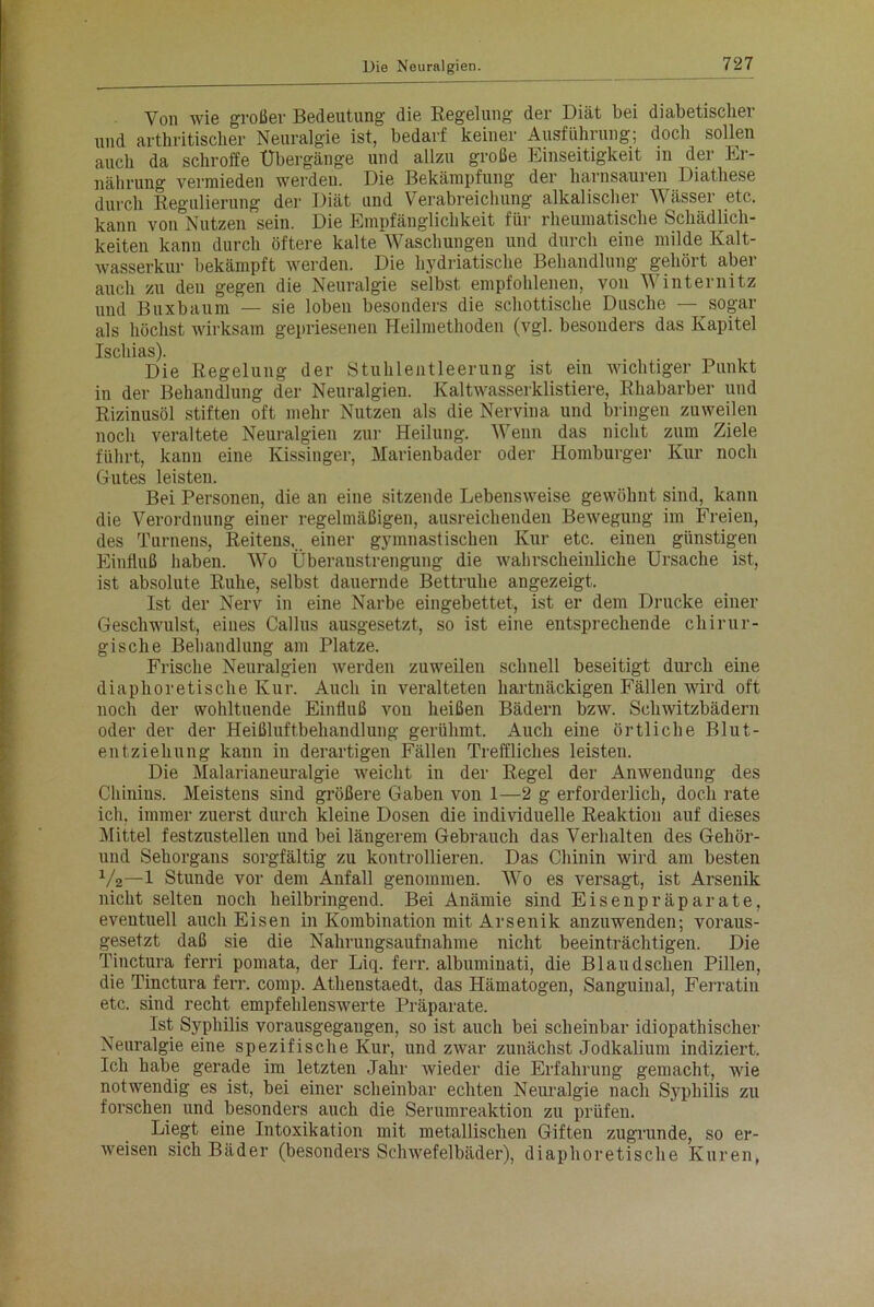 Von wie großer Bedeutung die Regelung der Diät bei diabetischer und arthritischer Neuralgie ist, bedarf keiner Ausführung; doch sollen auch da schroffe Übergänge und allzu große Einseitigkeit in der Er- nährung vermieden werden. Die Bekämpfung der harnsauren Diathese durch Regulierung der Diät und Verabreichung alkalischer W ässer etc. kann von Nutzen sein. Die Empfänglichkeit für rheumatische Schädlich- keiten kann durch öftere kalte~Waschungen und durch eine milde Kalt- wasserkur bekämpft werden. Die hydriatische Behandlung gehört aber auch zu deu gegen die Neuralgie selbst empfohlenen, von Winternitz und Buxbaum — sie loben besonders die schottische Dusche — sogar als höchst wirksam gepriesenen Heilmethoden (vgl. besonders das Kapitel Ischias). Die Regelung der Stuhlentleerung ist ein wichtiger Punkt in der Behandlung der Neuralgien. Kaltwasserklistiere, Rhabarber und Rizinusöl stiften oft mehr Nutzen als die Nervina und bringen zuweilen noch veraltete Neuralgien zur Heilung. Wenn das nicht zum Ziele führt, kann eine Kissinger, Marienbader oder Homburger Kur noch Gutes leisten. Bei Personen, die an eine sitzende Lebensweise gewöhnt sind, kann die Verordnung einer regelmäßigen, ausreichenden Bewegung im Freien, des Turnens, Reitens, einer gymnastischen Kur etc. eiuen günstigen Einfluß haben. Wo Überanstrengung die wahrscheinliche Ursache ist, ist absolute Ruhe, selbst dauernde Bettruhe angezeigt. Ist der Nerv in eine Narbe eingebettet, ist er dem Drucke einer Geschwulst, eines Callus ausgesetzt, so ist eine entsprechende chirur- gische Behandlung am Platze. Frische Neuralgien werden zuweilen schnell beseitigt durch eine diaphoretische Kur. Auch in veralteten hartnäckigen Fällen wird oft noch der wohltuende Einfluß von heißen Bädern bzw. Schwitzbädern oder der der Heißluftbehandlung gerühmt. Auch eine örtliche Blut- entziehung kann in derartigen Fällen Treffliches leisten. Die Malarianeuralgie weicht in der Regel der Anwendung des Chinins. Meistens sind größere Gaben von 1—2 g erforderlich, doch rate ich, immer zuerst durch kleine Dosen die individuelle Reaktion auf dieses Mittel festzustellen und bei längerem Gebrauch das Verhalten des Gehör- und Sehorgans sorgfältig zu kontrollieren. Das Chinin wird am besten y2—1 Stunde vor dem Anfall genommen. Wo es versagt, ist Arsenik nicht selten noch heilbringend. Bei Anämie sind Eisenpräparate, eventuell auch Eisen in Kombination mit Arsenik anzuwenden; voraus- gesetzt daß sie die Nahrungsaufnahme nicht beeinträchtigen. Die Tinctura ferri pomata, der Liq. ferr. albuminati, die Blaudsclien Pillen, die Tinctura ferr. comp. Athenstaedt, das Hämatogen, Sanguinal, Ferratin etc. sind recht empfehlenswerte Präparate. Ist Syphilis vorausgegangen, so ist auch bei scheinbar idiopathischer Neui’algie eine spezifische Kur, und zwar zunächst Jodkalium indiziert. Ich habe gerade im letzten Jahr wieder die Erfahrung gemacht, wie notwendig es ist, bei einer scheinbar echten Neuralgie nach Syphilis zu forschen und besonders auch die Serumreaktion zu prüfen. Liegt eine Intoxikation mit metallischen Giften zugrunde, so er- weisen sich Bäder (besonders Schwefelbäder), diaphoretische Kuren,