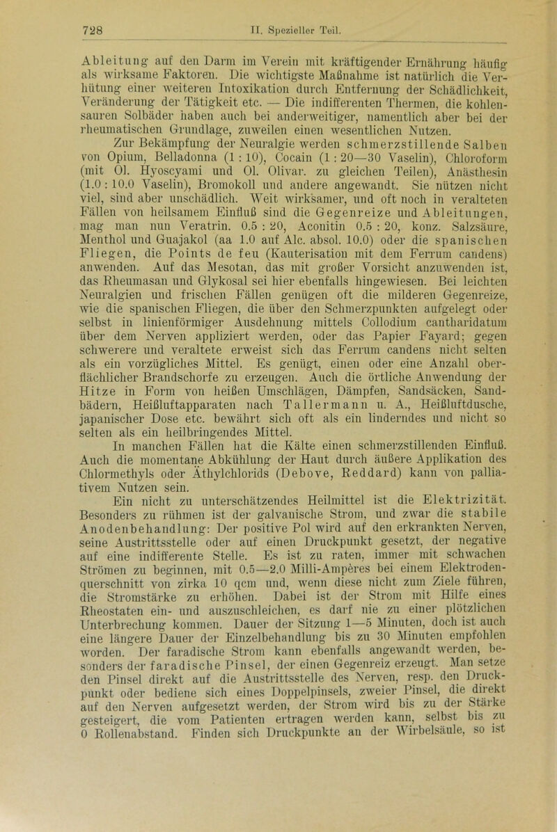Ableitung auf den Darm im Verein mit kräftigender Ernährung häufig als wirksame Faktoren. Die wichtigste Maßnahme ist natürlich die Ver- hütung einer weiteren Intoxikation durch Entfernung der Schädlichkeit, Veränderung der Tätigkeit etc. — Die indifferenten Thermen, die kohlen- sauren Solbäder haben auch bei anderweitiger, namentlich aber bei der rheumatischen Grundlage, zuweilen einen wesentlichen Nutzen. Zur Bekämpfung der Neuralgie werden schmerzstillende Salben von Opium, Belladonna (1 : 10), Cocain (1: 20—30 Vaselin), Chloroform (mit 01. Hyoscyami und 01. Olivar. zu gleichen Teilen), Anästhesin (1.0:10.0 Vaselin), Bromokoll und andere angewandt. Sie nützen nicht viel, sind aber unschädlich. Weit wirksamer, und oft noch in veralteten Fällen von heilsamem Einfluß sind die Gegenreize und Ableitungen, mag man nun Veratrin. 0.5 : 20, Aconitin 0.5 : 20, konz. Salzsäure, Menthol und Guajakol (aa 1.0 auf Ale. absol. 10.0) oder die spanischen Fliegen, die Points de feu (Kauterisation mit dem Ferrum candens) an wen den. Auf das Mesotan, das mit großer Vorsicht anzu wenden ist, das Rheumasan und Glykosal sei hier ebenfalls hingewiesen. Bei leichten Neuralgien und frischen Fällen genügen oft die milderen Gegenreize, wie die spanischen Fliegen, die über den Schmerzpunkten aufgelegt oder selbst in linienförmiger Ausdehnung mittels Collodium cantharidatum über dem Nerven appliziert werden, oder das Papier Fayard; gegen schwerere und veraltete erweist sich das Ferrum candens nicht selten als ein vorzügliches Mittel. Es genügt, einen oder eine Anzahl ober- flächlicher Brandschorfe zu erzeugen. Auch die örtliche Anwendung der Hitze in Form von heißen Umschlägen, Dämpfen, Sandsäcken, Sand- bädern, Heißluftapparaten nach Tallermann u. A., Heißluftdusche, japanischer Dose etc. bewährt sich oft als ein linderndes und nicht so selten als ein heilbringendes Mittel. In manchen Fällen hat die Kälte einen schmerzstillenden Einfluß. Auch die momentane Abkühlung der Haut durch äußere Applikation des Chlormethyls oder Äthylchlorids (Debove, Reddard) kann von pallia- tivem Nutzen sein. Ein nicht zu unterschätzendes Heilmittel ist die Elektrizität. Besonders zu rühmen ist der galvanische Strom, und zwar die stabile Anodenbehandlung: Der positive Pol wird auf den erkrankten Nerven, seine Austrittsstelle oder auf einen Druckpunkt gesetzt, der negative auf eine indifferente Stelle. Es ist zu raten, immer mit schwachen Strömen zu beginnen, mit 0.5—2.0 Milli-Amperes bei einem Elektroden- querschnitt von zirka 10 qcm und, wenn diese nicht zum Ziele führen, die Stromstärke zu erhöhen. Dabei ist der Strom mit Hilfe eines Rheostaten ein- und auszuschleichen, es darf nie zu einer plötzlichen Unterbrechung kommen. Dauer der Sitzung 1—5 Minuten, doch ist auch eine längere Dauer der Einzelbehandlung bis zu 30 Minuten empfohlen worden. Der faradische Strom kann ebenfalls angewandt werden, be- sonders der faradische Pinsel, der einen Gegenreiz erzeugt. Man setze den Pinsel direkt auf die Austrittsstelle des Nerven, resp. den Druck- punkt oder bediene sich eines Doppelpinsels, zweier Pinsel, die direkt auf den Nerven aufgesetzt werden, der Strom wird bis zu der Stäi ke gesteigert, die vom Patienten ertragen werden kann, selbst bis zu 0 Rollenabstand. Finden sich Druckpunkte an der Wirbelsäule, so ist