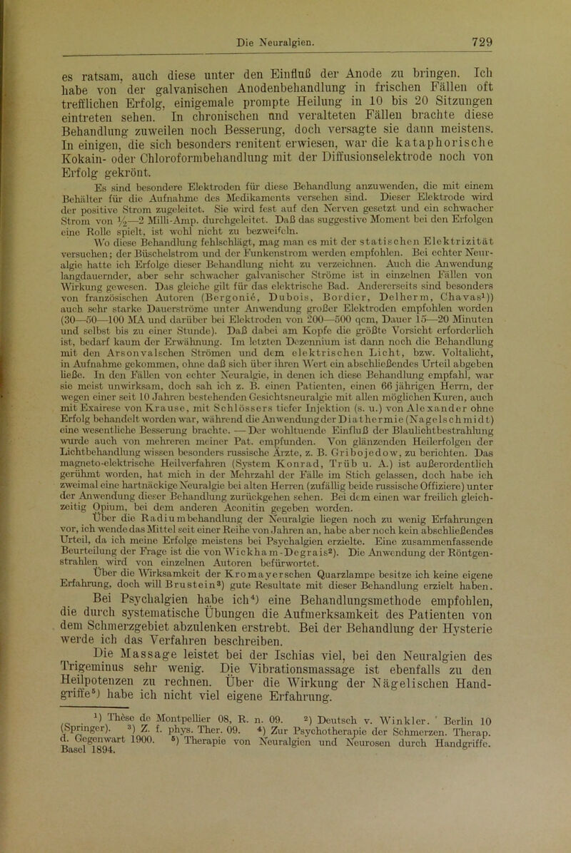 es ratsam, auch diese unter den Einfluß der Anode zu bringen. Ich habe von der galvanischen Anodenbehandlung in frischen Fällen oft trefflichen Erfolg, einigemale prompte Heilung in 10 bis 20 Sitzungen eintreten sehen. In chronischen und veralteten Fällen brachte diese Behandlung zuweilen noch Besserung, doch versagte sie dann meistens. In einigen, die sich besonders renitent erwiesen, war die kataphorische Kokain- oder Chloroformbehandlung mit der Diffusionselektrode noch von Erfolg gekrönt. Es sind besondere Elektroden für diese Behandlung anzuwenden, die mit einem Behälter für- die Aufnahme des Medikaments versehen sind. Dieser Elektrode wird der positive Strom zugeleitet. Sie wird fest auf den Nerven gesetzt und ein schwacher Strom von Yi—2 Milli-Amp. durchgeleitet. Daß das suggestive Moment bei den Erfolgen eine Rolle spielt, ist wohl nicht zu bezweifeln. Wo diese Behandlung fehlschlägt, mag man cs mit der statischen Elektrizität versuchen; der Büschelstrom und der Eunkenstrom werden empfohlen. Bei echter Neur- algie hatte ich Erfolge dieser Behandlung nicht zu verzeichnen. Auch (lio Anwendung langdauernder, aber sehr schwacher galvanischer Ströme ist in einzelnen Fällen von Wirkung gewesen. Das gleiche gilt für das elektrische Bad. Andererseits sind besonders von französischen Autoren (Bergonic, Dubois, Bordier, Delherm, Chavas1)) auch sehr starke Dauerströme unter Anwendung großer Elektroden empfohlen worden (30—50—-100 MAund darüber bei Elektroden von 200—500 qcm, Dauer 15—20 Minuten und selbst bis zu einer Stunde). Daß dabei am Kopfe die größte Vorsicht erforderlich ist, bedarf kaum der Erwähnung. Im letzten Dezennium ist dann noch die Behandlung mit den Arsonvalschen Strömen und dem elektrischen Licht, bzw. Voltalicht, in Aufnahme gekommen, ohne daß sich über ihren Wert ein abschließendes Urteil abgeben ließe. In den Fällen von echter Neuralgie, in denen ich diese Behandlung empfahl, war sio meist unwirksam, doch sah ich z. B. einen Patienten, einen 66 jährigen Herrn, der wegen einer seit 10 Jahren bestehenden Gesichtsneuralgie mit allen möglichen Kuren, auch mit Exairese von Krause, mit Schlossers tiefer Injektion (s. u.) von Alexander ohne Erfolg behandelt worden war, während die Anwendung der Diathermie(Nagclschmidt) eino wesentliche Besserung brachte. — Der wohltuende Einfluß der Blaulichtbestrahlung wurde auch von mehreren meiner Pat. empfunden. Von glänzenden Heilerfolgen der Lichtbehandlung wissen besonders russische Arzte, z. B. Gribojedow, zu berichten. Das magneto-elektrische Heilverfahren (System Konrad, Trüb u. A.) ist außerordentlich gerühmt worden, hat mich in der Mehrzahl der Fälle im Stich gelassen, doch habe ich zweimal eine hartnäckige Neuralgie bei alten Herren (zufällig beide russische Offiziere) unter der Anwendung dieser Behandlung zurückgehen sehen. Bei dem einen war freilich gleich- zeitig Opium, bei dem anderen Aconitin gegeben worden. Über die Radiumbehandlung der Neuralgie hegen noch zu wenig Erfahrungen vor, ich wende das Mittel seit einer Reihe von Jahren an, habe aber noch kein abschließendes Urteil, da ich meine Erfolge meistens bei Psyehalgien erzielte. Eine zusammenfassende Beurteilung der Frage ist die von Wickham-Degrais2). Die Anwendung der Röntgen- strahlen wird von einzelnen Autoren befürwortet. Uber die Wirksamkeit der Kromayerschen Quarzlampe besitze ich keine eigene Erfahrung, doch will Brustein3) gute Resultate mit dieser Behandlung erzielt haben. Bei Psychalgien habe ich4) eine Behandlungsmethode empfohlen, die durch systematische Übungen die Aufmerksamkeit des Patienten von dem Schmerzgebiet abzulenkeu erstrebt. Bei der Behandlung der Hysterie werde ich das Verfahren beschreiben. , . Massabe leistet bei der Ischias viel, bei den Neuralgien des Trigeminus sehr wenig. Die Vibrationsmassage ist ebenfalls zu den Heilpotenzen zu rechnen. Über die Wirkung der Nägelischen Hand- griffe5) habe ich nicht viel eigene Erfahrung. ._ • 1üTh6so de MmvtpeUier qg, R. n. 09. 2) Deutsch v. Winkler. ' Berlin 10 (Springer). 3) Z. f. phys. Ther. 09. 4) Zur Psychotherapie der Schmerzen. Therap. d. Gegenwart 1900. «) Therapie von Neuralgien und Neurosen durch Handgriffe.