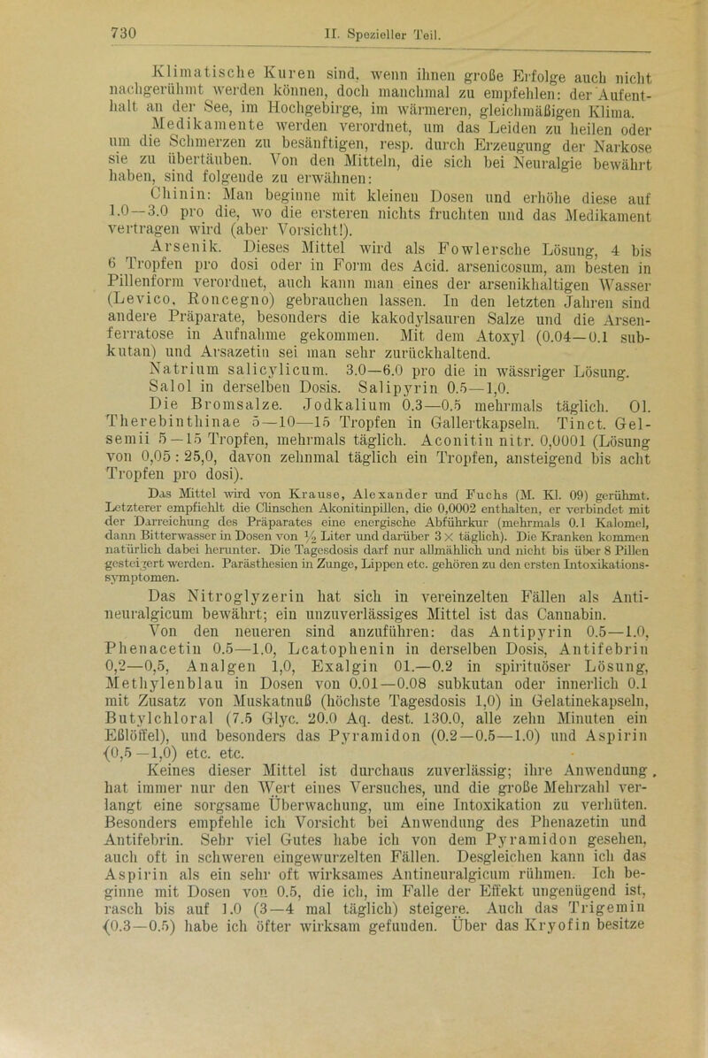 Klimatische Kuren sind, wenn ihnen große Erfolge auch nicht nachgerühmt werden können, doch manchmal zu empfehlen: der Aufent- halt an der See, im Hochgebirge, im wärmeren, gleichmäßigen Klima. Medikamente werden verordnet, um das Leiden zu heilen oder um die Schmerzen zu besänftigen, resp. durch Erzeugung der Narkose sie zu übertäuben. Von den Mitteln, die sich bei Neuralgie bewährt haben, sind folgeude zu erwähnen: Chinin: Man beginne mit kleineu Dosen und erhöhe diese auf 1.0 — 3.0 pro die, wo die ersteren nichts fruchten und das Medikament vertragen wird (aber Vorsicht!). Arsenik. Dieses Mittel wird als Fowlersclie Lösung, 4 bis 6 Tropfen pro dosi oder in Form des Acid. arsenicosum, am besten in Pillenform verordnet, auch kann man eines der arsenikhaltigen Wasser (Levico. Roncegno) gebrauchen lassen. In den letzten Jahren sind andere Präparate, besonders die kakodylsauren Salze und die Arsen - ferratose in Aufnahme gekommen. Mit dem Atoxyl (0.04—0.1 sub- kutan) und Arsazetin sei man sehr zurückhaltend. Natrium salicylicum. 3.0—6.0 pro die in wässriger Lösung. Salol in derselben Dosis. Salipyrin 0.5—1,0. Die Bromsalze. Jodkalium 0.3—0.5 mehrmals täglich. 01. Therebinthinae 5—10—15 Tropfen in Gallertkapseln. Tinct. Gel- semii 5 — 15 Tropfen, mehrmals täglich. Aconitin nitr. 0,0001 (Lösung von 0,05 : 25,0, davon zehnmal täglich ein Tropfen, ansteigend bis acht Tropfen pro dosi). Das Mittel wird von Krause, Alexander und Fuchs (M. Kl. 09) gerühmt. Letzterer empfiehlt die Clinschen Akonitinpillen, die 0,0002 enthalten, er verbindet mit der Darreichung des Präparates eine energische Abführkur (mehrmals 0.1 Kalomel, dann Bitterwasser in Dosen von % Liter und darüber 3 X täglich). Die Kranken kommen natürlich dabei herunter. Die Tagesdosis darf nur allmählich und nicht bis über 8 Pillen gesteigert werden. Parästhesien in Zunge, Lippen etc. gehören zu den ersten Intoxikations- symptomen. Das Nitroglyzerin hat sich iu vereinzelten Fällen als Anti- neuralgicum bewährt; ein unzuverlässiges Mittel ist das Canuabin. Von den neueren sind anzuführen: das Antipyrin 0.5—1.0, Phenacetin 0.5—-1.0, Lcatophenin in derselben Dosis, Antifebrin 0,2—0,5, Analgen 1,0, Exalgin 01.—0.2 in spirituöser Lösung, Methylenblau in Dosen von 0.01—0.08 subkutan oder innerlich 0.1 mit Zusatz von Muskatnuß (höchste Tagesdosis 1,0) in Gelatinekapseln, Butylchloral (7.5 Glyc. 20.0 Aq. dest. 130.0, alle zehn Minuten ein Eßlöffel), und besonders das Pyramidon (0.2—0.5—1.0) und Aspirin {0,5—1,0) etc. etc. Keines dieser Mittel ist durchaus zuverlässig; ihre Anwendung, hat immer nur den Wert eines Versuches, und die große Mehrzahl ver- langt eine sorgsame Überwachung, um eine Intoxikation zu verhüten. Besonders empfehle ich Vorsicht bei Anwendung des Phenazetin und Antifebrin. Sehr viel Gutes habe ich von dem Pyramidon gesehen, auch oft in schweren eingewurzelten Fällen. Desgleichen kann ich das Aspirin als ein sehr oft wirksames Antineuralgicum rühmen. Ich be- ginne mit Dosen von 0.5, die ich, im Falle der Effekt ungenügend ist, rasch bis auf 1.0 (3—4 mal täglich) steigere. Auch das Trigemin {0.3—0.5) habe ich öfter wirksam gefuuden. Über das Ivryofin besitze