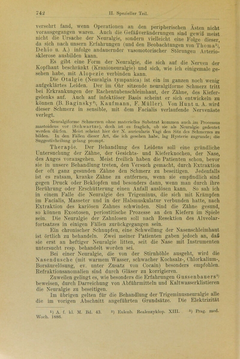 versehrt fand, wenn Operationen an den peripherischen Ästen nicht vorausgegangen waren. Auch die Gefäß Veränderungen sind gewiß meist nicht die Gisache dei Neuialgie, sondern vielleicht eine Folge dieser da sich nach unsern Erfahrungen (und den Beobachtungen von^riioma1)’ Dehio u. A.) infolge andauernder vasomotorischer Störungen Arterio- sklerose ausbilden kann. Es gibt eine Form der Neuralgie, die sich auf die Nerven der Kopfhaut beschränkt (Kranioneuralgie) und sich, wie ich einigemale ge- sehen habe, mit Alopezie verbinden kann. Die Otalgie (Neuralgia tympanica) ist ein im ganzen noch wenig aufgeklärtes Leiden. Der im Ohr sitzende neuralgiforme Schmerz tritt bei Erkrankungen der Rachentubenschleimhaut, der Zähne, des Kiefer- gelenks auf. Auch auf infektiöser Basis scheint er sich entwickeln zu können (B. Baginsky2), Kaufmann, F. Müller). Von Hunt u. A. wird dieser Schmerz in sensible, mit dem Facialis verlaufende Nervenäste verlegt. Neuralgiforme Schmerzen ohne materielles Substrat kommen auch im Processus mastoideus vor (Schwartze), doch ist es fraglich, ob sie als Neuralgie gedeutet werden dürfen. Meist scheint hier der N. auricularis Vagi den Sitz des Schmerzes zu bilden. In den Fällen dieser Art, die ich gesehen habe, lag Hysterie zugrunde; die Suggestivheilung gelang prompt. Therapie. Der Behandlung des Leidens soll eine gründliche Untersuchung der Zähne, der Gesichts- und Kieferknochen, der Nase, des Auges vorausgehen. Meist freilich haben die Patienten schon, bevor sie in unsere Behandlung treten, den Versuch gemacht, durch Extraktion der oft ganz gesunden Zähne den Schmerz zu beseitigen. Jedenfalls ist es ratsam, kranke Zähne zu entfernen, wenn sie empfindlich sind gegen Druck oder Beklopfen und besonders dann, wenn man durch ihre Berührung oder Erschütterung einen Anfall auslösen kann. So sah ich in einem Falle die Neuralgie des Trigeminus, die sich mit Krämpfen im Facialis, Masseter und in der Halsmuskulatur verbunden hatte, nach Extraktion des kariösen Zahnes schwinden. Sind die Zähne gesund, so können Exostosen, periostitische Prozesse an den Kiefern im Spiele sein. Die Neuralgie der Zahnlosen soll nach Resektion des Alveolar- fortsatzes in einigen Fällen zurückgegangen sein. Ein chronischer Schnupfen, eine Schwellung der Nasenschleimhaut ist örtlich zu behandeln. Zwei meiner Patienten gaben jedoch an, daß sie erst an heftiger Neuralgie litten, seit die Nase mit Instrumenten untersucht resp. behandelt worden sei. Bei einer Neuralgie, die von der Stirnhöhle ausgeht, wird die Nasendusche (mit warmem Wasser, schwacher Kochsalz-, Chlorkalium-, Borsäurelösung, ev. unter Zusatz von Cocain) besonders empfohlen. Refraktionsanomalien sind durch Gläser zu korrigieren. Zuweilen gelingt es, wie besonders die Erfahrungen Gussenbauers3) beweisen, durch Darreichung von Abführmitteln und Kaltwasserklistieren die Neuralgie zu beseitigen. Im übrigen gelten für die Behandlung der Trigeminusneuralgie alle die im vorigen Abschnitt angeführten Grundsätze. Die Elektrizität 1) A. f. kl. M. Bd. 43. Woch. 1886. 2) Eulenb. Realenzyklop. XIII. 3) Prag. med.