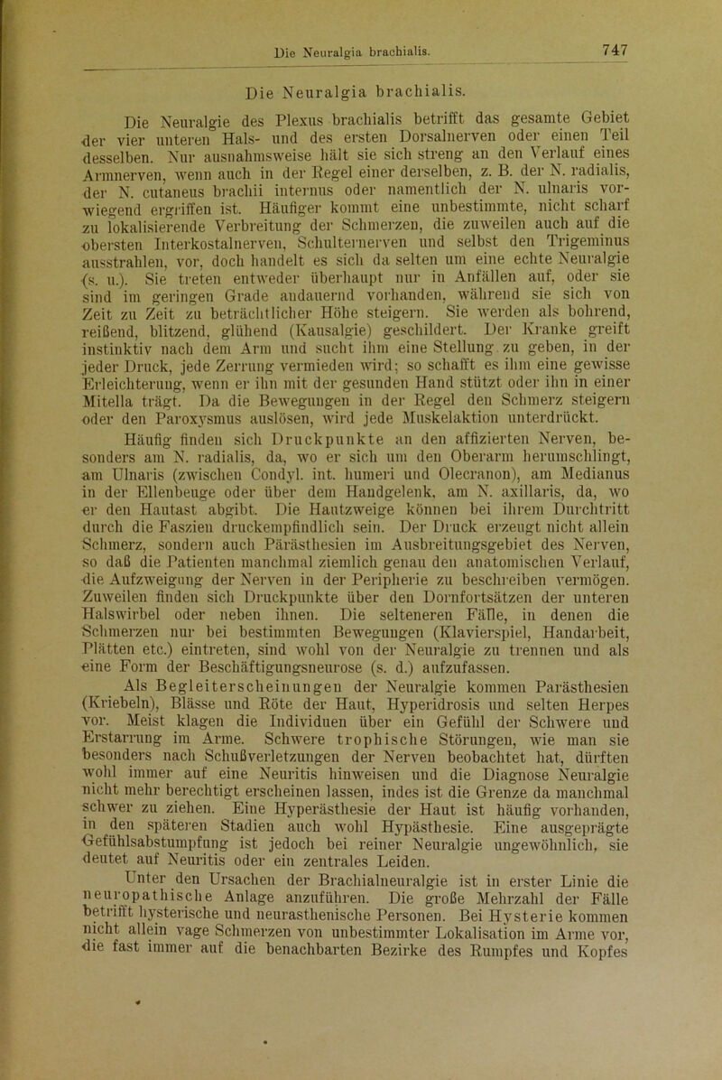 Die Neuralgia brachialis. Die Neuralgie des Plexus brachialis betrifft das gesamte Gebiet <ler vier unteren Hals- und des ersten Dorsalnerven oder einen Teil desselben. Nur ausnahmsweise hält sie sich streng an den Verlauf eines Armnerven, wenn auch in der Regel einer derselben, z. B. der N. radialis, der N. cutaneus brachii internus oder namentlich der N. ulnaris vor- wiegend ergriffen ist. Häufiger kommt eine unbestimmte, nicht scharf zu lokalisierende Verbreitung der Schmerzen, die zuweilen auch auf die -obersten Interkostalnerven, Schulternerven und selbst den Trigeminus ausstrahlen, vor, doch handelt es sich da selten um eine echte Neuralgie {s. u.). Sie treten entweder überhaupt nur in Anfällen auf, oder sie sind im geringen Grade andauernd vorhanden, während sie sich von Zeit zu Zeit zu beträchtlicher Höhe steigern. Sie werden als bohrend, reißend, blitzend, glühend (Kausalgie) geschildert. Der Kranke greift instinktiv nach dem Arm und sucht ihm eine Stellung zu geben, in der jeder Druck, jede Zerrung vermieden wird; so schafft es ihm eine gewisse Erleichterung, wenn er ihn mit der gesunden Hand stützt oder ihn in einer Mitelia trägt. Da die Bewegungen in der Regel den Schmerz steigern oder den Paroxysmus auslösen, wird jede Muskelaktion unterdrückt. Häufig findeu sich Druckpunkte an den affizierten Nerven, be- sonders am N. radialis, da, wo er sich um den Oberarm herumschlingt, am Ulnaris (zwischen Condyl. int. hurneri und Olecranon), am Medianus in der Ellenbeuge oder über dem Handgelenk, am N. axillaris, da, wo er den Hautast abgibt. Die Hautzweige können bei ihrem Durchtritt durch die Faszien druckempfindlich sein. Der Druck erzeugt nicht allein Schmerz, sondern auch Pärästhesien im Ausbreitungsgebiet des Nerven, so daß die Patienten manchmal ziemlich genau den anatomischen Verlauf, die Aufzweigung der Nerven in der Peripherie zu beschreiben vermögen. Zuweilen finden sich Druckpunkte über den Dornfortsätzen der unteren Halswirbel oder neben ihnen. Die selteneren Fälle, in denen die Schmerzen nur bei bestimmten Bewegungen (Klavierspiel, Handarbeit, Plätten etc.) eintreten, sind wohl von der Neuralgie zu trennen und als eine Form der Beschäftigungsneurose (s. d.) aufzufassen. Als Begleiterscheinungen der Neuralgie kommen Pärästhesien (Kriebeln), Blässe und Röte der Haut, Hyperidrosis und selten Herpes vor. Meist klagen die Individuen über ein Gefühl der Schwere und Erstarrung im Arme. Schwere trophische Störungen, wie man sie besonders nach Schußverletzungen der Nerven beobachtet hat, dürften wohl immer auf eine Neuritis hinweisen und die Diagnose Neuralgie nicht mehr berechtigt erscheinen lassen, indes ist die Grenze da manchmal schwer zu ziehen. Eine Hyperästhesie der Haut ist häufig vorhanden, in den späteren Stadien auch wohl Hypästhesie. Eine ausgeprägte Gefühlsabstumpfung ist jedoch bei reiner Neuralgie ungewöhnlich, sie deutet auf Neuritis oder ein zentrales Leiden. Unter den Ursachen der Brachialneuralgie ist in erster Linie die neuropathische Anlage anzuführen. Die große Mehrzahl der Fälle betrittt hysterische und neurasthenische Personen. Bei Hysterie kommen nicht allein vage Schmerzen von unbestimmter Lokalisation im Arme vor, die fast immer auf die benachbarten Bezirke des Rumpfes und Kopfes