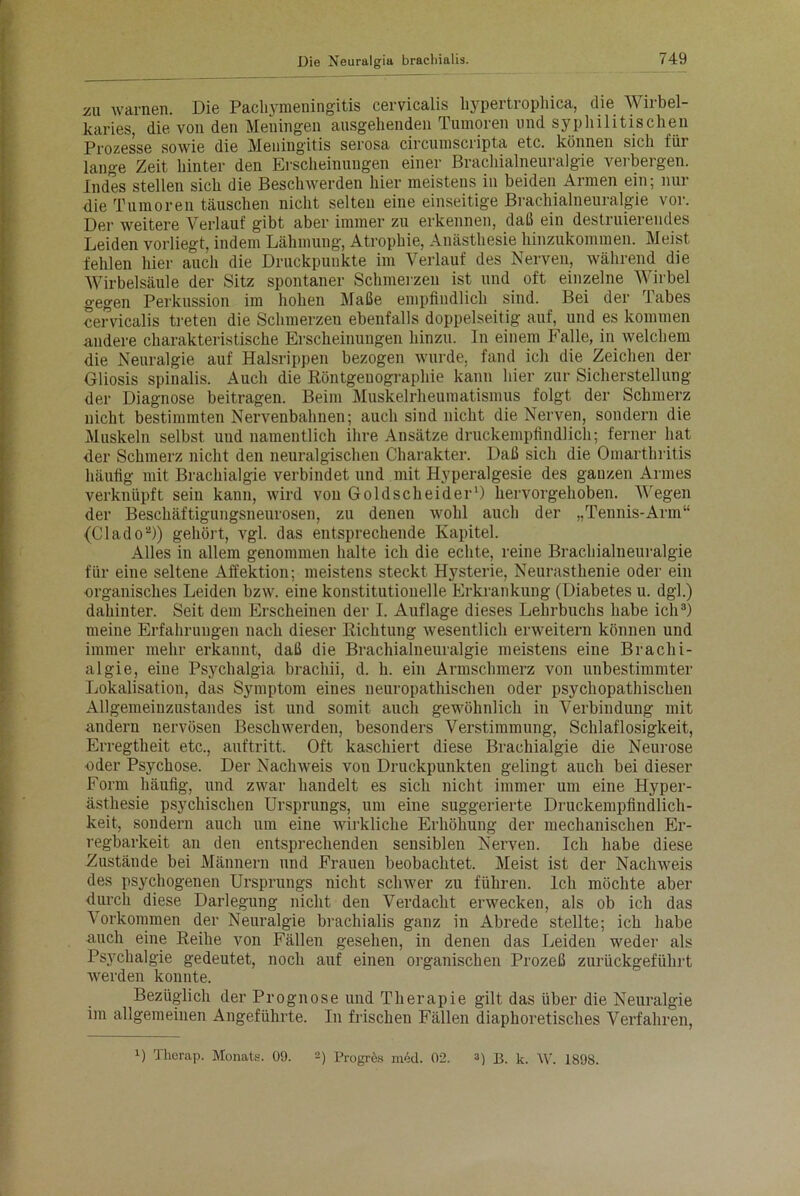 zu warnen. Die Pacliymeningitis cervicalis hypertrophica, die Wirbel- karies, die von den Meuingen ausgehenden Tumoren und syphilitischen Prozesse sowie die Meningitis serosa circumscripta etc. können sich für lange Zeit hinter den Erscheinungen einer Brachialneuralgie verbergen. Indes stellen sich die Beschwerden hier meistens in beiden Armen ein; nur die Tumoren täuschen nicht selten eine einseitige Brachialneuralgie vor. Der weitere Verlauf gibt aber immer zu erkennen, daß ein destruierendes Leiden vorliegt, indem Lähmung, Atrophie, Anästhesie hinzukommen. Meist fehlen hier auch die Druckpunkte im Verlauf des Nerven, während die Wirbelsäule der Sitz spontaner Schmerzen ist und oft einzelne Wirbel gegen Perkussion im hohen Maße empfindlich sind. Bei der Tabes cervicalis treten die Schmerzen ebenfalls doppelseitig auf,^ und es kommen andere charakteristische Erscheinungen hinzu. In einem Falle, in welchem die Neuralgie auf Halsrippen bezogen wurde, fand ich die Zeichen der Gliosis spinalis. Auch die Röntgeuographie kann hier zur Sicherstellung der Diagnose beitragen. Beim Muskelrheumatismus folgt der Schmerz uicht bestimmten Nervenbahnen; auch sind nicht die Nerven, sondern die Muskeln selbst und namentlich ihre Ansätze druckempfindlich; ferner hat der Schmerz nicht den neuralgischen Charakter. Daß sich die Omarthritis häufig mit Brachialgie verbindet und mit Hyperalgesie des ganzen Armes verknüpft sein kann, wird von Goldscheider1) hervorgehoben. Wegen der Beschäftigungsneurosen, zu denen wohl auch der „Tennis-Arm“ (Clado2)) gehört, vgl. das entsprechende Kapitel. Alles in allem genommen halte ich die echte, reine Brachialneuralgie für eine seltene Affektion; meistens steckt Hysterie, Neurasthenie oder ein organisches Leiden bzw. eine konstitutionelle Erkrankung (Diabetes u. dgl.) dahinter. Seit dem Erscheinen der I. Auflage dieses Lehrbuchs habe ich3) meine Erfahrungen nach dieser Richtung wesentlich erweitern können und immer mehr erkannt, daß die Brachialneuralgie meistens eine Brachi- algie, eine Psychalgia brachii, d. h. ein Armschmerz von unbestimmter Lokalisation, das Symptom eines neuropathischen oder psychopathischen Allgemeinzustandes ist und somit auch gewöhnlich in Verbindung mit andern nervösen Beschwerden, besonders Verstimmung, Schlaflosigkeit, Erregtheit etc., auftritt. Oft kaschiert diese Brachialgie die Neurose oder Psychose. Der Nachweis von Druckpunkten gelingt auch bei dieser Form häufig, und zwar handelt es sich nicht immer um eine Hyper- ästhesie psychischen Ursprungs, um eine suggerierte Druckempfindlich- keit, sondern auch um eine wirkliche Erhöhung der mechanischen Er- regbarkeit an den entsprechenden sensiblen Nerven. Ich habe diese Zustände bei Männern und Frauen beobachtet. Meist ist der Nachweis des psychogenen Ursprungs nicht schwer zu führen. Ich möchte aber durch diese Darlegung nicht den Verdacht erwecken, als ob ich das Vorkommen der Neuralgie bracliialis ganz in Abrede stellte; ich habe auch eine Reihe von Fällen gesehen, in denen das Leiden weder als Psychalgie gedeutet, noch auf einen organischen Prozeß zurückgeführt werden konnte. Bezüglich der Prognose und Therapie gilt das über die Neuralgie im allgemeinen Angeführte. In frischen Fällen diaphoretisches Verfahren, O Tlierap. Monats. 09. 2) Progres ni-xl. 02. 3) B. k. W. 1898.