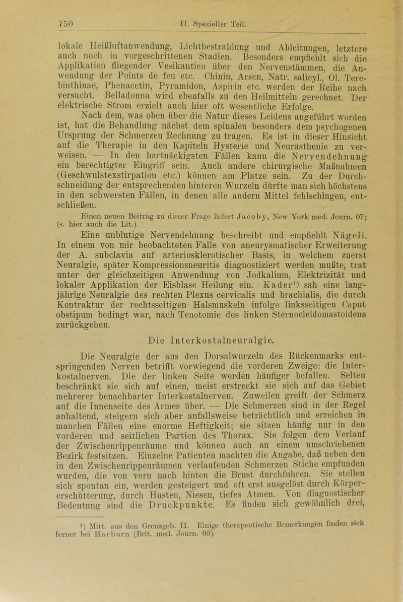 lokale Heißluftanwendung, Lichtbestrahlung und Ableitungen, letztere auch noch in vorgeschrittenen Stadien. Besonders empfiehlt’ sich die Applikation fliegender Vesikantien über den Nervenstämmen, die An- wendung der Points de fen etc. Chinin, Arsen, Natr. salicyl., 01. Tere- bintliinae, Phenacetin, Pyramidon, Aspirin etc. werden der Reihe nach versucht. Belladonna wird ebenfalls zu den Heilmitteln gerechnet. Der elektrische Strom erzielt auch hier oft wesentliche Erfolge. Nach dem, was oben über die Natur dieses Leidens angeführt worden ist, hat die Behandlung nächst dem spinalen besonders dem psychogenen Ursprung der Schmerzen Rechnung zu tragen. Es ist in dieser Hinsicht auf die Therapie in den Kapiteln Hysterie und Neurasthenie zu ver- weisen. — In den hartnäckigsten Fällen kann die Nervendehnung ein berechtigter Eingriff sein. Auch andere chirurgische Maßnahmen (Geschwulstexstirpation etc.) können am Platze sein. Zu der Durch- schneidung der entsprechenden hinteren Wurzeln dürfte man sich höchstens in den schwersten Fällen, in denen alle andern Mittel fehlschlugen, ent- schließen. Einen neuen Beitrag zu dieser Frage liefert Jacoby, New York med. Journ. 07; (s. hier auch die Lit.). Eine unblutige Nervendehnung beschreibt und empfiehlt Nägeli. In einem von mir beobachteten Falle von aneurysmatischer Erweiterung der A. subclavia auf arteriosklerotischer Basis, in welchem zuerst Neuralgie, später Kompressionsneuritis diagnostiziert werden mußte, trat unter der gleichzeitigen Anwendung von Jodkalium, Elektrizität und lokaler Applikation der Eisblase Heilung ein. Kader1) sah eine lang- jährige Neuralgie des rechten Plexus cervicalis und brachialis, die durch Kontraktur der rechtsseitigen Halsmuskeln infolge linksseitigen Caput obstipum bedingt war, nach Tenotomie des linken Sternocleidomastoideus zurückgehen. Die Interkostalneuralgie. Die Neuralgie der aus den Dorsalwurzeln des Rückenmarks ent- springenden Nerven betrifft vorwiegend die vorderen Zweige: die Inter- kostalnerven. Die der linken Seite werden häufiger befallen. Selten beschränkt sie sich auf einen, meist erstreckt sie sich auf das Gebiet mehrerer benachbarter Interkostalnerven. Zuweilen greift der Schmerz auf die Innenseite des Armes über. — Die Schmerzen sind in der Regel anhaltend, steigern sich aber anfallsweise beträchtlich und erreichen in manchen Fällen eine enorme Heftigkeit; sie sitzen häufig nur in den vorderen und seitlichen Partien des Thorax. Sie folgen dem Verlauf der Zwischenrippenräume und können auch an einem umschriebenen Bezirk festsitzen. Einzelne Patienten machten die Angabe, daß neben den in den Zwischenrippenräumen verlaufenden Schmerzen Stiche empfunden wurden, die von vorn nach hinten die Brust durchfuhren. Sie stellen sich spontan ein, werden gesteigert und oft erst ausgelöst durch Körper- erschütterung, durch Husten, Niesen, tiefes Atmen. Von diagnostischer Bedeutung sind die Druckpunkte. Es finden sich gewöhnlich drei, i) Mitt. aus den Grenzgeb. II. Einige therapeutische Bemerkungen finden sich ferner bei Harburn (Brit. med. Journ. 05).