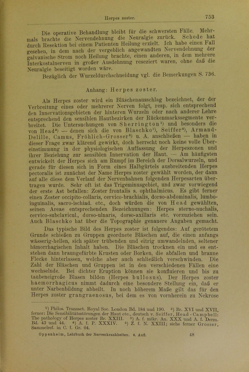 Die operative Behandlung bleibt für die schwersten Fälle. Mehr- mals brachte die Nervendehnung die Neuralgie zurück. Schede hat durch Resektion bei einem Patienten Heilung erzielt. Ich habe einen b all gesehen in dem nach der vergeblich angewandten Nervendehnung dei galvanische Strom noch Heilung brachte, einen anderen, in dem mehieie Interkostalnerven in großer Ausdehnung reseziert waren, ohne daß die Neuralgie beseitigt worden wäre. Bezüglich der Wurzeldurchschneidung vgl. die Bemerkungen S. 736. Anhang: Herpes zoster. Als Herpes zoster wird ein Bläschenausschlag bezeichnet, der der Verbreitung eines oder mehrerer Nerven folgt, resp. sich entsprechend den Innervationsgebieten der hinteren Wurzeln oder nach anderer Lehre entsprechend den sensiblen Hautbezirken der Rückenmarkssegmente ver- breitet. Die Untersuchungen von Sherrington1) und besonders die von Head2) — denen sich die von Blaschko3), Seiffer*), Armand- Delille, Camus, Fröhlich-Grosser6) u. A. anschließen — haben in dieser Frage zwar klärend gewirkt, doch herrscht noch keine volle Über- einstimmung in der physiologischen Auffassung der Herpeszonen und ihrer Beziehung zur sensiblen Innervation der Haut. — Am häufigsten entwickelt der Herpes sich am Rumpf im Bereich der Dorsalwurzeln, und gerade für diesen sich in Form eines Halbgürtels ausbreitenden Herpes pectoralis ist zunächst der Name Herpes zoster gewählt worden, der dann auf alle diese dem Verlauf der Nervenbahnen folgenden Herpesarten über- tragen wurde. Sehr oft ist das Trigeminusgebiet, und zwar vorwiegend der erste Ast befallen: Zoster frontalis s. ophthalmicus. Es gibt ferner einen Zoster occipito-collaris, cervico-brachialis, dorso-abdominalis, lumbo- iuguinalis, sacro-ischiad. etc., doch würden die von Head gewählten, seinen Areae entsprechenden Bezeichnungen: Herpes sterno-nuchalis, cervico-subclavicul., dorso-ulnaris, dorso-axillaris etc. vorzuziehen sein. Auch Blaschko hat über die Topographie genauere Angaben gemacht. Das typische Bild des Herpes zoster ist folgendes: Auf gerötetem Grunde schießen zu Gruppen geordnete Bläschen auf, die einen anfangs wässerig-hellen, sich später trübenden und eitrig umwandelnden, seltener hämorrhagischen Inhalt haben. Die Bläschen trocknen ein und es ent- stehen dann braungefärbte Krusten oder Borken, die abfallen und braune Flecke hinterlassen, welche aber auch schließlich versclnvinden. Die Zahl der Bläschen und Gruppen ist in den verschiedenen Fällen eine wechselnde. Bei dichter Eruption können sie konfluieren und bis zu taubeneigroße Blasen bilden (Herpes bullosus). Der Herpes zoster haemorrhagicus nimmt dadurch eine besondere Stellung ein, daß er unter Narbenbildung abheilt. In noch höherem Maße gilt das für den Herpes zoster grangraenosus, bei dem es von vornherein zu Nekrose U Philos. Transact. Royal Soc. London Bd. 184 und 190. 2) Br. XVI und XVII, ferner: Die Sensibilitätsstörungen der Haut etc., deutsch v. Sciffer. Head - Campbell’ The pathology of Herpes zoster Br. XXIII. 3) A. f. mikr. An. XXX und A. f. Denn! Bd. 43 und 44. 4) A. f. P. XXXIV. 6) Z. f. N. XXIII; siehe ferner Grosser, Sammelref. in C. f. Gr. 04. Oppenheim, Lehrbuch der Nervenkrankheiten. 6. Aufl. 48