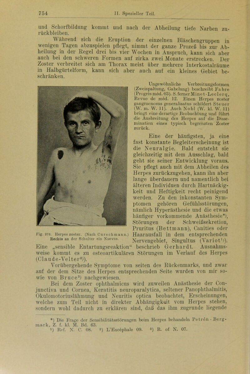 und Schorfbildung kommt und nach der Abheilung tiefe Narben Zu- rückbleiben. Während sich die Eruption der einzelnen Bläschengruppen in wenigen Tagen abzuspielen pflegt, nimmt der ganze Prozeß bis zur Ab- heilung in der Regel drei bis vier Wochen in Anspruch, kann sich aber auch bei den schweren Formen auf zirka zwei Monate erstrecken. Der Zoster verbreitet sich am Thorax meist über mehrere Interkostalräume in Halbgürtelform, kann sich aber auch auf ein kleines Gebiet be- schränken. Ungewöhnliche Verbreitungsformen (Zweispaltung, Gabelung) beschreibt Fabre (Progrösmed. 03). S.fernerMinet-Leclerq, Revue de med. 12. Einen Herpes zoster gangraenosus generalisatus schildert Steuer (W. m. W. 11). Auch No bl (W. kl. W. 11) bringt eine derartige Beobachtung und führt die Ausbreitung des Herpes auf die Disse- niination eines typisch begrenzten Zoster zurück. Eine der häufigsten, ja eine fast konstante Begleiterscheinung ist die Neuralgie. Bald entsteht sie gleichzeitig mit dem Ausschlag, bald geht sie seiner Entwicklung voraus. Sie pflegt auch mit dem Abheilen des Herpes zurückzugehen, kann ihn aber lange überdauern und namentlich bei älteren Individuen durch Hartnäckig- keit und Heftigkeit recht peinigend werden. Zu den inkonstanten Sym- ptomen gehören Gefühlsstörungen, nämlich Hyperästhesie und die etwas häufiger vorkommende Anästhesie*), Störungen der Schweißsekretiou, Pruritus (Bettmann), Canities oder Fig. 270. Herpes zoster. (Nach Cursehmann.) Haarausfall in dem entsprechenden Rechts an der Schulter ein Naevus. Nervengebiet, Singultus (VariotD). Eine „sensible Entartungsreaktion“ beschrieb Gerhardt. Ausnahms- weise kommt es zu osteoartikulären Störungen im Verlauf des Herpes (Claude-Velter2)). Vorübergehende Symptome von seiten des Rückenmarks, und zwar auf der dem Sitze des Herpes entsprechenden Seite wurden von mir so- wie von Bruce3) nachgewiesen. Bei dem Zoster ophthalmicus wird zuweilen Anästhesie der Con- junctiva und Cornea, Keratitis neuroparalytica, seltener Panophthalmitis, Okulomotoriuslähmung und Neuritis optica beobachtet, Erscheinungen, welche zum Teil nicht in direkter Abhängigkeit vom Herpes stellen, sondern wohl dadurch zu erklären sind, daß das ihm zugrunde liegende *) Die Frage der Sensibilitätsstörimgen beim Herpes behandeln Pctrön-Berg mark, Z. f. kl. M. Bd. 63. i) Ref. X. C. 08. 2) L’Encdphale 09. 3) R. of N. 07.