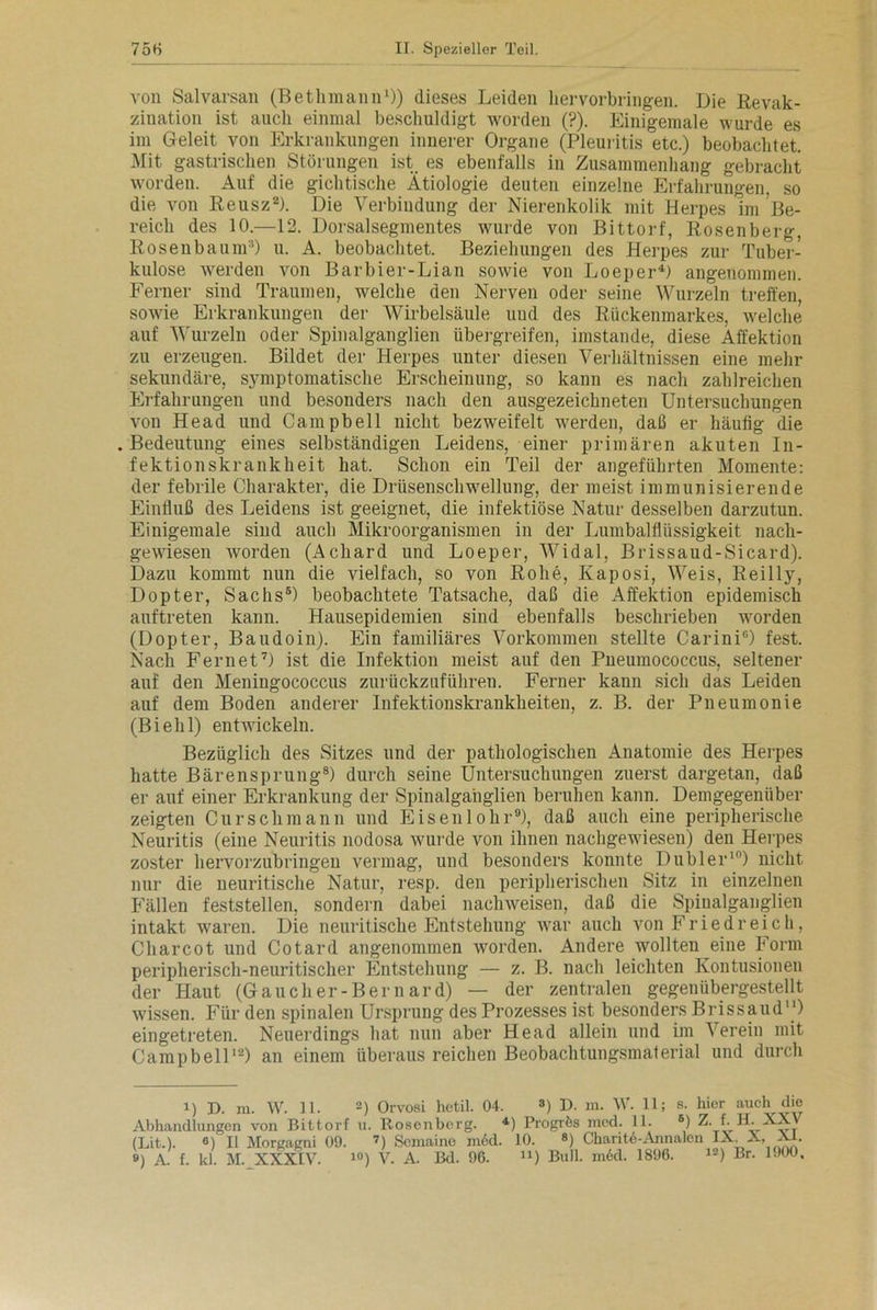 von Salvarsan (Bethmann1)) dieses Leiden her Vorbringen. Die Revak- zination ist auch einmal beschuldigt worden (?). Einigemale wurde es im Geleit von Erkrankungen innerer Organe (Pleuritis etc.) beobachtet. Mit gastrischen Störungen ist es ebenfalls in Zusammenhang gebracht worden. Auf die gichtische Ätiologie deuten einzelne Erfahrungen, so die von Reusz2). Die Verbindung der Nierenkolik mit Herpes im Be- reich des 10.—12. Dorsalsegmentes wurde von Bittorf, Rosenberg, Rosenbaunr1) u. A. beobachtet. Beziehungen des Herpes zur Tuber- kulose werden von Barbier-Lian sowie von Loeper4) angenommen. Ferner sind Traumen, welche den Nerven oder seine Wurzeln treffen, sowie Erkrankungen der Wirbelsäule und des Rückenmarkes, welche auf Wurzeln oder Spinalganglien übergreifen, imstande, diese Affektion zu erzeugen. Bildet der Herpes unter diesen Verhältnissen eine mehr sekundäre, symptomatische Erscheinung, so kann es nach zahlreichen Erfahrungen und besonders nach den ausgezeichneten Untersuchungen von Head und Campbell nicht bezweifelt werden, daß er häufig die .Bedeutung eines selbständigen Leidens, einer primären akuten In- fektionskrankheit hat. Schon ein Teil der angeführten Momente: der febrile Charakter, die Drüsenschwellung, der meist immunisierende Einfluß des Leidens ist geeignet, die infektiöse Natur desselben darzutun. Einigemale sind auch Mikroorganismen in der Lumbalflüssigkeit nach- gewiesen worden (Acliard und Loeper, Widal, Brissaud-Sicard). Dazu kommt nun die vielfach, so von Rohe, Kaposi, Weis, Reil ly, Dopter, Sachs5) beobachtete Tatsache, daß die Affektion epidemisch auftreten kann. Hausepidemien sind ebenfalls beschrieben worden (Dopter, Baudoin). Ein familiäres Vorkommen stellte Carini0) fest. Nach Fernet7) ist die Infektion meist auf den Pneumococcus, seltener auf den Meningococcus zurückzuführen. Ferner kann sich das Leiden auf dem Boden anderer Infektionskrankheiten, z. B. der Pneumonie (Biehl) entwickeln. Bezüglich des Sitzes und der pathologischen Anatomie des Herpes hatte Bärensprung8) durch seine Untersuchungen zuerst dargetan, daß er auf einer Erkrankung der Spinalgaiiglien beruhen kann. Demgegenüber zeigten Cur sch mann und Eisenlohr9), daß auch eine peripherische Neuritis (eine Neuritis nodosa wurde von ihnen nachgewiesen) den Herpes zoster hervorzubringen vermag, und besonders konnte Dübler10) nicht nur die neuritische Natur, resp. den peripherischen Sitz in einzelnen Fällen feststellen, sondern dabei nachweisen, daß die Spiualganglien intakt waren. Die neuritische Entstehung war auch von Fried reich, Charcot und Cotard angenommen worden. Andere wollten eine Form peripherisch-neuritischer Entstehung — z. B. nach leichten Kontusionen der Haut (Gau eher-Bern ard) — der zentralen gegenübergestellt wissen. Für den spinalen Ursprung des Prozesses ist besonders Brissaud) eingetreten. Neuerdings hat nun aber Head allein und im Verein mit Campbell12) an einem überaus reichen Beobachtungsmaterial und durch i) D. m. W. II. 2) Orvosi hetil. 04. 3) D. m. W. 11; s. hier auch die Abhandlungen von Bittorf u. Rosenberg. 4) Progrfes incd. 11. B) Z. f. H. XXV (LLt.). °) II Morgagni 09. 7) Scmaino in6d. 10. 8) Charite-Annalen IX, A, AJ-. ») A. f. kl. M. XXXIV. 10) V. A. Bd. 96. u) Bull. m6d. 1896. 12) Br. 1900,