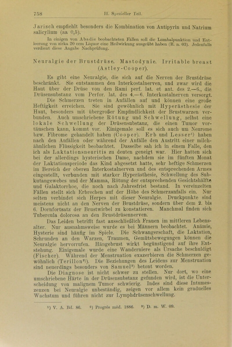 Jarisch empfiehlt besonders die Kombination von Antipyrin und Natrium salicylium (aa 0,5). In einigen von Aba die beobachteten Fällen soll die Lumbalpunktion und Ent- leerung von zirka 20 ccm Liquor eine Heilwirkung ausgeübt haben (R. n. 03). Jedenfalls verdient diese Angabe Nachprüfung. Neuralgie der Brustdrüse. Mastodynie. Irritable breast (Astley-Coope r). Es gibt eine Neuralgie, die sich auf die Nerven der Brustdrüse beschränkt. Sie entstammen den Interkostalnerven, und zwar wird die Haut über der Drüse von den Rami perf. lat. et ant. des 2.—6., die Drüsensubstanz vom Perfor. lat. des 4.—6. Interkostalnerven versorgt. Die Schmerzen treten in Anfällen auf und können eine große Heftigkeit erreichen. Sie sind gewöhnlich mit Hyperästhesie der Haut, besonders mit übergroßer Empfindlichkeit der Brustwarzen ver- bunden. Auch umschriebene Rötung und Schwellung, selbst eine lokale Schwellung der Drüsensubstanz, die einen Tumor Vor- täuschen kann, kommt vor. Einigemale soll es sich auch um Neurome bzw. Fibrome gehandelt haben (Cooper). Erb und Lesser1) haben nach den Anfällen oder während der Anfälle den Austritt einer milch- ähnlichen Flüssigkeit beobachtet. Dasselbe sah ich in einem Falle, den ich als Laktationsneuritis zu deuten geneigt war. Hier hatten sich bei der allerdings hysterischen Dame, nachdem sie im fünften Monat der Laktationsperiode das Kind abgesetzt hatte, sehr heftige Schmerzen im Bereich der oberen Interkostalnerven und des entsprechenden Armes eingestellt, verbunden mit starker Hyperästhesie, Schwellung des Sub- kutangewebes und der Mamma, Rötung der entsprechenden Gesichtshälfte und Galaktorrhoe, die noch nach Jahresfrist bestand. In vereinzelten Fällen stellt sich Erbrechen auf der Höhe des Schmerzanfalls ein. Nur selten verbindet sich Herpes mit dieser Neuralgie. Druckpunkte sind meistens nicht an den Nerven der Brustdrüse, sondern über dem 2. bis 6. Dornfortsatz der Brustwirbel zu konstatieren. Manchmal finden sich Tubercula dolorosa an den Brustdrüsennerven. Das Leiden betrifft fast ausschließlich Frauen im mittleren Lebens- alter. Nur ausnahmsweise wurde es bei Männern beobachtet. Anämie, Hysterie sind häufig im Spiele. Die Sclnvaugerschaft, die Laktation, Schrunden an den Warzen, Traumen, Gemütsbewegungen können die Neuralgie hervorrufen. Hängebrust wirkt begünstigend auf ihre Ent- stehung. Einigemale wurde eine Wanderniere als Ursache beschuldigt (Fischer). Während der Menstruation exazerbieren die Schmerzen ge- wöhnlich (Terillon2)). Die Beziehungen des Leidens zur Menstruation sind neuerdings besonders von Samuel3) betont worden. Die Diagnose ist nicht schwer zu stellen. Nur dort, wo eine umschriebene Härte in der Drüsensubstanz gefunden wird, ist die Unter- scheidung von malignem Tumor schwierig. Indes sind diese Intumes- zeuzen bei Neuralgie unbeständig, zeigen vor allem kein graduelles Wachstum und führen nicht zur Lymphdrüsenschwellung. !) V. A. Bd. 86. 2) Progrös m6d. 1886. 3) D. m. W. 09.