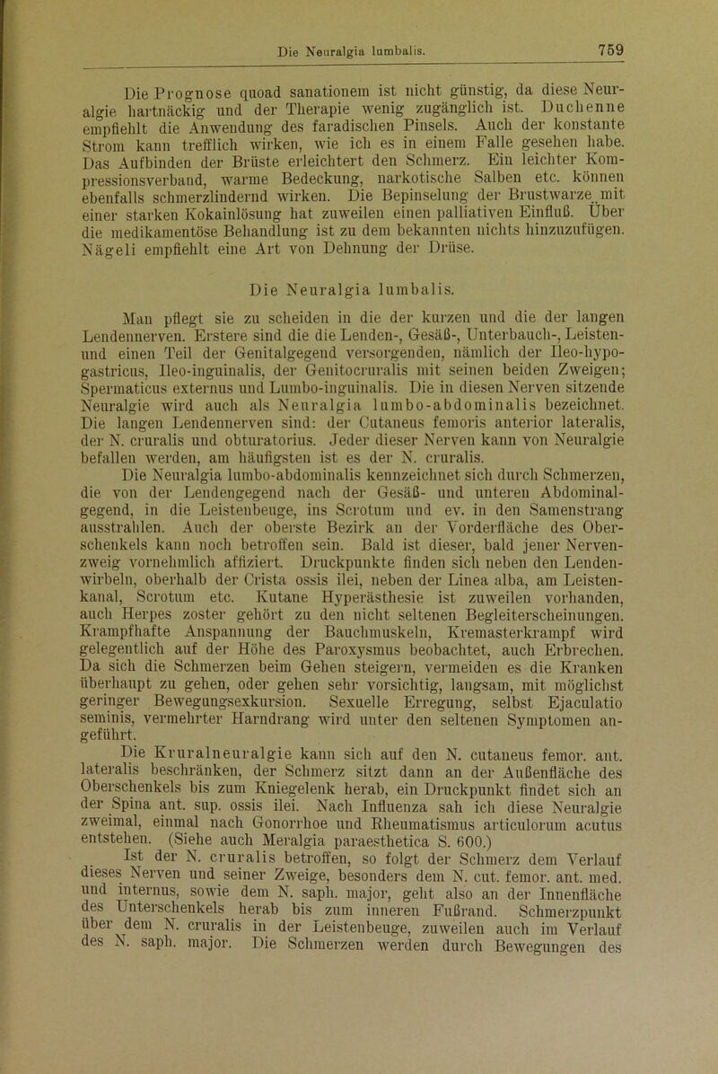 Die Prognose quoad sanationem ist nicht günstig, da diese Neur- algie hartnäckig und der Therapie wenig zugänglich ist. Duchenne empfiehlt die Anwendung des faradischen Pinsels. Auch der konstante Strom kann trefflich wirken, wie ich es in einem Falle gesehen habe. Das Auf binden der Brüste erleichtert den Schmerz. Ein leichter Kom- pressionsverband, warme Bedeckung, narkotische Salben etc. können ebenfalls schmerzlindernd wirken. Die Bepinselung der Brustwarze mit einer starken Kokainlösung hat zuweilen einen palliativen Einfluß. Uber die medikamentöse Behandlung ist zu dem bekannten nichts hinzuzufügen. Nägeli empfiehlt eine Art von Dehnung der Drüse. Die Neuralgia lumbalis. Man pflegt sie zu scheiden in die der kurzen und die der langen Lendennerven. Erstere sind die die Lenden-, Gesäß-, Unterbauch-, Leisten- und einen Teil der Genitalgegeud versorgenden, nämlich der Ileo-hypo- gastricus, Ueo-inguinalis, der Genitocruralis mit seinen beiden Zweigen; Spermaticus externus und Lumbo-inguinalis. Die in diesen Nerven sitzende Neuralgie wird auch als Neuralgia lumbo-abdominalis bezeichnet. Die langen Lendennerven sind: der Cutaneus femoris anterior lateralis, der N. cruralis und obturatorius. Jeder dieser Nerven kann von Neuralgie befallen werden, am häufigsten ist es der N. cruralis. Die Neuralgia lumbo-abdominalis kennzeichnet sich durch Schmerzen, die von der Lendengegend nach der Gesäß- und unteren Abdominal- gegend, in die Leistenbeuge, ins Scrotum und ev. in den Samenstrang ausstrahlen. Auch der oberste Bezirk an der Vorderfläche des Ober- schenkels kann noch betroffen sein. Bald ist dieser, bald jener Nerven- zweig vornehmlich affiziert. Druckpunkte finden sich neben den Lenden- wirbeln, oberhalb der Crista ossis ilei, neben der Linea alba, am Leisten- kanal, Scrotum etc. Kutane Hyperästhesie ist zuweilen vorhanden, auch Herpes zoster gehört zu den nicht seltenen Begleiterscheinungen. Krampfhafte Anspannung der Bauchmuskeln, Kremasterkrampf wird gelegentlich auf der Höhe des Paroxysmus beobachtet, auch Erbrechen. Da sich die Schmerzen beim Gehen steigern, vermeiden es die Kranken überhaupt zu gehen, oder gehen sehr vorsichtig, langsam, mit möglichst geringer Bewegungsexkursion. Sexuelle Erregung, selbst Ejaculatio seminis, vermehrter Harndrang wird unter den seltenen Symptomen an- geführt. Die Kruralneuralgie kann sich auf den N. cutaneus femor. ant. lateralis beschränken, der Schmerz sitzt dann an der Außenfläche des Oberschenkels bis zum Kniegelenk herab, ein Druckpunkt findet sich an der Spina ant. sup. ossis ilei. Nach Influenza sah ich diese Neuralgie zweimal, einmal nach Gonorrhoe und Rheumatismus articulorum acutus entstehen. (Siehe auch Meralgia paraesthetica S. fiOO.) Ist der N. cruralis betroffen, so folgt der Schmerz dem Verlauf dieses Nerven und seiner Zweige, besonders dem N. cut. femor. ant. med. und internus, sowie dem N. sapli. major, geht also an der Innenfläche des Unterschenkels herab bis zum inneren Fußrand. Schmerzpunkt über dem N. cruralis in der Leistenbeuge, zuweilen auch im Verlauf des N. sapli. major. Die Schmerzen werden durch Bewegungen des