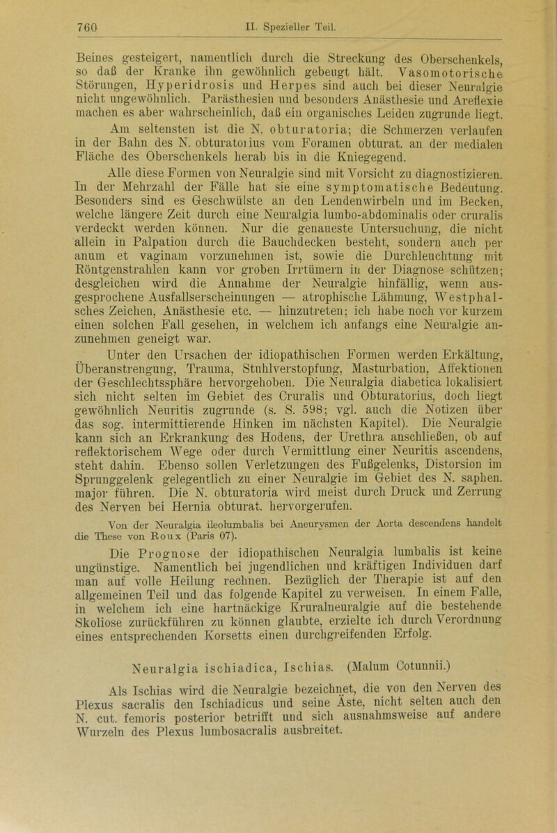 Beines gesteigert, namentlich durch die Streckung des Oberschenkels, so daß der Kranke ihn gewöhnlich gebeugt hält. Vasomotorische Störungen, Hyperidrosis und Herpes sind auch bei dieser Neuralgie nicht ungewöhnlich. Parästhesieu und besonders Anästhesie und Areflexie machen es aber wahrscheinlich, daß ein organisches Leiden zugrunde liegt. Am seltensten ist die N. obturatoria; die Schmerzen verlaufen in der Bahn des N. obturatoi ins vom Foramen obturat. an der medialen Fläche des Oberschenkels herab bis in die Kniegegend. Alle diese Formen von Neuralgie sind mit Vorsicht zu diagnostizieren. In der Mehrzahl der Fälle hat sie eine symptomatische Bedeutung. Besonders sind es Geschwülste an den Lendenwirbeln und im Becken, welche längere Zeit durch eine Neuralgia lumbo-abdominalis oder cruralis verdeckt werden können. Nur die genaueste Untersuchung, die nicht allein in Palpation durch die Bauchdecken besteht, sondern auch per anum et vaginam vorzunehmen ist, sowie die Durchleuchtung mit Röntgenstrahlen kann vor groben Irrtümern in der Diagnose schützen; desgleichen wird die Annahme der Neuralgie hinfällig, wenn aus- gesprochene Ausfallserscheinungen — atrophische Lähmung, Westphal- sclies Zeichen, Anästhesie etc. — hiuzutreten; ich habe noch vor kurzem einen solchen Fall gesehen, in welchem ich anfangs eine Neuralgie an- zunehmen geneigt war. Unter den Ursachen der idiopathischen Formen werden Erkältung, Überanstrengung, Trauma, Stuhlverstopfung, Masturbation, Affektionen der Geschlechtssphäre hervorgehoben. Die Neuralgia diabetica lokalisiert sich nicht selten im Gebiet des Cruralis und Obturatorius, doch liegt gewöhnlich Neuritis zugrunde (s. S. 598; vgl. auch die Notizen über das sog. intermittierende Hinken im nächsten Kapitel). Die Neuralgie kann sich an Erkrankung des Hodens, der Urethra anschließen, ob auf reflektorischem Wege oder durch Vermittlung einer Neuritis ascendens, steht dahin. Ebenso sollen Verletzungen des Fußgelenks, Distorsion im Sprunggelenk gelegentlich zu einer Neuralgie im Gebiet des N. saphen. major führen. Die N. obturatoria wird meist durch Druck und Zerrung des Nerven bei Hernia obturat. hervorgerufen. Von der Neuralgia ileolumbalis bei Aneurysmen der Aorta descendens handelt die These von Roux (Paris 07). Die Prognose der idiopathischen Neuralgia lumbalis ist keine ungünstige. Namentlich bei jugendlichen und kräftigen Individuen darf man auf volle Heilung rechnen. Bezüglich der Therapie ist auf den allgemeinen Teil und das folgende Kapitel zu verweisen. In einem Falle, in welchem ich eine hartnäckige Kruralneuralgie auf die bestehende Skoliose zurückführen zu können glaubte, erzielte ich durch Verordnung eines entsprechenden Korsetts einen durchgreifenden Erfolg. Neuralgia ischiadica, Ischias. (Malum Cotunnii.) Als Ischias wird die Neuralgie bezeichnet, die von den Nerven des Plexus sacralis den Ischiadicus und seine Äste, nicht selten auch den N. cut. femoris posterior betrifft und sich ausnahmsweise auf andeie Wurzeln des Plexus lumbosacralis ausbreitet.