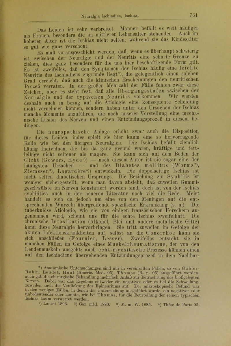 Das Leiden ist sehr verbreitet. Männer befällt es weit häufigei als Frauen, besonders die im mittleren Lebensalter stehenden. Auch im höheren Alter ist die Ischias nicht selten, während sie das Kindesalter so gut wie ganz verschont. Es muß vorausgeschickt werden, daß, wenn es überhaupt schwierig ist, zwischen der Neuralgie und der Neuritis eine scharfe Grenze zu ziehen, dies ganz besonders für die uns hier beschäftigende Form gilt. Es ist zweifellos, daß den Symptomen der Ischias häutig eine leichte Neuritis des Ischiadicus zugrunde liegt*), die gelegentlich einen solchen Grad erreicht, daß auch die klinischen Erscheinungen den neuritischen Prozeß verraten. In der großen Mehrzahl der Fälle fehlen zwar diese Zeichen, aber es steht fest, daß alle Übergaugsstufen zwischen der Neuralgie und der typischen Neuritis Vorkommen. Wir werden deshalb auch in bezug auf die Ätiologie eine konsequente Scheidung nicht vornehmen können, sondern haben unter den Ursachen der Ischias manche Momente anzuführen, die nach unserer Vorstellung eine mecha- nische Läsion des Nerven und einen Entzündungsprozeß in diesem be- dingen. Die neuropathische Anlage erhöht zwar auch die Disposition für dieses Leiden, indes spielt sie hier kaum eine so hervorragende Rolle wie bei den übrigen Neuralgien. Die Ischias befällt ziemlich häufig Individuen, die bis da ganz gesund waren, kräftige und fett- leibige nicht seltener als magere. Sie kann sich auf dem Boden der Gicht (Gowers, Hyde1)) — nach diesem Autor ist sie sogar eine der häufigsten Ursachen — und des Diabetes mellitus (Worms2), Ziemssen3), Lagardere4)) entwickeln. Die doppelseitige Ischias ist nicht selten diabetischen Ursprungs. Die Beziehung zur Syphilis ist weniger sichergestellt, wenn man davon absieht, daß zuweilen Gummi- geschwülste im Nerven konstatiert worden sind, doch ist von der Ischias syphilitica auch in der neueren Literatur noch viel die Rede. Meist handelt es sich da jedoch um eine von den Meningen auf die ent- sprechenden Wurzeln übergreifende spezifische Erkrankung (s. u.). Die tuberkulöse Ätiologie, wie sie von einigen französischen Forschern an- genommen wird, scheint uns für die echte Ischias zweifelhaft. Die chronische Intoxikation (Alkohol, Blei und andere metallische Gifte) kann diese Neuralgie hervorbringen. Sie tritt zuweilen im Gefolge der akuten Infektionskrankheiten auf, selbst an die Gonorrhoe kann sie sich anschließen (Fournier, Lesser). Zweifellos entsteht sie in manchen Fällen im Gefolge eines Muskelrheumatismus, der von den Lendenmuskeln ausgeht; auch echt-myositische Prozesse können einen auf den Ischiadicus übergehenden Entzündungsprozeß in dem Nachbar- *) Anatomische Untersuchungen sind nur in vereinzelten Fällen, so von Gubler- Robin, Leudet, Hunt (Americ. Med. 05), Thomas (R. n. 05) ausgeführt worden, auch gab die chirurgische Behandlung mehrfach Anlaß zur Betrachtung des bloßgelegten Nerven. Dabei war das Ergebnis entweder ein negatives oder es fiel die Schwellung, zuweilen auch die Verdickung des Epincuriums auf. Der mikroskopische Befund war in den wenigen Fällen, in denen die Untersuchung ausgeführt wurde, ein negativer oder unbedeutender oder konnte, wie bei Thomas, für die Beurteilung der reinen typischen Ischias kaum verwertet werden. U Lancet 1896. 2) Gaz. m6d. 1880. 3) M. m. W. 1885. *) Th6se de Paris 02.