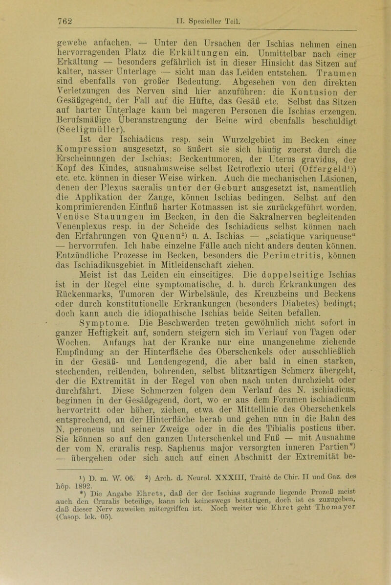 gewebe anfachen. — Unter den Ursachen der Ischias nehmen einen liervorragenden Platz die Erkältungen ein. Unmittelbar nach einer Erkältung — besonders gefährlich ist in dieser Hinsicht das Sitzen auf kalter, nasser Unterlage — sieht man das Leiden entstehen. Traumen sind ebenfalls von großer Bedeutung. Abgesehen von den direkten Verletzungen des Nerven sind hier anzuführen: die Kontusion der Gesäßgegend, der Fall auf die Hüfte, das Gesäß etc. Selbst das Sitzen auf harter Unterlage kann bei mageren Personen die Ischias erzeugen. Berufsmäßige Überanstrengung der Beine wird ebenfalls beschuldigt (Seeligmüller). Ist der Ischiadicus resp. sein Wurzelgebiet im Becken einer Kompression ausgesetzt, so äußert sie sich häutig zuerst durch die Erscheinungen der Ischias: Beckentumoren, der Uterus gravidus, der Kopf des Kindes, ausnahmsweise selbst Retroflexio uteri (Offergeld1)) etc. etc. können in dieser Weise wirken. Auch die mechanischen Läsionen, denen der Plexus sacralis unter der Geburt ausgesetzt ist, namentlich die Applikation der Zange, können Ischias bedingen. Selbst auf den komprimierenden Einfluß harter Kotmassen ist sie zurückgeführt worden. Venöse Stauungen im Becken, in den die Sakralnerven begleitenden Venenplexus resp. in der Scheide des Ischiadicus selbst können nach den Erfahrungen von Quenu2) u. A. Ischias — „sciatique variqueuse“ — hervorrufen. Ich habe einzelne Fälle auch nicht anders deuten können. Entzündliche Prozesse im Becken, besonders die Perimetritis, können das Ischiadikusgebiet in Mitleidenschaft ziehen. Meist ist das Leiden ein einseitiges. Die doppelseitige Ischias ist in der Regel eine symptomatische, d. h. durch Erkrankungen des Rückenmarks, Tumoren der Wirbelsäule, des Kreuzbeins und Beckens •oder durch konstitutionelle Erkrankungen (besonders Diabetes) bedingt; doch kann auch die idiopathische Ischias beide Seiten befallen. Symptome. Die Beschwerden treten gewöhnlich nicht sofort in ganzer Heftigkeit auf, sondern steigern sich im Verlauf von Tagen oder Wochen. Anfangs hat der Kranke nur eine unangenehme ziehende Empfindung an der Hiuterfläche des Oberschenkels oder ausschließlich in der Gesäß- und Lendengegend, die aber bald in einen starken, stechenden, reißenden, bohrenden, selbst blitzartigen Schmerz übergeht, der die Extremität in der Regel von oben nach unten durchzieht oder durchfährt. Diese Schmerzen folgen dem Verlauf des N. ischiadicus, beginnen in der Gesäßgegend, dort, wo er aus dem Foramen ischiadicum hervortritt oder höher, ziehen, etwa der Mittellinie des Oberschenkels entsprechend, an der Hinterfläche herab und gehen nun in die Bahn des N. peroneus und seiner Zweige oder in die des Tibialis posticus über. Sie können so auf den ganzen Unterschenkel und Fuß — mit Ausnahme der vom N. cruralis resp. Saphenus major versorgten inneren Partien* *) — übergehen oder sich auch auf einen Abschnitt der Extremität be- i) D. m. W. 06. 2) Arch. d. Neurol. XXXIIT, Trait6 de Chir. II und Gaz. des hop. 1892. *) Die Angabe Ehrets, daß der der Ischias zugrunde hegende Prozeß meist auch den Cruralis beteilige, kann ich keineswegs bestätigen, doch ist es zuzugeben, daß dieser Nerv zuweilen mitergriffen ist. Noch weiter wie Ehret geht ihomayer fCasop. lek. 05).