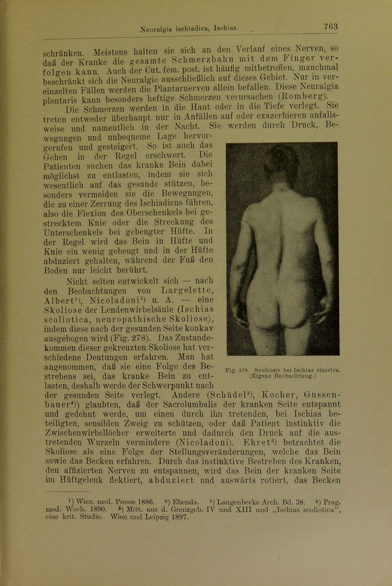 schränken. Meistens halten sie sich an den Verlauf eines Nerven, so daß der Kranke die gesamte Schmerzbahn mit dem Finger ver- folgen kann Auch der Cut. fern. post, ist häufig mitbetroffen, manchmal beschränkt sich die Neuralgie ausschließlich auf dieses Gebiet. Nur in ver- einzelten Fällen werden die Plantarnerven allein befallen. Diese Neuraigia plantaris kann besonders heftige Schmerzen verursachen (Romberg) Die Schmerzen werden in die Hnut oder in die Tiefe veilegt. oie treten entweder überhaupt nur in Anfällen auf oder exazerbieren anfalls- weise und namentlich in der Nacht. Sie werden durch Druck, Be- wegungen und unbequeme Lage hervor- gerufen und gesteigert. So ist auch das Gehen in der Regel erschwert. Die Patienten suchen das kranke Bein dabei möglichst zu entlasten, indem sie sich wesentlich auf das gesunde stützen, be- sonders vermeiden sie die Bewegungen, die zu einer Zerrung des Ischiadicus führen, also die Flexion des Oberschenkels bei ge- strecktem Knie oder die Streckung des Unterschenkels bei gebeugter Hüfte. In der Regel wird das Bein in Hüfte und Knie ein wenig gebeugt und in der Hüfte abduziert gehalten, während der Fuß den Boden nur leicht berührt. Nicht selten entwickelt sich — nach den Beobachtungen von Largelette, Albert'), Nicoladoni2) u. A. — eine Skoliose der Lendenwirbelsäule (Ischias scoliotica, neuropathische Skoliose), indem diese nach der gesunden Seite konkav ausgebogen wird (Fig. 278). Das Zustande- kommen dieser gekreuzten Skoliose hat ver- schiedene Deutungen erfahren. Man hat angenommen, daß sie eine Folge des Be- strebens sei, das kranke Bein zu ent- lasten, deshalb werde der Schwerpunkt nach der gesunden Seite verlegt. Andere (Schiidel3), Kocher, Gassen- hauer4)) glaubten, daß der Sacrolumbalis der kranken Seite entspannt und gedehnt werde, um einen durch ihn tretenden, bei Ischias be- teiligten, sensiblen Zweig zu schützen, oder daß Patient instinktiv die Zwischenwirbellöcher erweiterte und dadurch den Druck auf die aus- tretenden Wurzeln vermindere (Nicoladoni). Ehret5) betrachtet die Skoliose als eine Folge der Stellungsveränderungen, welche das Bein sowie das Becken erfahren. Durch das instinktive Bestreben des Kranken, den affizierten Nerven zu entspannen, wird das Bein der kranken Seite im Hüftgelenk flektiert, abduziert und auswärts rotiert, das Becken Fig. 278. Scoliosis bei Ischias sinistra. (Eigene Beobachtung.) ') Wien. mcd. Presse 1886. 2) Ebenda. 3) Langcnbccks Arch. Bd. 38. 4) Prag, med. Woch. 1890. 6) Mitt. aus d. Grenzgeb. IV und XIII und „Ischias scoliotica“, eine krit. Studie. Wien und Leipzig 1897.