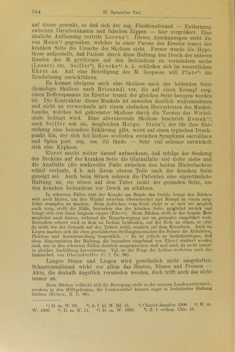auf dieser gesenkt, so daß sich der sog. Flankenabstand — Entfernun» zwischen Darm beinkam m und falschen Rippen — hier vergrößert. Eine ähnliche Auffassung vertritt Lorenz1). Diesen Anschauungen steht die von Mann2) gegenüber, welcher in einer Parese des Erector trunci der kranken Seite die Ursache der Skoliose sieht. Ferner wurde die Hypo- these aufgestellt, daß Patient durch diese Haltung den Druck des unteren Randes des M. pyriformis auf den Ischiadicus zu vermindern suche (Lesser) etc. Seiffer3), Krecke4) u. A. schließen sich im wesentlichen Ehret an. Auf eine Beteiligung des M. ileopsoas will Plate5) die Erscheinung zurückführen. Es kommt übrigens auch eine Skoliose nach der leidenden Seite (homologe Skoliose nach Brissaud) vor, die auf einen Krampf resp. einen Reflexspasmus im Erector trunci der gleichen Seite bezogen worden ist. Die Kontraktur dieses Muskels ist zuweilen deutlich wahrzunehmen und nicht zu verwechseln mit einem einfachen Hervortreten des Muskel- bauchs. welches bei gekreuzter Skoliose durch die Torsion der Wirbel- säule bedingt wird. Eine alternierende Skoliose beschrieb Remak0); auch Seiffer sah sie, desgleichen Meige. Stein7), der für ihre Ent- stehung eine besondere Erklärung gibt, weist auf einen typischen Druck- punkt hin, der sich bei Ischias scoliotica zwischen Symphysis sacroiliaca und Spina post. sup. oss. ilii fände. — Sehr viel seltener entwickelt sich eine Kyphose. Ehret macht weiter darauf aufmerksam, daß infolge der Senkung des Beckens auf der kranken Seite die Glutäalfalte viel tiefer stehe und die Analfalte (die senkrechte Falte zwischen den beiden Hinterbacken) schief verlaufe, d. h. mit ihrem oberen Teile nach der kranken Seite geneigt sei. Auch beim Sitzen nehmen die Patienten eine eigentümliche Haltung an, sie sitzen auf dem Tuber ischii der gesunden Seite, um den kranken Ischiadicus vor Druck zu schützen. In schweren Fällen sitzt der Kranke am Rande des Stuhls, bringt den Rücken weit nach hinten, um den Winkel zwischen Oberschenkel und Rumpf zu einem mög- lichst stumpfen zu machen. Beim Aufstehen vom Stuhl rückt er so weit wie möglich nach vorn, stellt die Füße, besonders den der kranken Seite, möglichst zurück und bringt sich erst dann langsam empor (Ehret). Beim Bücken stellt er das kranke Bein möglichst nach hinten, während die Beugebewegung nur im gesunden ausgeführt wird. Besonders schwer wird es dem an Ischias Leidenden, auf der Erde zu sitzen, er fitzt da nicht wie der Gesunde auf den Tubera ischii, sondern auf dem Kreuzbein. Auch im Liegen machen sich die oben geschilderten Stcllungsanomalien des Beines: die Abduktion. Flektion und Auswärtsrollung bemcrklicli. — Es ist jedoch zu berücksichtigen, daß diese Abnormitäten der Haltung, die besonders eingehend von Ehret studiert wrorden sind, nur in den schweren Fällen deutlich ausgesprochen sind und auch da nicht immer in gleicher Ausbildung hervortreten. Vgl. zu der Frage der Ischias scoliotica auch das Sammclref. von Oberndörffer (C. f. Gr. 06). Langes Sitzen und Liegen wird gewöhnlich nicht ausgehalten. Schmerzauslösend wirkt vor allem das Husten, Niesen und Pressen — Akte, die deshalb ängstlich vermieden werden, doch trifft auch das nicht immer zu. Beim Bücken vollzieht sich die Bewegung nicht in der unteren Lendcnwirbelsäule, sondern in den Hüftgelenken, die Lendenwirbel können sogar in lordotischer Haltung bleiben (Erben, N. C. 08). i) D. m. W. 05. 2) A. f. kl. M. Bd. 51. 3) Charitö-Annalen 1900. *) M- m.