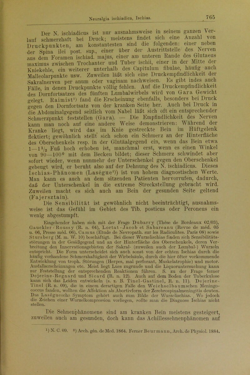 Der N ischiadicus ist nur ausnahmsweise in seinem ganzen Ver- lauf schmerzhaft bei Druck; meistens findet sich eine Anzahl von Druckpunkten, am konstantesten sind die folgenden: einer neben der Spina ilei post, sup., einer über der Austrittstelle des Nerven aus dem Foramen ischiad. majus, einer am unteren Eande des Glutaeus maximus zwischen Trochanter und Tuber ischii, einer m der Mitte der Kniekehle ein weiterer unterhalb des Capitulum fibulae, häufig auch Malleolarpunkte usw. Zuweilen läßt sich eine Druckempfindlichkeit der Sakralnerven per anum oder vaginam nacliweisen. Es gibt indes auch Fälle in denen Druckpunkte völlig fehlen. Auf die Druckenipfindlichkeit des Dornfortsatzes des fünften Lumbalwirbels wird von Gara Gewicht gelegt. Raimist1) fand die Erscheinung ebenfalls, besonders bei Druck gegen den Dornfortsatz von der kranken Seite her. Auch bei Druck in die Abdominalgegend seitlich vom Nabel läßt sich oft ein entsprechender Schmerzpunkt feststellen (Gara). — Die Empfindlichkeit des Nerven kann man noch auf eine andere Weise demonstrieren: Während der Kranke liegt, wird das im Knie gestreckte Bein im Hüftgelenk flektiert; gewöhnlich stellt sich schon ein Schmerz an der Hinterfläche des Oberschenkels resp. in der Glutäalgegend ein, wenn das Bein etwa 1—11/2 Fuß hoch erhoben ist, manchmal erst, wenn es einen Winkel von 9u—100° mit dem Becken bildet; dieser Schmerz schwindet aber sofort wieder, tvenn nunmehr der Unterschenkel gegen den Oberschenkel gebeugt wird, er beruht also auf der Dehnung des N. ischiadicus. Dieses Ischias-Phänomen (Lasegue2)) ist von hohem diagnostischen Werte. Man kann es auch an dem sitzenden Patienten hervorrufen, dadurch, daß der Unterschenkel in die extreme Streckstellung gebracht wird. Zuweilen macht es sich auch am Bein der gesunden Seite geltend (Fajersztain). Die Sensibilität ist getvöhnlich nicht beeinträchtigt, ausnalims- Aveise ist das Gefühl im Gebiet des Tib. posticus oder Peroneus ein Avenig abgestumpft. Eingehender haben sich mit der Frage Dubarry (These de Bordeaux 02/03), Gauckler - Roussy (R. n. 04), Lortat-Jacob et Sabareanu (Revue de m6d. 05 u. 06, Presse med. 06). Camus (Etüde de Nevropath. sur les Radiculites. Paris 08) sowie Stursberg (M. m. W. 10) beschäftigt. Bei dieser Wurzehschias finden sich Sensibilitäts- störungen in der Gesäßgegend und an der Hinterfläche des Oberschenkels, deren Ver- breitung den Innervationsgebieten der Sakral- (zuweilen auch der Lumbal-) Wurzeln entspricht. Dio Form unterscheidet sich auch sonst von der echten Ischias durch die häufig vorhandene Schmerzhaftigkeit der Wirbelsäule, durch die hier öfter vorkommende Entwicklung von troph. Störungen (Herpes, mal perforant, Muskelatrophie) und motor. Ausfallserscheinungen etc. Meist liegt Lues zugrunde und die Licpioruntcrsuchung kann zur Feststellung der entsprechenden Reaktionen führen. S. zu der Frage ferner Dcjerine-Regnard und Sicard (R. n. 12). Auch auf dem Boden der Tuberkulose kann sich das Leiden entwickeln (s. z. B. Tinel-Gastinel, R. n. 11). Dejerine- Tinel (R. n. 09), die in einem derartigen Falle den Weichselbaumschcn Meningo- coccus fanden, wollten die Affektion als Abortivform der Zcrebrospinalmeningitis deuten. Das Lasegueschc Symptom gehört auch zum Bilde der AVurzelischias. . A4'*o jedoch die Zeichen einer Wurzelkompression vorliegen, sollte man die Diagnose Ischias nicht stellen. Die Sehnenphäuomeue sind am kranken Bein meistens gesteigert, zitAveilen auch am gesunden, doch kann das Achillessehnenphänomen auf i) N. C. 09. 2) Arch. g6n. de Med. 1864. Ferner Beur mann, Arch. de Physiol. 1884.