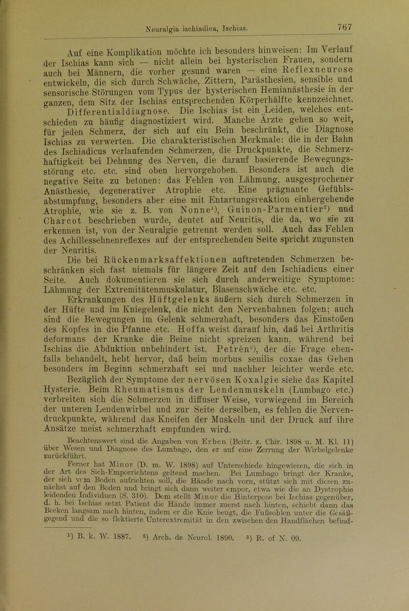 Auf eine Komplikation möchte ich besonders hinweisen: Im Verlauf der Ischias kann sich — nicht allein bei hysterischen Frauen, sondern auch bei Männern, die vorher gesund waren — eine Reflexneurose entwickeln, die sich durch Schwäche, Zittern, Parästhesien, sensible und sensorische Störungen vom Typus der hysterischen Hemianästhesie in der ganzen, dem Sitz der Ischias entsprechenden Körperhälfte kennzeichnet. Differentialdiagnose. Die Ischias ist ein Leiden, welches ent- schieden zu häufig diagnostiziert wird. Manche Ärzte gehen so weit, für jeden Schmerz, der sich auf ein Bein beschränkt, die Diagnose Ischias zu verwerten. Die charakteristischen Merkmale: die in der Bahn des Ischiadicus verlaufenden Schmerzen, die Druckpunkte, die Schmerz- haftigkeit bei Dehnung des Nerven, die darauf basierende Bewegungs- störung etc. etc. sind oben hervorgehoben. Besonders ist auch die negative Seite zu betonen: das Fehlen von Lähmung, ausgesprochener Anästhesie, degenerativer Atrophie etc. Eine prägnante Gefühls- abstumpfung, besonders aber eine mit Entartungsreaktion einhergehende Atrophie, wie sie z. B. von Nonne1), Guinon-Parmentier2) und Charcot beschrieben wurde, deutet auf Neuritis, die da, wo sie zu erkennen ist, von der Neuralgie getrennt werden soll. Auch das Fehlen des Achillessehnenreflexes auf der entsprechenden Seite spricht zugunsten der Neuritis. Die bei Rückenmarksaffektionen auftretenden Schmerzen be- schränken sich fast niemals für längere Zeit auf den Ischiadicus einer Seite. Auch dokumentieren sie sich durch anderweitige Symptome: Lähmung der Extremitätenmuskulatur, Blasenschwäche etc. etc. Erkrankungen des Hüftgelenks äußern sich durch Schmerzen in der Hüfte und im Kniegelenk, die nicht den Nervenbahnen folgen; auch sind die Bewegungen im Gelenk schmerzhaft, besonders das Einstoßen des Kopfes in die Pfanne etc. Hoffa weist darauf hin, daß bei Arthritis deformans der Kranke die Beine nicht spreizen kann, während bei Ischias die Abduktion unbehindert ist, Petren1), der die Frage eben- falls behandelt, hebt hervor, daß beim morbus senilis coxae das Gehen besonders im Beginn schmerzhaft sei und nachher leichter werde etc. Bezüglich der Symptome der nervösen Koxalgie siehe das Kapitel Hysterie. Beim Rheumatismus der Lendeninuskein (Lumbago etc.) verbreiten sich die Schmerzen in diffuser Weise, vorwiegend im Bereich der unteren Lendenwirbel und zur Seite derselben, es fehlen die Nerven- druckpunkte, während das Kneifen der Muskeln und der Druck auf ihre Ansätze meist schmerzhaft empfunden wird. Beachtenswert sind die Angaben von Erben (Beitr. z. Chir. 1898 u. M. Kl. 11) über Wesen und Diagnose des Lumbago, den er auf eine Zerrung der Wirbelgelenke zurückführt. Ferner hat Minor (D. m. W. 1898) auf Unterschiede hingewiesen, die sich in der Art des Sich-Emporrichtens geltend machen. Bei Lumbago bringt der Kranke, der sich vcm Boden aufrichten soll, die Hände nach vorn, stützt sich mit diesen zu- nächst auf den Boden und bringt sich dann weiter empor, etwa wie die an Dystrophie leidenden Individuen (S. 310). Dem stellt Minor die Hinterpose bei Ischias gegenüber, d. h. bei Ischias setzt Patient die Hände immer zuerst nach hinten, schiebt dann das Becken langsam nach hinten, indem er die Knie beugt, die Fußsohlen unter die Gesäß- gegend und clio so flektierte Unterextremität in den zwischen den Handflächen befinel- x) B. k. W. 1887. 2) Arch. de Neurol. 1890. 3) B. of N. 09.