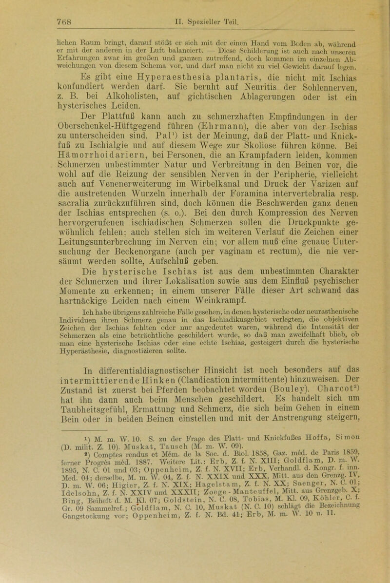 liehen Raum bringt, darauf stößt er sich mit der einen Hand vom Beden ab, während er mit der anderen in der Luft balanciert. — Diese Schilderung ist auch nach unseren Erfahrungen zwar im großen und ganzen zutreffend, doch kommen im einzelnen Ab- weichungen von diesem Schema vor, und darf man nicht zu viel Gewicht darauf legen. Es gibt eine Hyperaesthesia plantaris, die nicht mit Ischias konfundiert werden darf. Sie beruht auf Neuritis der Sohlennerven, z. B. bei Alkoholisten, auf gichtischen Ablagerungen oder ist. ein hysterisches Leiden. Der Plattfuß kann auch zu schmerzhaften Empfindungen in der Oberschenkel-Hüftgegend führen (Ehrmann), die aber von der Ischias zu unterscheiden sind. Pal') ist der Meinung, daß der Platt-und Knick- fuß zu Ischialgie und auf diesem Wege zur Skoliose führen könne. Bei Hämorrhoidariern, bei Personen, die an Krampfadern leiden, kommen Schmerzen unbestimmter Natur und Verbreitung in den Beinen vor, die wohl auf die Reizung der sensiblen Nerven in der Peripherie, vielleicht auch auf Venenerweiterung im Wirbelkanal und Druck der Varizen auf die austretenden Wurzeln innerhalb der Foramina intervertebralia resp. sacralia zurückzuführen sind, doch könuen die Beschwerden ganz denen der Ischias entsprechen (s. o.). Bei den durch Kompression des Nerven hervorgerufenen ischiadischen Schmerzen sollen die Druckpunkte ge- wöhnlich fehlen; auch stellen sich im weiteren Verlauf die Zeichen einer Leitungsunterbrechung im Nerven eiu; vor allem muß eine genaue Unter- suchung der Beckenorgane (auch per vaginam et rectum), die nie ver- säumt werden sollte, Aufschluß geben. Die hysterische Ischias ist aus dem unbestimmten Charakter der Schmerzen und ihrer Lokalisation sowie aus dem Einfluß psychischer Momente zu erkennen; in einem unserer Fälle dieser Art schwand das hartnäckige Leiden nach einem Weinkrampf. Ich habe übrigens zahlreiche Fälle gesehen, ha denen hysterische oder neurasthenische Individuen ihren Schmerz genau in das Ischiadikusgebiet verlegten, die objektiven Zeichen der Ischias fehlten oder nur angedeutet waren, während die Intensität der Schmerzen als eine beträchtliche geschildert wurde, so daß man zweifelhaft blieb, ob man eine hysterische Ischias oder eine echte Ischias, gesteigert durch die hysterische Hyperästhesie, diagnostizieren sollte. In differentialdiagnostischer Hinsicht ist noch besonders auf das intermittierende Hinken (Claudication intermittente) hinzuweisen. Der Zustand ist zuerst bei Pferden beobachtet worden (Bouley). Charcoti) 2) hat ihn dann auch beim Menschen geschildert. Es handelt sich um Taubheitsgefühl, Ermattung und Schmerz, die sich beim Gehen in einem Bein oder in beiden Beinen einstellen und mit der Anstrengung steigern, i) M. m. W. 10. S. zu der Frage des Platt- und Knickfußes Hoffa, Simon (D. milit. Z. 10). Muskat, Tausch (M. m. W. 09). _ *) Comptes rendus ct M6m. de la Soc. d. Biol. 1858, Gaz. inöd. de Paris 1859, ferner Progres m6d. 1887. Weitere Lit.: Erb, Z. f. N. XIII; Goldflam, D. m. V . 1895, N. C. 01 und 03; Oppenheim, Z. f. N. XVII; Erb, Verhandl. d. Kongr. f. um. Med. 04; derselbe, M. m. W. 04, Z. f. N. XXIX und XXX, Mitt. aus den Grenzg. IV, D. m. W. 06; Higier, Z. f. N. XIX; Hagelstam, Z. f. N. XX; Saenger, N. C. 01; Idelsohn, Z. f. N. XXIV und XXXII; Zoege - Mantcuffcl, Mitt. aus Grenzgeb. X; Bing, Beiheft d. M. Kl. 07; Goldstein, N. C. 08, Tobias, M. Kl. 09, Köhler G. f. Gr. 09 Sammelref.; Goldflam, N. C. 10, Muskat (N. C. 10) schlägt die Bezeichnung Gangstockung vor; Oppenheim, Z. f. N. Bd. 41; Erb, M. m. \\ • 10 u.