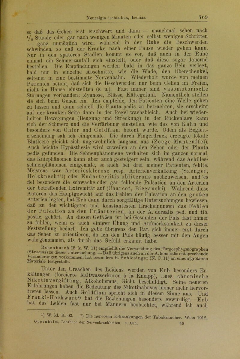 so daß das Gehen erst erschwert und dann — manchmal schon nach y4 Stunde oder gar nach wenigen Minuten oder selbst wenigen Schritten — ganz unmöglich wird, während in der Ruhe die Beschwerden schwinden, so daß der Kranke nach einer Pause wieder gehen kann. Nur in den späteren Stadien kommt es vor, daß auch in der Ruhe einmal ein Schmerzanfall sich einstellt, oder daß diese sogar dauernd bestehen. Die Empfindungen werden bald in das ganze Bein verlegt, bald nur in einzelne Abschnitte, wie die Wade, den Oberschenkel, seltener in eine bestimmte Nervenbahn. Wiederholt wurde von meinen Patienten betont, daß sich die Beschwerden nur beim Gehen im Freien, nicht im Hause einstellten (s. u.). Fast immer sind vasomotorische Störungen vorhanden: Zyanose, Blässe, Kältegefühl. Namentlich stellen sie sich beim Gehen ein. Ich empfehle, den Patienten eine Weile gehen zu lassen und dann schnell die Planta pedis zu betrachten, sie erscheint auf der kranken Seite dann in der Regel wachsbleich. Auch bei wieder- holten Bewegungen (Beugung und Streckung) in der Rückenlage kann sich der Schmerz und die Verfärbung einstellen, wie das von Kahn und besonders von Öhler und Goldflam betont wurde. Ödem als Begleit- erscheinung sah ich einigemale. Die durch Fingerdruck erzeugte lokale Blutleere gleicht sich ungewöhnlich langsam aus (Zoege-Mantenffel). Auch leichte Hypästhesie wird zuweilen an den Zehen oder der Planta pedis gefunden. Die Sehnenphänomene verhalten sich im ganzen normal, das Kniephänomen kann aber auch gesteigert sein, während das Achilles- sehnenphänomen einigemale, so auch bei drei meiner Patienten, fehlte. Meistens war Arteriosklerose resp. Arterienverkalkung (Saenger, Holzknecht')) oder Endarteriitis obliterans nachzuweisen, und es fiel besonders die schwache oder gar fehlende Pulsation an den Arterien der betreffenden Extremität auf (Charcot, Bieganski). Während diese Autoren das Hauptgewicht auf das Fehlen der Pulsation an den großen Arterien legten, hat Erb dann durch sorgfältige Untersuchungen bewiesen, daß zu den wichtigsten und konstantesten Erscheinungen das Fehlen der Pulsation an den Fußarterien, an der A. dorsalis ped. und tib. postic. gehört. An diesen Gefäßen ist bei Gesunden der Puls fast immer zu fühlen, wenn es auch einiger Übung und Aufmerksamkeit zu dieser Feststellung bedarf. Ich gebe übrigens den Rat, sich immer erst durch das Sehen zu orientieren, da ich den Puls häufig besser mit den Augen wahrgenommen, als durch das Gefühl erkannt habe. Bosenbusch (B. k. W. 11) empfiehlt die Verwendung des Turgosphjgmographen (oti auss) zu dieser Untersuchung. —Daß übrigens auch an der A. femoralis entsprechende Veränderungen Vorkommen, hat besonders H. Schlesinger (N. C. 11) an einem'größeren Materiale festgestellt. Unter den Ursachen des Leidens werden von Erb besonders Er- kältungen (forcierte Kaltwasserkuren ä la Kneipp), Lues, chronische Nikotinvergiftung, Alkoholismus, Gicht beschuldigt. Seine neueren Erfahrungen haben die Bedeutung des Nikotinabusus immer mehr liervor- tieten lassen. Auch Goldflam spricht sich in diesem Sinne aus. Und r i ankl-Hochwart2) hat die Beziehungen besonders gewürdigt. Erb hat das Leiden fast nur bei Männern beobachtet, während ich auch u W. kl. R. 03. 2) Die nervösen Erkrankungen der Tabakraucher. Wien 1912. Oppenheim, Lehrbuch der Nervenkrankheiten. 6. Aufl. 49