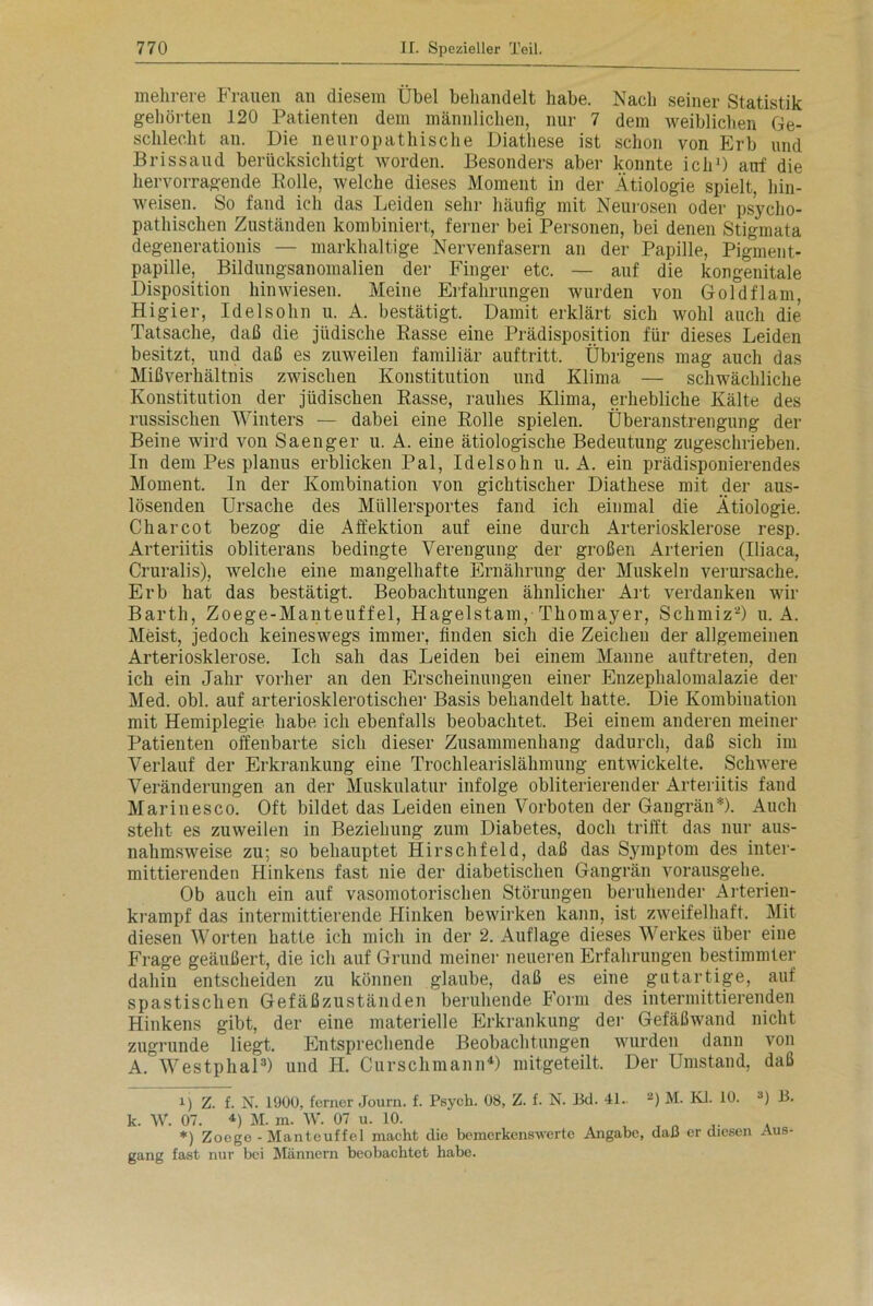 mehrere Frauen an diesem Übel behandelt habe. Nach seiner Statistik gehörten 120 Patienten dem männlichen, nur 7 dem weiblichen Ge- schlecht an. Die neuropathische Diathese ist schon von Erb und Brissaud berücksichtigt worden. Besonders aber konnte ich1) auf die hervorragende Bolle, welche dieses Moment in der Ätiologie spielt, hin- weisen. So fand ich das Leiden sehr häufig mit Neurosen oder psycho- pathischen Zuständen kombiniert, ferner bei Personen, bei denen Stigmata degenerationis — markhaltige Nervenfasern an der Papille, Pigment- papille, Bildungsanomalien der Finger etc. — auf die kongenitale Disposition hin wiesen. Meine Erfahrungen wurden von Goldflam, Higier, Idelsohn u. A. bestätigt. Damit erklärt sich wohl auch die Tatsache, daß die jüdische Basse eine Prädisposition für dieses Leiden besitzt, und daß es zuweilen familiär auftritt. Übrigens mag auch das Mißverhältnis zwischen Konstitution und Klima — schwächliche Konstitution der jüdischen Basse, rauhes Klima, erhebliche Kälte des russischen Winters — dabei eine Bolle spielen. Überanstrengung der Beine wird von Saenger u. A. eine ätiologische Bedeutung zugeschrieben. In dem Pes planus erblicken Pal, Idelsohn u. A. ein prädisponierendes Moment. In der Kombination von gichtischer Diathese mit der aus- lösenden Ursache des Müllersportes fand ich einmal die Ätiologie. Charcot bezog die Affektion auf eine durch Arteriosklerose resp. Arteriitis obliterans bedingte Verengung der großen Arterien (Uiaca, Cruralis), welche eine mangelhafte Ernährung der Muskeln verursache. Erb hat das bestätigt. Beobachtungen ähnlicher Art verdanken wir Barth, Zoege-Manteuffel, Hagelstam, Thomayer, Schmiz2) u. A. Meist, jedoch keineswegs immer, finden sich die Zeichen der allgemeinen Arteriosklerose. Ich sah das Leiden bei einem Manne auftreten, den ich ein Jahr vorher an den Erscheinungen einer Enzeplialomalazie der Med. obl. auf arteriosklerotischer Basis behandelt hatte. Die Kombination mit Hemiplegie habe ich ebenfalls beobachtet. Bei einem anderen meiner Patienten offenbarte sich dieser Zusammenhang dadurch, daß sich im Verlauf der Erkrankung eine Trochlearislähmung entwickelte. Schwere Veränderungen an der Muskulatur infolge obliterierender Arteriitis fand Marinesco. Oft bildet das Leiden einen Vorboten der Gangrän* *). Auch stellt es zuweilen in Beziehung zum Diabetes, doch trifft das nur aus- nahmsweise zu; so behauptet Hirschfeld, daß das Symptom des inter- mittierenden Hinkens fast nie der diabetischen Gangrän vorausgehe. Ob auch ein auf vasomotorischen Störungen beruhender Arterien- krampf das intermittierende Hinken bewirken kann, ist zweifelhaft. Mit diesen Worten hatte ich mich in der 2. Auflage dieses Werkes über eine Frage geäußert, die ich auf Grund meiner neueren Erfahrungen bestimmter dahin entscheiden zu können glaube, daß es eine gutartige, auf spastischen Gefäßzuständen beruhende Form des intermittierenden Hinkens gibt, der eine materielle Erkrankung der Gefäßwand nicht zugrunde liegt. Entsprechende Beobachtungen wurden dann von A. Westphal3) und H. Curschmann4) mitgeteilt. Der Umstand, daß i) Z. f. N. 1900, ferner Journ. f. Psych. 08, Z. f. N. Bd. 4L. 2) M. Kl. 10. 3) B. k. W. 07. *) M. m. W. 07 u. 10. ' . , „ „ . *) Zoege-Manteuffel macht die bemerkenswerte Angabe, daß er diesen Aus- gang fast nur bei Männern beobachtet habe.