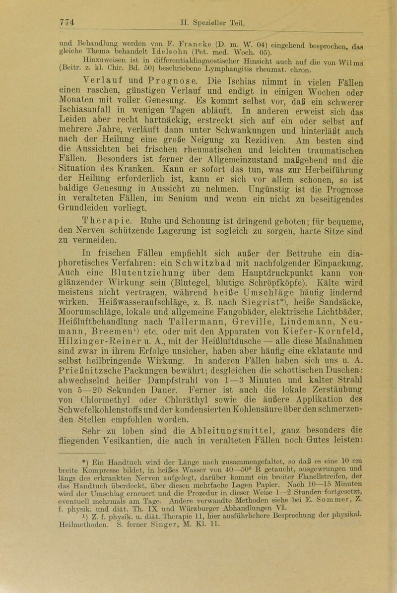 U?ld 1Bo^ndlung werden von F. Francke (D. m. W. 04) eingehend besprochen, das gleiche Thema behandelt Idelsohn (Pet. med. Woch. 05). Hinzuweisen ist in differentialdiagnostischer Hinsicht auch auf die von Wilms (Beit-r. z. kl. Chir. Bd. 50) beschriebene Lymphangitis rheumat. chron. Verlauf und Prognose. Die Ischias nimmt in vielen Fällen einen raschen, günstigen Verlauf und endigt in einigen Wochen oder Monaten mit voller Genesung. Es kommt selbst vor, daß ein schwerer Ischiasanfall in wenigen Tagen abläuft. In anderen erweist sich das Leiden aber recht hartnäckig, erstreckt sich auf ein oder selbst auf mehrere Jahre, verläuft dann unter Schwankungen und hinterläßt auch nach der Heilung eine große Neigung zu Rezidiven. Am besten sind die Aussichten bei frischen rheumatischen und leichten traumatischen Fällen. Besonders ist ferner der Allgemeinzustand maßgebend und die Situation des Kranken. Kann er sofort das tun, was zur Herbeiführung der Heilung erforderlich ist, kann er sich vor allem schonen, so ist baldige Geuesung in Aussicht zu nehmen. Ungünstig ist die Prognose in veralteten Fällen, im Senium und wenn ein nicht zu beseitigendes Grundleiden vorliegt. T h er ap i e. Ruhe und Schonung ist dringend geboten; für bequeme, den Nerven schützende Lagerung ist sogleich zu sorgen, harte Sitze sind zu vermeiden. In frischen Fällen empfiehlt sich außer der Bettruhe ein dia- phoretisches Verfahren: ein Schwitzbad mit nachfolgender Einpackung. Auch eine Blutentziehung über dem Hauptdruckpunkt kann von glänzender Wirkung sein (Blutegel, blutige Schröpfköpfe). Kälte wird meistens nicht vertragen, während heiße Umschläge häufig lindernd wirken. Heißwasseraufschläge, z. B. nach Siegrist*), heiße Sandsäcke, Moorumschläge, lokale und allgemeine Fangobäder, elektrische Lichtbäder, Heißluftbehandlung nach Tallermann, Greville, Lindemann, Neu- mann, Breemen1) etc. oder mit den Apparaten von Kiefer-Kornfeld, Hilzinger-Reiner u. A., mit der Heißluftdusche — alle diese Maßnahmen sind zwar in ihrem Erfolge unsicher, haben aber häufig eine eklatante und selbst heilbringende Wirkung, ln anderen Fällen haben sich uns u. A. Prießnitzsche Packungen bewährt; desgleichen die schottischen Duschen: abwechselnd heißer Dampfstrahl von 1—3 Minuten und kalter Strahl von 5—20 Sekunden Dauer. Ferner ist auch die lokale Zerstäubung von Chlormethyl oder Chloräthyl sowie die äußere Applikation des Schwefelkohlenstoffs und der kondensierten Kohlensäure über den schmerzen- den Stellen empfohlen worden. Sehr zu loben sind die Ableitungsmittel, ganz besonders die fliegenden Vesikantien, die auch in veralteten Fällen noch Gutes leisten: *) Ein Handtuch wird der Länge nach zusammongefaltet, so daß es eine 10 cm breite Kompresse bildet, in heißes Wasser von 40—50° R getaucht, ausgewrungen und längs des erkrankten Nerven aufgelegt, darüber kommt ein breiter Flanellstrcifen, der das Handtuch überdeckt, über diesen mehrfache Lagen Papier. Nach 10 15 Minuten wird der Umschlag erneuert und die Prozedur in dieser Weise 1—2 Stunden fortgesetzt, eventuell mehrmals am Tage. Andere verwandte Methoden siche bei E. Sommer, Z. f. physik. und diät. Th. IX und Würzburger Abhandlungen VI. i) Z. f. physik. u. diät. Therapie 11, hier ausführlichere Besprechung der physikal. Heilmethoden. S. ferner Singer, M. Kl. 11.