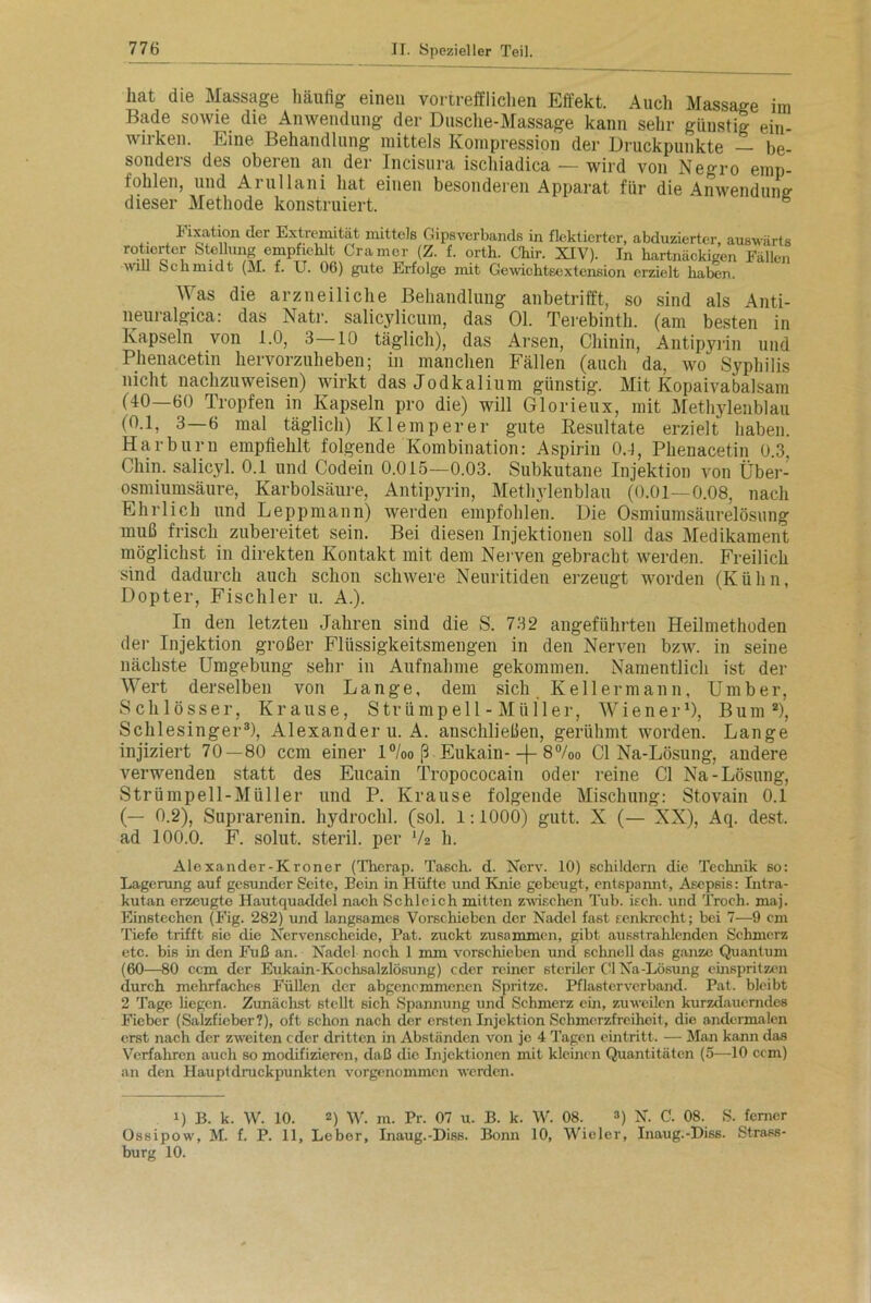 hat die Massage häufig eineu vortrefflichen Effekt. Auch Massage im Bade sowie die Anwendung der Dusche-Massage kann sehr günstig ein- wirken. Eine Behandlung mittels Kompression der Druckpunkte — be- sonders des oberen an der Incisura ischiadica — wird von Negro emp- fohlen, und Arullani hat einen besonderen Apparat für die Anwendung' dieser Methode konstruiert. . I( ixation der Extremität mittels Gipsverbands in flektierter, abduzierter, auswärts rotierter Stellung empfiebltCra mer (Z. f. orth. Chir. XIV). In hartnäckigen Fällen will Schmidt (M. f. U. 06) gute Erfolge mit Gewichtsextension erzielt haben. Was die arzneiliche Behandlung anbetrifft, so sind als Anti- neuralgica: das Natr. salicylicum, das 01. Terebinth. (am besten in Kapseln von 1.0, .1 10 täglich), das Arsen, Chinin, Antipvrin und Phenacetin heryorzuheben; in manchen Fällen (auch da, wo Syphilis nicht nachzuweisen) wirkt das Jodkalium günstig. Mit Kopaivabalsam (40—60 Tropfen in Kapseln pro die) will Glorieux, mit Methylenblau (0.1, 3—6 mal täglich) Klemperer gute Resultate erzielt haben. Harburn empfiehlt folgende Kombination: Aspirin 0.-1, Phenacetin 0.3 Chin. salicyl. 0.1 und Codein 0.015—0.03. Subkutane Injektion von Über- osmiumsäure, Karbolsäure, Antipyrin, Methylenblau (0.01—0.08, nach Ehrlich und Leppmann) werden empfohlen. Die Osmiumsäurelösung muß frisch zubereitet sein. Bei diesen Injektionen soll das Medikament möglichst in direkten Kontakt mit dem Nerven gebracht werden. Freilich sind dadurch auch schon schwere Neuritiden erzeugt worden (Kühn, Dopter, Fischler u. A.). In den letzten Jahren sind die S. 732 angeführten Heilmethoden der Injektion großer Flüssigkeitsmengen in den Nerven bzw. in seine nächste Umgebung sehr in Aufnahme gekommen. Namentlich ist der Wert derselben von Lange, dem sich Kellermann, Umber, Schlösser, Krause, Strümpell - Müller, Wiener1), Bum2), Schlesinger3), Alexander u. A. anschließen, gerühmt worden. Lange injiziert 70—80 ccm einer l%oß Eukain- -(- 8°/oo CI Na-Lösung, andere verwenden statt des Eucain Tropococain oder reine CI Na-Lösung, Strümpell-Müller und P. Krause folgende Mischung: Stovain 0.1 (— 0.2), Suprarenin. hydrochl. (sol. 1:1000) gutt. X (— XX), Aq. dest. ad 100.0. F. solut. steril, per Vz h. Alexander-Kroner (Therap. Tasch. d. Nerv. 10) schildern die Technik so: Lagerung auf gesunder Seite, Bein in Hüfte und Rnic gebeugt, entspannt, Asepsis: Intra- kutan erzeugte Hautquaddcl nach Schleich mitten zwischen Tub. isch. und Troch. maj. Einstechen (Eig. 282) und langsames Vorschieben der Nadel fast senkrecht; bei 7—9 cm 'liefe trifft sie die Nervenscheidc, Bat. zuckt zusammen, gibt ausstrahlenden Sehmerz etc. bis in den Fuß an. Nadel noch 1 mm vorschieben und schnell das ganze Quantum (60—80 ccm der Eukain-Kochsalzlösung) eder reiner steriler CI Na-Lösung einspritzen durch mehrfaches Füllen der abgenommenen Spritze. Pflasterverband. Pat. bleibt 2 Tage liegen. Zunächst stellt sich Spannung und Schmerz ein, zuweilen kurzdauerndes Fieber (Salzficber?), oft schon nach der ersten Injektion Schmerzfreiheit, die andermalen erst nach der zweiten eder dritten in Abständen von je 4 Tagen eintritt. — Man kann das Verfahren auch so modifizieren, daß die Injektionen mit kleinen Quantitäten (5—10 ccm) an den Hauptdruckpunkten vorgenommen werden. i) B. k. W. 10. 2) W. m. Pr. 07 u. B. k. W. 08. 3) N. C. 08. S. ferner Ossipow, M. f. P. 11, Leber, Inaug.-Diss. Bonn 10, Wieler, Inaug.-Diss. Strass- burg 10.