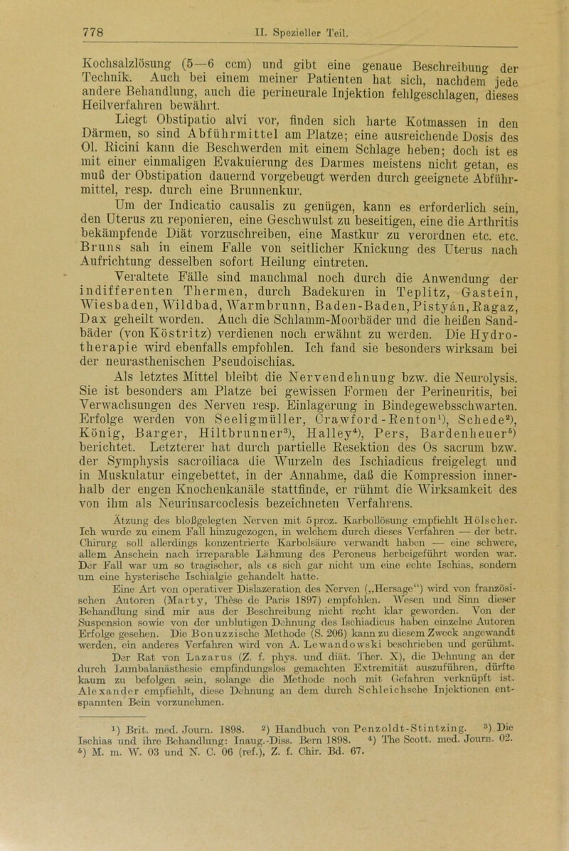 Kochsalzlösung (5—6 ccm) und gibt eine genaue Beschreibung der Technik. Auch bei einem meiner Patienten hat sich, nachdem jede andere Behandlung, auch die perineurale Injektion fehlgeschlagen, dieses Heilverfahren bewährt. Liegt Obstipatio alvi vor, finden sich harte Kotmassen in den Därmen, so sind Abführmittel am Platze; eine ausreichende Dosis des Ol. Kicini kann die Beschwerden mit einem Schlage heben; doch ist es mit einer einmaligen Evakuierung des Darmes meistens nicht getan, es muß der Obstipation dauernd vorgebeugt werden durch geeignete Abführ- mittel, resp. durch eine Brunnenkur. Um der Indicatio causalis zu genügen, kann es erforderlich sein, den Uterus zu reponiereu, eine Geschwulst zu beseitigen, eine die Arthritis bekämpfende Diät vorzuschreiben, eine Mastkur zu verordnen etc. etc. Bruns sah in einem Falle von seitlicher Knickung des Uterus nach Aufrichtung desselben sofort Heilung eintreten. Veraltete Fälle sind manchmal noch durch die Anwendung der indifferenten Thermen, durch Badekuren in Teplitz, Gastein, Wiesbaden, Wildbad, Warmbrunn, Baden-Baden, Pistyän, Ragaz, Dax geheilt worden. Auch die Schlamm-Moorbäder und die heißen Sand- bäder (von Köstritz) verdienen noch erwähnt zu werden. Die Hydro- therapie wird ebenfalls empfohlen. Ich fand sie besonders wirksam bei der neurasthenischen Pseudoischias. Als letztes Mittel bleibt die Nervendehnung bzw. die Neurolysis. Sie ist besonders am Platze bei gewissen Formen der Perineuritis, bei Verwachsungen des Nerven resp. Einlagerung in Bindege websschwarten. Erfolge werden von Seeligmiiller, Crawford-Benton1), Schede2), König, Barger, Hiltbrunner3), Halley4), Pers, Bardenheuer5) berichtet. Letzterer hat durch partielle Resektion des Os sacrum bzw. der Symphysis sacroiliaca die Wurzeln des Ischiadicus freigelegt und in Muskulatur eingebettet, in der Annahme, daß die Kompression inner- halb der engen Knochenkanäle stattfinde, er rühmt die Wirksamkeit des von ihm als Neurinsarcoclesis bezeiclmeten Verfahrens. Ätzung des bloßgelegten Nerven mit 5proz. Karbollösung empfiehlt Hölscher. Ich wurde zu einem Fall hinzugezogen, in welchem durch dieses Verfahren — der betr. Chirurg soll allerdings konzentrierte Karbolsäure verwandt haben — eine schwere, allem Anschein nach irreparable Lähmung des Peroneus herbeigeführt worden war. Her Fall war um so tragischer, als cs sich gar nicht um eine echte Ischias, sondern um eine hysterische Ischialgie gehandelt hatte. Eine Art von operativer Hislazcration des Nerven („Hersage“) wird von französi- schen Autoren (Marty, These de Paris 1897) empfohlen. Wesen und Sinn dieser Behandlung sind mir aus der Beschreibung nicht recht klar geworden. Von der »Suspension sowie von der unblutigen Dehnung des Ischiadicus haben einzelne Autoren Erfolge gesehen. Die Bonuzzischc Methode (»S. 20G) kann zu diesem Zweck angewandt wrerden, ein anderes Verfahren wird von A. Lewandowski beschrieben und gerühmt. Der Rat von Lazarus (Z- f. phys. und diät. Ther. X), die Dehnung an der durch Lumbalanästhesie empfindungslos gemachten Extremität auszuführen, dürfte kaum zu befolgen sein, solange dio Methode noch mit Gefahren verknüpft ist. Alexander empfiehlt, diese Dehnung an dem durch »Schleichsche Injektionen ent- spannten Bein vorzunehmen. i) Brit. mcd. Journ. 1898. 2) Handbuch von Penzoldt-iStintzing. 3) Die Ischias und ihre Behandlung: Inaug.-Diss. Bern 1898. 4) The Scott, med. Journ. 02. 6) M. m. W. 03 und N. C. 06 (ref.), Z. f. Chir. Bd. 67.