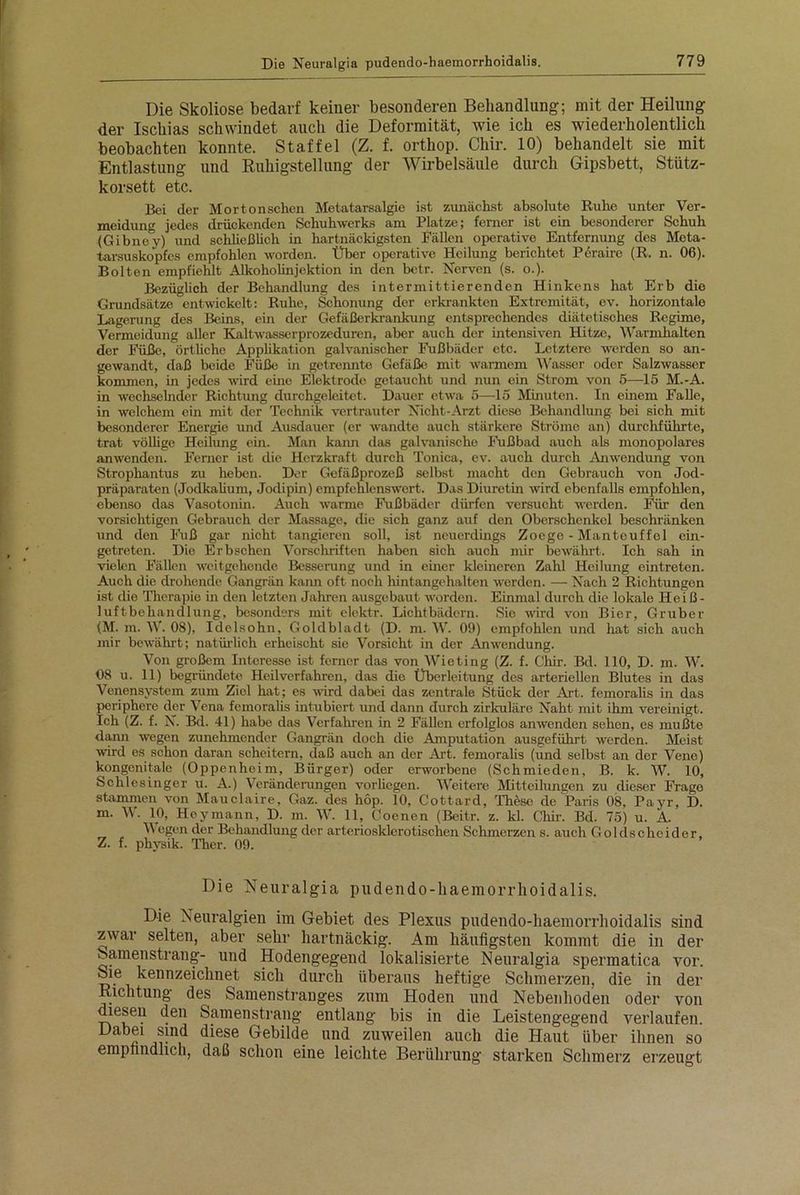 Die Skoliose bedarf keiner besonderen Behandlung; mit der Heilung der Ischias schwindet auch die Deformität, wie ich es wiederholentlich beobachten konnte. Staffel (Z. f. orthop. Chir. 10) behandelt sie mit Entlastung und Ruhigstellung der Wirbelsäule durch Gipsbett, Stütz- korsett etc. Bei der Mortonschcn Metatarsalgie ist zunächst absolute Ruhe unter Ver- meidung jedes drückenden Schuhwerks am Platze; ferner ist ein besonderer Schuh (Gibney) und schließlich in hartnäckigsten Fällen operative Entfernung des Meta- tarsuskopfes empfohlen worden. Über operative Heilung berichtet Pcraire (R. n. 06). Bolten empfiehlt Alkoholinjektion in den betr. Nerven (s. o.). Bezüglich der Behandlung des intermittierenden Hinkens hat Erb die Grundsätze entwickelt: Ruhe, Schonung der erkrankten Extremität, ev. horizontale Lagerung des Beins, ein der Gefäßerkrankung entsprechendes diätetisches Regime, Vermeidung aller Kaltwasserprozcduren, aber auch der intensiven Hitze, Wannhalten der Füße, örtliche Applikation galvanischer Fußbäder etc. Letztere werden so an- gewandt, daß beide Füße in getrennte Gefäße, mit warmem Wasser oder Salzwasser kommen, in jedes wird eine Elektrode getaucht und nun ein Strom von 5—15 M.-A. in wechselnder Richtung durchgeleitet. Dauer etwa 5—15 Minuten. In einem Falle, in welchem ein mit der Technik vertrauter Nicht-Arzt diese Behandlung- bei sich mit besonderer Energie und Ausdauer (er wandte auch stärkere Ströme an) durchführte, trat völlige Heilung ein. Man kann das galvanische Fußbad auch als monopolares anwenden. Ferner ist die Herzkraft durch Tonica, ev. auch durch Anwendung von Strophantus zu heben. Der Gefäßprozeß selbst macht den Gebrauch von Jod- präparaten (Jodkalium, Jodipin) empfehlenswert. Das Diuretin wird ebenfalls empfohlen, ebenso das Vasotonin. Auch warme Fußbäder dürfen versucht werden. Für den vorsichtigen Gebrauch der Massage, die sich ganz auf den Oberschenkel beschränken und den Fuß gar nicht tangieren soll, ist neuerdings Zoege - Mantcuffcl ein- getreten. Die Erbschen Vorschriften haben sich auch mir bewährt. Ich sah in vielen Fällen weitgehende Besserung und in einer kleineren Zahl Heilung eintreten. Auch die drohende Gangrän kann oft noch hintangehalten werden. — Nach 2 Richtungen ist die Therapie in den letzten Jahren ausgebaut worden. Einmal durch die lokale Heiß- luftbehandlung, besonders mit eloktr. Lichtbädern. Sie wird von Bier, Gruber (M. m. W. 08), Idolsohn, Goldbladt (D. m. W. 09) empfohlen und hat sich auch mir bewährt; natürlich erheischt sie Vorsicht in der Anwendung. Von großem Interesse ist ferner das von Wieting (Z. f. Chir. Bd. 110, D. m. W. 08 u. 11) begründete Heilverfahren, das die Überleitung des arteriellen Blutes in das Venensystem zum Ziel hat; es wird dabei das zentrale Stück der Art. femoralis in das periphere der Vena femoralis intubiert und dann durch zirkuläre Naht mit ihm vereinigt. Ich (Z. f. iS. Bd. 41) habe das Verfahren in 2 Fällen erfolglos anwenden sehen, es mußte dann wegen zunehmender Gangrän doch die Amputation ausgeführt werden. Meist wird es schon daran scheitern, daß auch an der Art. femoralis (und selbst an der Vene) kongenitale (Oppenheim, Bürger) oder ei’worbene (Schmieden, B. k. W. 10, Schlesinger u. A.) Veränderungen vorhegen. Weitere Mitteilungen zu dieser Frage stammen von Mauclaire, Gaz. des höp. 10, Cottard, These de Paris 08, Payr, D. m. W. 10, Heymann, D. m. W. 11, Coenen (Beitr. z. kl. Chir. Bd. 75) u. A. Wegen der Behandlung der arteriosklerotischen Schmerzen s. auch Goldscheider. Z. f. phvsik. Ther. 09. Die Neuralgia pudendo-haemorrhoidalis. Die Neuralgien im Gebiet des Plexus pudendo-haemorrhoidalis sind zwar selten, aber sehr hartnäckig. Am häufigsten kommt die in der Samenstrang- und Hodengegend lokalisierte Neuralgia spermatica vor. Sie kennzeichnet sich durch überaus heftige Schmerzen, die in der Richtung des Samenstranges zum Hoden und Nebenhoden oder von diesen den Samenstrang entlang bis in die Leistengegend verlaufen. Dabei sind diese Gebilde und zuweilen auch die Haut über ihnen so empfindlich, daß schon eine leichte Berührung starken Schmerz erzeugt