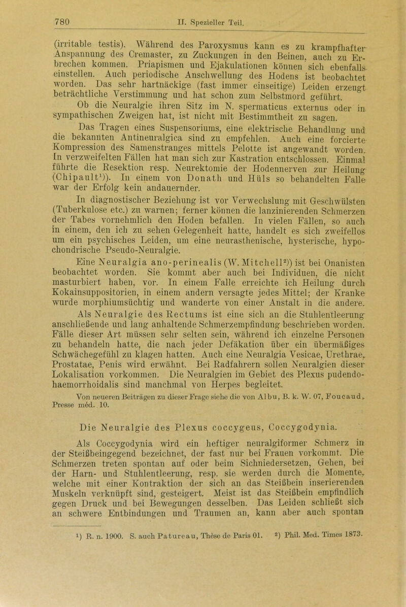 (irritable testis). Während des Paroxysmus kann es zu krampfhafter Anspannung des Cremaster, zu Zuckungen in den Beinen, auch zu Er- brechen kommen. Priapismen und Ejakulationen können sich ebenfalls einstellen. Auch periodische Anschwellung des Hodens ist beobachtet ^01 den. Has sein haitnäckige (fast immer einseitige) Leiden erzeugt beträchtliche Verstimmung und hat schon zum Selbstmord geführt. Ob die Neuralgie ihren Sitz im N. spermaticus externus oder in sympathischen Zweigen hat, ist nicht mit Bestimmtheit zu sagen. Das Tragen eines Suspensoriums, eine elektrische Behandlung und die bekannten Antineuralgica sind zu empfehlen. Auch eine forcierte Kompression des Samenstranges mittels Pelotte ist angewandt worden. In verzweifelten Fällen hat man sich zur Kastration entschlossen. Einmal führte die Resektion resp. Neurektomie der Hodennerven zur Heilung (Chipault1)). In einem von Donath und Hüls so behandelten Falle- war der Erfolg kein andauernder. In diagnostischer Beziehung ist vor Verwechslung mit Geschwülsten (Tuberkulose etc.) zu warnen; ferner können die lanzinierenden Schmerzen der Tabes vornehmlich den Hoden befallen. In vielen Fällen, so auch in einem, den ich zu sehen Gelegenheit hatte, handelt es sich zweifellos um ein psychisches Leiden, um eine neurasthenische, hysterische, hypo- chondrische Pseudo-Neuralgie. Eine Neuralgia ano-perinealis (W. Mitchell2)) ist bei Onanisten beobachtet worden. Sie kommt aber auch bei Individuen, die nicht masturbiert haben, vor. In einem Falle erreichte ich Heilung durch Kokainsuppositorien, in einem andern versagte jedes Mittel; der Kranke wurde morphiumsüchtig und wanderte von einer Anstalt in die andere. Als Neuralgie des Rectums ist eine sich an die Stuhlentleerung' anschließende und lang anhaltende Schmerzempfindung beschrieben worden. Fälle dieser Art müssen sehr selten sein, während ich einzelne Personen zu behandeln hatte, die nach jeder Defäkation über ein übermäßiges Schwächegefühl zu klagen hatten. Auch eine Neuralgia Vesicae, Urethraer Prostatae, Penis wird erwähnt. Bei Radfahrern sollen Neuralgien dieser Lokalisation Vorkommen. Die Neuralgien im Gebiet des Plexus pudendo- haemorrhoidalis sind manchmal von Herpes begleitet. Von neueren Beiträgen zu dieser Frage siehe die von Albu, B. k. W. 07, Foucaud, Presse nied. 10. Die Neuralgie des Plexus coccygeus, Coccygodynia. Als Coccygodynia wird ein heftiger nenralgiformer Schmerz in der Steißbeingegend bezeichnet, der fast nur bei Frauen vorkommt. Die Schmerzen treten spontan auf oder beim Sichniedersetzen, Gehen, bei der Harn- und Stuhlentleerung, resp. sie werden durch die Momente,, welche mit einer Kontraktion der sich an das Steißbein inserierenden Muskeln verknüpft sind, gesteigert. Meist ist das Steißbein empfindlich gegen Druck und bei Bewegungen desselben. Das Leiden schließt sich an schwere Entbindungen und Traumen an, kann aber auch spontan i) R. n. 1900. S. auch Patureau, These de Paris 01. 2) Phil. Med. Times 1873.