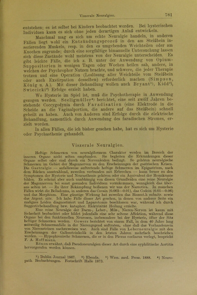 Viszerale Neuralgien. ■entstehen; es ist selbst bei Kindern beobachtet worden. Bei hysterischen Individuen kann es sich ohne jeden derartigen Anlaß entwickeln. Manchmal mag es sich um echte Neuralgie handeln, in anderen Fällen liegt wohl ein Entzündungsprozeß in den am Steißbein in- serierenden Muskeln, resp. in den es umgebenden Weichteilen oder am Knochen zugrunde; durch eine sorgfältige bimanuelle Untersuchung lassen sich diese Zustände wohl meistens von der Neuralgie unterscheiden. Es gibt leichte Fälle, die ich z. B. unter der Anwendung von Opiurn- Suppositorien in wenigen Tagen oder Wochen heilen sah, andere, in welchen der Psychrophor Nutzen brachte, und schwere, die jeder Therapie trotzen und eine Operation (Loslösung aller Weichteile vom Steißbein oder auch Exstirpation desselben) erforderlich machen (Simpson, König u. A.). Mit dieser Behandlung wollen auch Bryant1), Kidd2), Swiecicki3) Erfolge erzielt haben. Wo Hysterie im Spiel ist, muß die Psychotherapie in Anwendung gezogen werden. Seeligmüller4) berichtet, eine seit zwölf Jahren be- stehende Coccygodynia durch Faradisation (eine Elektrode in die Scheide an die Vaginalportion, die andere auf das Steißbein) schnell geheilt zu haben. Auch von Anderen sind Erfolge durch die elektrische Behandlung, namentlich durch Anwendung des faradischen Stromes, er- zielt worden. In allen Fällen, die ich bisher gesehen habe, hat es sich um Hysterie oder Psychasthenie gehandelt. Viszerale Neuralgien. Heftige Schmerzen von neuralgiformem Charakter werden im Bereich der inneren Organe nicht selten empfunden. Sie begleiten die Erkrankungen dieser Organe selbst oder sind durch ein Nervenleiden bedingt. So gehören neuralgische Schmerzen im Gebiet der Magennerven zu den Erscheinungen der gastrischen Krisen. Die Gastralgie •—■ anfallsweise auftretende heftige Schmerzen im Epigastrium, nach dem Rücken ausstrahlend, zuweilen verbunden mit Erbrechen — kann ferner zu den Symptomen der Hysterie und Neurasthenie gehören oder ein Äquivalent der Hemikranie bilden. Es scheint aber auch unabhängig von diesen Grundleiden eine reine Neuralgie der Magennerven bei sonst gesunden Individuen vorzukommen, wenngleich das über- aus selten ist. — Zu ihrer Bekämpfung bedienen wir uns der Narcotica. In manchen Fällen wirkt die Belladonna, in anderen das Cocain (0.003—0.01), das Codein (0.01—0.06) und das Morphium. Eine günstige Wirkung hat zuweilen das Bismut.h subnitr. sowie das Argent. nitr. Ich habe Fälle dieser Art gesehen, in denen von anderer Seite ein malignes Leiden diagnostiziert und Laparotomie beschlossen war, während ich durch Suggestivbehandlung bzw. kataphor. Elektrizität Heilung erzielte. Eine reine Neuralgie der Darm-, Leber-, Milz-, Nieren-Nerven ist kaum mit Sicherheit beobachtet oder bildet jedenfalls eine sehr seltene Affektion, während diese Organe bei den funktionellen Neurosen, insbesondere bei der Hysterie, öfter der Sitz heftiger Schmerzen werden. Gowers berichtet von einem Fall, in dem 40 Jahre lang zeitweilig Schmerzanfällo in der Nierengegend auftraten, ohne daß das Vorhandensein von Nierensteinen nachzuweisen war. Auch sind Fälle von Leberneuralgie mit den Erscheinungen der Gallensteinkolik in den letzten Jahren mehrfach beschrieben worden. — Hypophrenische Schmorzen, die er in den Plexus coeliacus verlegt, bespricht F. A. Hoff mann. R6non erwähnt, daß Pseudoneuralgien dieser Art durch eine syphilitische Aortitis hervorgerufen werden können. 1) Dublin Journal 1867. 2) Ebenda. 3) Wien. med. Press. 1888. 4) Neuro- path. Beobachtungen. Festschrift Halle 1873.