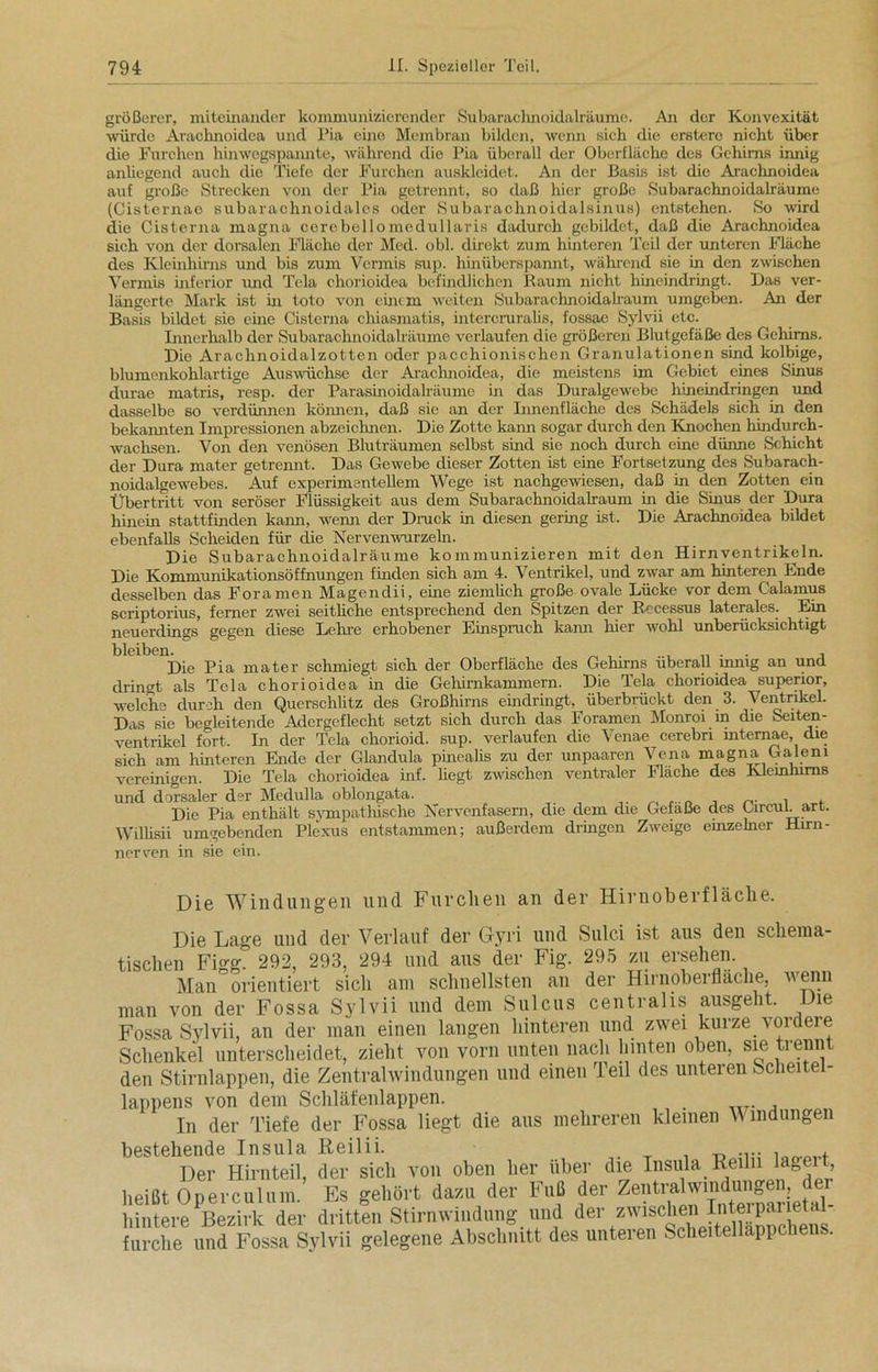 größerer, miteinander kommunizierender Subaraclmoidalräume. An der Konvexität würde Arachnoidea und Pia eine Membran bilden, wenn sich die erstere nicht über die Furchen hinwegspannte, während die Pia überall der Oberfläche des Gehirns innig anhegend auch die Tiefe der Furchen auskleidet. An der Basis ist die Arachnoidea auf große Strecken von der Pia getrennt, so daß hier große Subarachnoidalräume (Cisternae subarachnoidales oder Subarachnoidalsinus) entstehen. So wird die Cisterna magna cerebellomedullaris dadurch gebildet, daß die Arachnoidea sich von der dorsalen Fläche der Med. obl. direkt zum hinteren Teil der unteren Fläche des Kleinhirns und bis zum Vermis sup. hinüberspannt, während sie in den zwischen Verrnis inferior und Tcla chorioidea befindlichen Raum nicht hineindringt. Das ver- längerte Mark ist in toto von einem weiten Subaracknoidalraum umgeben. An der Basis bildet sie eine Cisterna chiasmatis, intercruralis, fossae Sylvii etc. Innerhalb der Subarachnoidalräume verlaufen die größeren Blutgefäße des Gehirns. Die Arachnoidalzotten oder pacchionischen Granulationen sind kolbige, blumenkohlartige Auswüchse der Arachnoidea, die meistens im Gebiet eines Sinus durae matris, resp. der Parasinoidalräume in das Duralgewebe hineindringen und dasselbe so verdünnen können, daß sie an der Innenfläche des Schädels sich in den bekannten Impressionen abzeichnen. Die Zotte kann sogar durch den Knochen hindurch- wachsen. Von den venösen Bluträumen selbst sind sie noch durch eine dünne Schicht der Dura mater getrennt. Das Gewebe dieser Zotten ist eine Fortsetzung des Subarach- noidalgewebes. Auf experimentellem Wege ist nachgewiesen, daß in den Zotten ein Übertritt von seröser Flüssigkeit aus dem Subarachnoidalraum in die Sinus der Dura hinein stattfinden kann, wenn der Druck in diesen gering ist. Die Arachnoidea bildet ebenfalls Scheiden für die Nervenwurzeln. Die Subarachnoidalräume kommunizieren mit den Hirnventrikeln. Die Kommunikationsöffnungen finden sich am 4. Ventrikel, und zwar am hinteren Ende desselben das Fora men Magendii, eine ziemlich große ovale Lücke vor dem Calamus scriptorius, ferner zwei seitüche entsprechend den Spitzen der Rccessus laterales. Ein neuerdings gegen diese Lehre erhobener Einspruch kann liier wohl unberücksichtigt bleiben. _ _ , . ... .. . . , Die Pia mater schmiegt sich der Oberfläche des Gehirns überall innig an und dringt als Tcla chorioidea in die Gehirnkammern. Die Tela chorioidea superior, welche durch den Querschlitz des Großhirns eindringt, überbrückt den 3. Ventrikel. Das sie begleitende Adergeflecht setzt sich durch das Foramen Monroi in die Seiten- ventrikel fort. In der Tela chorioid. sup. verlaufen die Venae cerebn mternae, die sich am hinteren Ende der Glandula pinealis zu der unpaaren Vena magna Galeni vereinigen. Die Tela chorioidea inf. hegt zwischen ventraler Flache des Kleinhirns und dorsaler der Medulla oblongata. , , Die Pia enthält sympathische Nervenfasern, die dem die Gefäße des Gircul. art. Willisii umgebenden Plexus entstammen; außerdem dringen Zweige einzelner Hirn- nerven in sie ein. Die Windungen und Furchen an der Hirnoberfläche. Die Lage und der Verlauf der Gyri und Sulci ist aus den schema- tischen Fi°-g° 292, 293, 294 und aus der Fig. 295 zu ersehen. Man°orientiert sich am schnellsten an der Hirnoberfläche, wenn man von der Fossa Sylvii und dem Sulcus centralis ausgeht. Die Fossa Sylvii, an der man einen langen hinteren und zwei kürze t ordere Schenkel unterscheidet, zieht von vorn unten nach hinten oben, sie trennt den Stirnlappen, die Zentralwindungen und einen Teil des unteren Scheitel- lappens von dem Schläfenlappen. In der Tiefe der Fossa liegt die aus mehreren kleinen V mdiingen bestehende Insula Reilii. . _ . „ .... , . Der Hirnteil, der sich von oben her über die Insula Reiln lagen, heißt Operculum. Es gehört dazu der Fuß der Zentralwmdungen hintere Bezirk der dritten Stirnwindung und der zwischen furche und Fossa Sylvii gelegene Abschnitt des unteren Scheitellapi cl e .