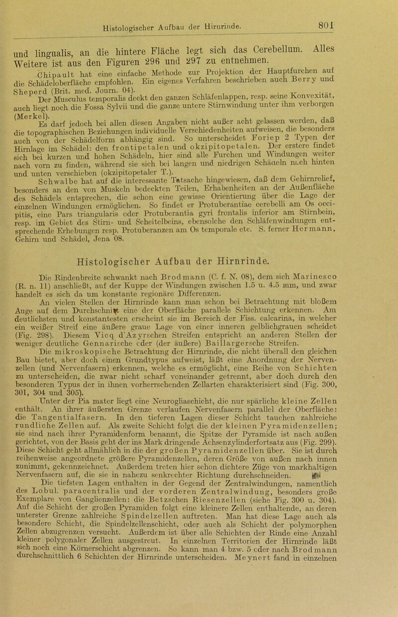 und lingualis, an die hintere Fläche legt sicli das Cerebellum. Alles Weitere ist aus den Figuren 296 und 297 zu entnehmen. Chipault hat eine einfache Methode zur Projektion der Hauptfurchen auf die Schädeloberfläche empfohlen. Ein eigenes Verfahren beschrieben auch Berry und Sheperd (Brit. med. Joum. 04). ,, , , . „ ..... Der Musculus temporalis deckt den ganzen Schläfenlappen, rcsp. seine Konvexität, auch hegt noch die Fossa Sylvia und die ganze untere Stirnwindung unter ihm verborgen (Merkel).jedoch bei allen diesen Angaben nicht außer acht gelassen werden, daß die topographischen Beziehungen individuelle Verschiedenheiten aufweisen, die besonders auch von der Schädelform abhängig sind. So unterscheidet Fonep 2 Typen der HirnKge im Schädel: den frontipetalen und okzipitopetalen. Der erstere findet sich bei kurzen und hohen Schädeln, hier sind alle Furchen und Windungen weiter nach vom zu finden, während sie sich bei langen und niedrigen Schädeln nach hinten und unten verschieben (okzipitopetaler T.). Schwalbe hat auf die interessante Tatsache hingewiesen, daß dem Gehirnrcliet, besonders an den von Muskeln bedeckten Teilen, Erhabenheiten an der Außenfläche des Schädels entsprechen, die schon eine gewisse Orientierung über die Lage der einzelnen Windungen ermöglichen. So findet er Protuberantiae cerebelli am Os ocei- pitis, eine Pars triangularis oder Protuberantia gyri frontalis inferior am Stirnbein, resp. im Gebiet des Stirn- und Scheitelbeins, ebensolche den Schläfenwindungen ent- sprechende Erhebungen resp. Protuberanzen am Os temporale etc. S. ferner Hermann, Gehirn und Schädel, Jena 08. Histologischer Aufbau der Hirnrinde. Die Rindenbreite schwankt nach Brodmann (C. f. N. 08), dem sich Marinesco (R. n. 11) anschließt, auf der Kuppe der Windungen zwischen 1.5 u. 4.5 mm, und zwar handelt es sich da um konstante regionäre Differenzen. An vielen Stellen der Hirnrinde kann man schon bei Betrachtung mit bloßem Auge auf dem Durchschnitt eine der Oberfläche parallele Schichtung erkennen. Am deutlichsten und konstantesten erscheint sie im Bereich der Fiss. calcarina, in welcher ein weißer Streif eine äußere graue Lage von einer inneren gelblichgrauen scheidet (Fig. 298). Diesem Vicq d’Azyrschen Streifen entspricht an anderen Stellen der weniger deutliche Gennarische eder (der äußere) Bai 11 arger sehe Streifen. Die mikroskopische Betrachtung der Hirnrinde, die nicht überall den gleichen Bau bietet, aber doch einen Grundtypus aufweist, läßt eine Anordnung der Nerven- zellen (und Nervenfasern) erkennen, welche es ermöglicht, eine Reihe von Schichten zu unterscheiden, die zwar nicht scharf voneinander getrennt, aber doch durch den besonderen Typus der in ihnen vorherrschenden Zellarten charakterisiert sind (Fig. 300, 301, 304 und 305). Unter der Pia mater liegt eine Neurogliaschicht, die nur spärliche kleine Zellen enthält. An ihrer äußersten Grenze verlaufen Nervenfasern parallel der Oberfläche: die Tangentialfasern. In den tieferen Lagen dieser Schicht tauchen zahlreiche rundliche Zellen auf. Als zweite Schicht folgt die der kleinen Pyramidenzellen; sie sind nach ihrer Pyramidenform benannt, die Spitze der Pyramide ist nach außen gerichtet, von der Basis geht der ins Mark dringende Achsenzylinderfortsatz aus (Fig. 299). Diese Schicht geht allmählich in die der großen Pyramidenzellen über. Sie ist durch reihenweise angeordnete größere Pyramiden zellen, deren Größe von außen nach innen zunimmt, gekennzeichnet. Außerdem treten hier schon dichtere Züge von markhaltigen Nervenfasern auf, die sie in nahezu senkrechter Richtung durchschneiden. Uffcü Die tiefsten Lagen enthalten in der Gegend der Zentral Windungen, namentlich des Lobul. paracentralis und der vorderen Zentralwindung, besonders große Exemplare von Ganglienzellen: die Betzschen Riesenzellen (siehe Fig. 300 u. 304). Auf die Schicht der großen Pyramiden folgt eine kleinere Zellen enthaltende, an deren unterster Grenze zahlreiche Spindelzellen auftreten. Man hat diese Lage auch als besondere Schicht, die Spindelzellenschicht, oder auch als Schicht der polymorphen Zellen abzugrenzen versucht. Außerdem ist über alle Schichten der Rinde eine Anzahl kleiner polygonaler Zellen ausgestreut. In einzelnen Territorien der Hirnrinde läßt sich noch eine Kümerschicht abgrenzen. So kann man 4 bzw. 5 eder nach Brodmann durchschnittlich 6 Schichten der Hirnrinde unterscheiden. Meynert fand in einzelnen