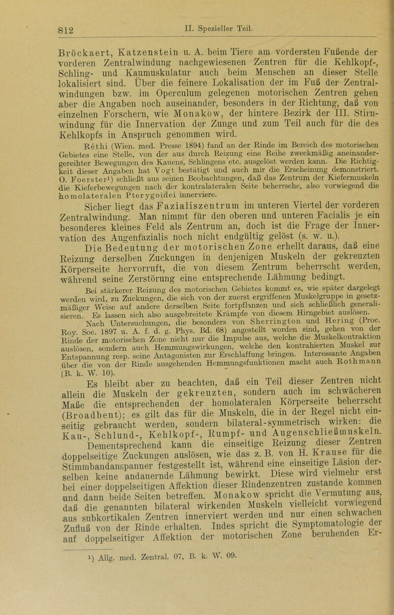 Bröckaert, Katzenstein u. A. beim Tiere am vordersten Fußende der vorderen Zentralwindung nachgewiesenen Zentren für die Kehlkopf-, Schling- und Kaumuskulatur auch beim Menschen an dieser Stelle lokalisiert sind. Über die feinere Lokalisation der im Fuß der Zentral- windungen bzw. im Operculum gelegenen motorischen Zentren gehen aber die Angaben noch auseinander, besonders in der Richtung, daß von •einzelnen Forschern, wie Monakow, der hintere Bezirk der III. Stirn- windung für die Innervation der Zunge und zum Teil auch für die des Kehlkopfs in Anspruch genommen wird. Rethi (Wien. med. Presse 1894) fand an der Rinde im Bereich des motorischen Gebietes eine Stelle, von der aus durch Reizung eine Reihe zweckmäßig aneinander- gereihter Bewegungen des Kauens, Sehlingens'etc. ausgelöst werden kann. Die Richtig- keit dieser Angaben hat Vogt bestätigt und auch mir die Erscheinung demonstriert. 0. Foerster1) schließt aus seinen Beobachtungen, daß das Zentrum der Kiefermuskeln die Kieferbewegungen nach der kontralateralen Seite beherrsche, also vorwiegend die homolateralen Pterygoidei innerviere. Sicher liegt das Fazialiszentrum im unteren Viertel der vorderen Zentralwindung. Man nimmt für den oberen und unteren Facialis je ein besonderes kleines Feld als Zentrum an, doch ist die Frage der Inner- vation des Augenfazialis noch nicht endgültig gelöst (s. w. u.). Die Bedeutung der motorischen Zone erhellt daraus, daß eine Reizung derselben Zuckungen in denjenigen Muskeln der gekreuzten Körperseite hervorruft, die von diesem Zentrum beherrscht werden, während seine Zerstörung eine entsprechende Lähmung bedingt. Bei stärkerer Reizung des motorischen Gebietes kommt es, wie später dargelegt werden wird, zu Zuckungen, die sich von der zuerst ergriffenen Muskelgruppe in gesetz- mäßiger Weise auf andere derselben Seite fortpflanzen und sich schließlich generali- sieren. Es lassen sich also ausgebreitete Krämpfe von diesem Hirngebiet auslösen. Nach Untersuchungen, die besonders von Sherrington und Hering (Proc. Roy. Soc. 1897 u. A. f. d. g. Phys. Bd. 68) angestellt worden sind, gehen von der Rinde der motorischen Zone nicht nur die Impulse aus, welche die Muskelkontraktion auslösen, sondern auch Hemmungswirkungen, welche den kontrahierten Muskel zur Entspannung resp. seine Antagonisten zur Erschlaffung bringen. Interessante Angaben über die von der Rinde ausgehenden Hemmungsfunktionen macht auch Rothmann (B. k. W. 10). Es bleibt aber zu beachten, daß ein Teil dieser Zentren nicht allein die Muskeln der gekreuzten, sondern auch im schwächeren Maße die entsprechenden der homolateralen Körperseite behenscht (Broadbent); es gilt das für die Muskeln, die in der Regel nicht ein- seitig gebraucht werden, sondern bilateral-symmetrisch wirken: die Kau- Schlund-, Kehlkopf-, Rumpf- und Augenschließmuskeln. Dementsprechend kann die einseitige Reizung dieser Zentren •doppelseitige Zuckungen auslösen, wie das z. B. von H. Krause tui die Stimmbandanspanner festgestellt ist, während eine einseitige Läsion der- selben keine andauernde Lähmung bewirkt. Diese wird vielmehr erst bei einer doppelseitigen Affektion dieser Rindenzentren zustande kommen und dann beide Seiten betreffen. Monakow spricht die Vermutung aus, daß die genannten bilateral wirkenden Muskeln vielleicht vorwiegend aus subkortikalen Zentren innerviert werden und nur einen schwachen Zufluß von der Rinde erhalten. Indes spricht die Symptomatologie dei auf doppelseitiger Affektion der motorischen Zone beruhenden Li- i) Allg. mcd. Zentral. 07, B. k. W. 09.