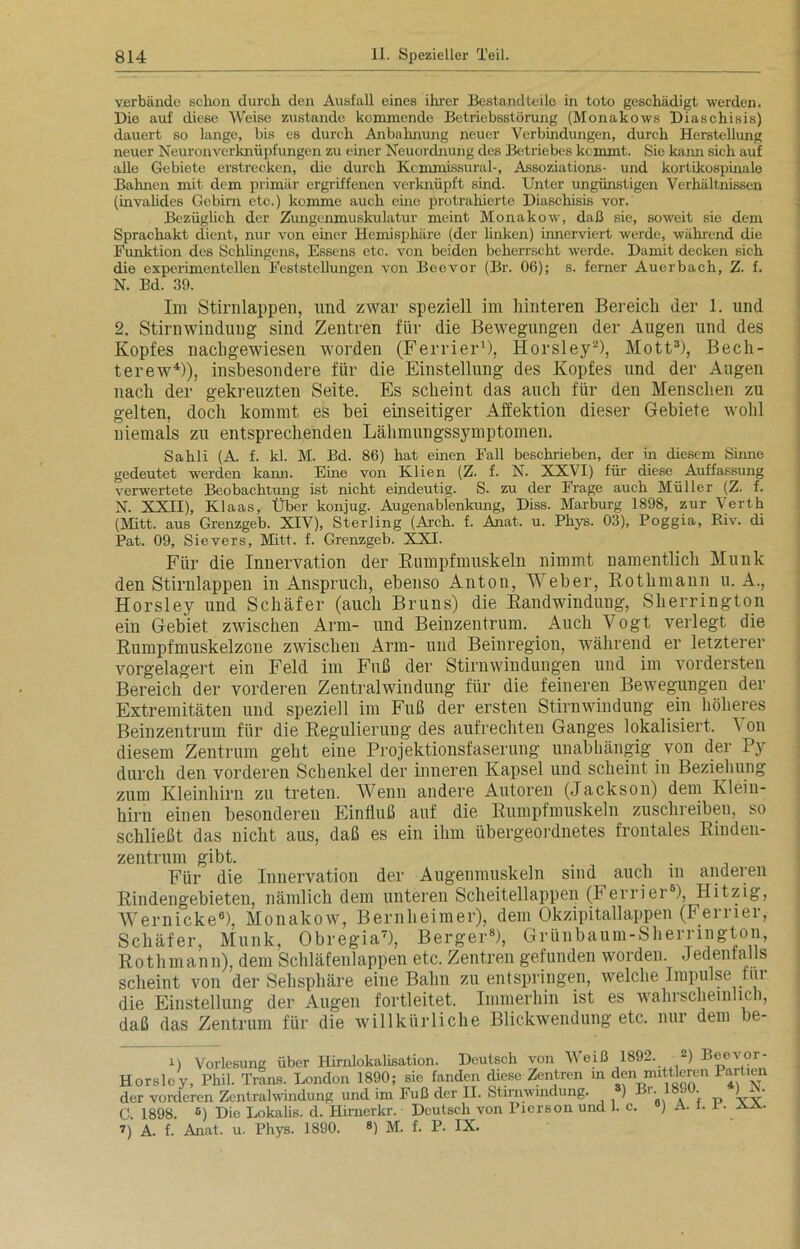 verbände schon durch den Ausfall eines ihrer Bestandteile in toto geschädigt werden. Die auf diese Weise zustande kommende Betriebsstörung (Monakows Diaschisis) dauert so lange, bis es durch Anbahnung neuer Verbindungen, durch Herstellung neuer Neuronverknüpfungen zu einer Neuordnung des Betriebes kommt. Sie kann sich auf alle Gebiete erstrecken, die durch Kcmmissural-, Assoziations- und kortikospinale Bahnen mit dem primär ergriffenen verknüpft sind. Unter ungünstigen Verhältnissen (invalides Gebirn etc.) komme auch eine protrahierte Diaschisis vor. Bezüglich der Zungenmuskulatur meint Monakow, daß sie, soweit sie dem Sprachakt dient, nur von einer Hemisphäre (der linken) innerviert werde, während die Funktion des Sehlingens, Essens etc. von beiden beherrscht werde. Damit decken sich die experimentellen Feststellungen von Beovor (Br. 06); s. ferner Auerbach, Z. f. N. Bd. 39. Im Stirnlappen, und zwar speziell im hinteren Bereich der 1. lind 2. Stirnwindung sind Zentren für die Bewegungen der Augen und des Kopfes nachgewiesen worden (Ferrier1), Horsley2), Mott3), Bech- terew4)), insbesondere für die Einstellung des Kopfes und der Augen nach der gekreuzten Seite. Es scheint das auch für den Menschen zu gelten, doch kommt es bei einseitiger Affektion dieser Gebiete wohl niemals zu entsprechenden Lähmungssymptomen. Sahli (A. f. kl. M. Bd. 86) hat einen Fall beschrieben, der in diesem Sinne gedeutet werden kann. Eine von Ivlien (Z. f. N. XXVI) für diese Auffassung verwertete Beobachtung ist nicht eindeutig. S. zu der Frage auch Müller (Z. f. N. XXII), Klaas, Über konjug. Augenablenkung, Diss. Marburg 1898, zur Verth (Mitt. aus Grenzgeb. XIV), Sterling (Arch. f. Anat. u. Phys. 03), Poggia, Biv. di Pat. 09, Sievers, Mitt. f. Grenzgeb. XXI. Für die Innervation der Rumpfmuskeln nimmt namentlich Munk den Stirnlappen in Anspruch, ebenso Anton, Weber, Rothmann u. A., Horsley und Schäfer (auch Bruns) die Randwindung, Sherrington ein Gebiet zwischen Arm- und Beinzentrum. Auch Vogt verlegt die Rumpfmuskelzone zwischen Arm- und Beinregion, während er letzterer vorgelagert ein Feld im Fuß der Stirnwindungen und im vordersten Bereich der vorderen Zentralwindung für die feineren Bewegungen der Extremitäten und speziell im Fuß der ersten Stirnwindung ein höheres Beinzentrum für die Regulierung des aufrechten Ganges lokalisiert, on diesem Zentrum geht eine Projektionsfaserung unabhängig von der Py durch den vorderen Schenkel der inneren Kapsel und scheint in Beziehung zum Kleinhirn zu treten. Wenn andere Autoren (Jackson) dem Klein- hirn einen besonderen Einfluß auf die Rumpfmuskeln zuschreiben, so schließt das nicht aus, daß es ein ihm übergeordnetes frontales Rinden- zentrum gibt. . Für die Innervation der Augenmuskeln sind auch m anderen Rindengebieten, nämlich dem unteren Scheitellappen (I errier5), Hitzig, Wernicke6), Monakow, Bernheimer), dem Okzipitallappen (Ferrier, Schäfer, Munk, Obregia7), Berger8), Grünbaum-Sherrington, Rothmann), dem Schläfenlappen etc. Zentren gefunden worden. Jedenfalls scheint von der Sehsphäre eine Bahn zu entspringen, welche Impulse tur die Einstellung der Augen fortleitet. Immerhin ist es wahrscheinlich, daß das Zentrum für die willkürliche Blickwendung etc. nur dem he- il Vorlesung über Hirnlokalisation. Deutsch von Weiß 1892. 2) Beevor- Horslcy, Phil. Trans. London 1890; sie fanden diese Zentren in den mittlereii larlien der vorderen Zentralwindung und im Fuß der II. Stirnwindung. ) Br. !18. . ) • C 1898 6) Die Lokalis. d. Hirnerkr. Deutsch von Pierson und 1. c. °) A. i. i • aa. 7) A. f. Anat. u. Phys. 1890. 8) M. f. P. IX.