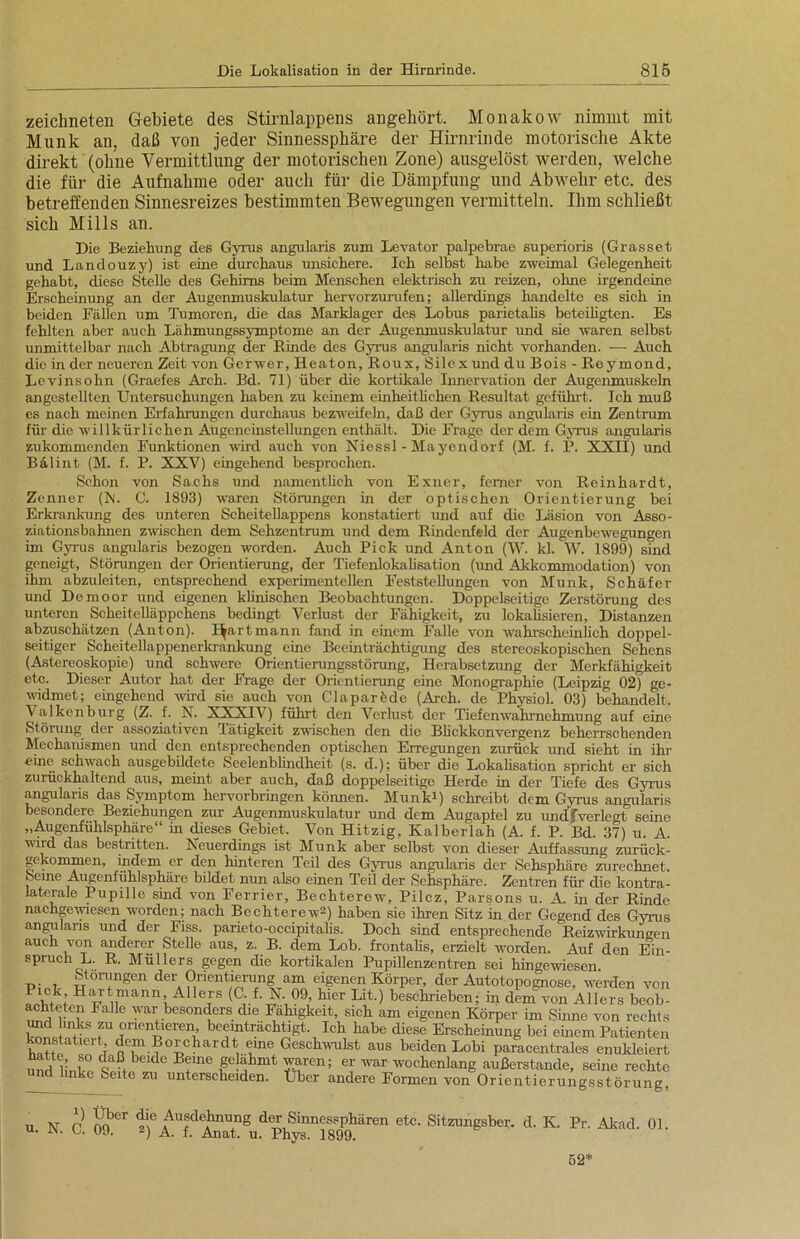 zeichneten Gebiete des Stirnlappens angehört. Monakow nimmt mit Munk an, daß von jeder Sinnessphäre der Hirnrinde motorische Akte direkt (ohne Vermittlung der motorischen Zone) ausgelöst werden, welche die für die Aufnahme oder auch für die Dämpfung und Abwehr etc. des betreffenden Sinnesreizes bestimmten Bewegungen vermitteln. Ihm schließt sich Mills an. Die Beziehung des Gyrus angularis zum Levator palpebrae superioris (Grasset und Landouzy) ist eine durchaus unsichere. Ich selbst habe zweimal Gelegenheit gehabt, diese Stelle des Gehirns beim Menschen elektrisch zu reizen, ohne irgendeine Erscheinung an der Augenmuskulatur hervorzurufen; allerdings handelte es sich in beiden Fällen um Tumoren, die das Marklager des Lobus parietalis beteiligten. Es fehlten aber auch Lähmungssymptome an der Augenmuskulatur und sie waren selbst unmittelbar nach Abtragung der Rinde des Gyrus angularis nicht vorhanden. ■— Auch die in der neueren Zeit von Gerwer, Heaton, Roux, Silex und du Bois - Reymond, Lcvinsohn (Graefes Arch. Bd. 71) über die kortikale Innervation der Augenmuskeln angestellten Untersuchungen haben zu keinem einheitlichen Resultat geführt. Ich muß es nach meinen Erfahrungen durchaus bezweifeln, daß der Gyrus angularis ein Zentrum für die willkürlichen Augeneinstellungen enthält. Die Frage der dem Gyrus angularis zukommenden Funktionen wird auch von Niessl - Mayendorf (M. f. P. XXII) und Bälint (M. f. P. XXV) eingehend besprochen. Schon von Sachs und namentlich von Exner, ferner von Reinhardt, Zenner (hl. C. 1893) waren Störungen in der optischen Orientierung bei Erkrankung des unteren Scheitellappens konstatiert und auf die Läsion von Asso- ziationsbahnen zwischen dem Sehzentrum und dem Rindenfeld der Augenbewegungen im Gyrus angularis bezogen worden. Auch Pick und Anton (W. kl. W. 1899) sind geneigt, Störungen der Orientierung, der Tiefenlokalisation (und Akkommodation) von ihm abzuleiten, entsprechend experimentellen Feststellungen von Munk, Schäfer und Demoor und eigenen klinischen Beobachtungen. Doppelseitige Zerstörung des unteren Scheitelläppchens bedingt Verlust der Fähigkeit, zu lokalisieren, Distanzen abzuschätzen (Anton). I^artmann fand in einem Falle von wahrscheinlich doppel- seitiger Scheitellappenerkrankung eine Beeinträchtigung des stereoskopischen Sehens (Astereoskopie) und schwere Orientierungsstörung, Herabsetzung der Merkfähigkeit etc. Dieser Autor hat der Frage der Orientierung eine Monographie (Leipzig 02) ge- widmet; eingehend wird sie auch von Claparöde (Arch. de Physiol. 03) behandelt. Valkenburg (Z. f. N. XXXIV) führt den Verlust der Tiefenwahrnehmung auf eine Störung der assoziativen Tätigkeit zwischen den die Blickkonvergenz beherrschenden Mechanismen und den entsprechenden optischen Erregungen zurück und sieht in ihr eine schwach ausgebildete Seelenblindheit (s. d.); über die Lokalisation spricht er sich zurückhaltend aus, meint aber auch, daß doppelseitige Herde in der Tiefe des Gyrus angularis das Symptom hervorbringen körmen. Munki) schreibt dem Gyrus angularis besondere Bezrehungen zur Augenmuskulatur und dem Augapfel zu undfverlegt seine „Augerüuhlsphäre“ ür dieses Gebiet. Von Hitzig, Kalberlah (A. f. P. Bd. 37) u. A. wrrd das bestritten. Neuerdings ist Munk aber selbst von dieser Auffassung zurück- gekommen, indem er den hinteren Teil des Gyrus angularis der Sehsphäre zurechnet. Seine Augenfühlsphäre bildet nun also einen Teil der Sehsphäre. Zentren für die kontra- laterale Pupille sind von Ferrier, Bechterew, Pilcz, Parsons u. A. in der Rinde nachgeryresen worden; nach Bechterew2) haben sie ihren Sitz in der Gegend des Gyrus angularis und der hiss, parieto-occipitnlis. Doch sind entsprechende Reizwirkuneen auch von anderer Stelle aus, z. B. dem Lob. frontalis, erzielt worden. Auf den Ein- spruch L. R. Müllers gegen die kortikalen Pupillenzentren sei hingewiesen. Storungen der Orientierung am eigenen Körper, der Autotopognose, werden von Sf; HiU'tmann. Allers (C. f. N.09, hier Lit.) beschrieben; in dem von Allers beob- achteten Falle war besonders die Fähigkeit, sich am eigenen Körper im Sinne von rechts und links zu orientieren beeinträchtigt. Ich habe diese Erscheinung bei einem Patienten IvrH a 101 t o^m.?0£>c?iardt, i.me £'esch'rulst aus beiden Lobi paracentralcs enukleiert unö linV° CIaß,beldc Bfne geahmt waren; er war wochenlang außerstande, seine rechte nd linke Seite zu unterscheiden. Über andere Formen von Orientierungsstörung, u N C nQber S* Ausdehnung der Sinnessphären etc. Sitzungsber. d. K. Pr. Akad. 01. u. i\. u 99. 2) A. f. Anat. u. Phys. 1899. 52*