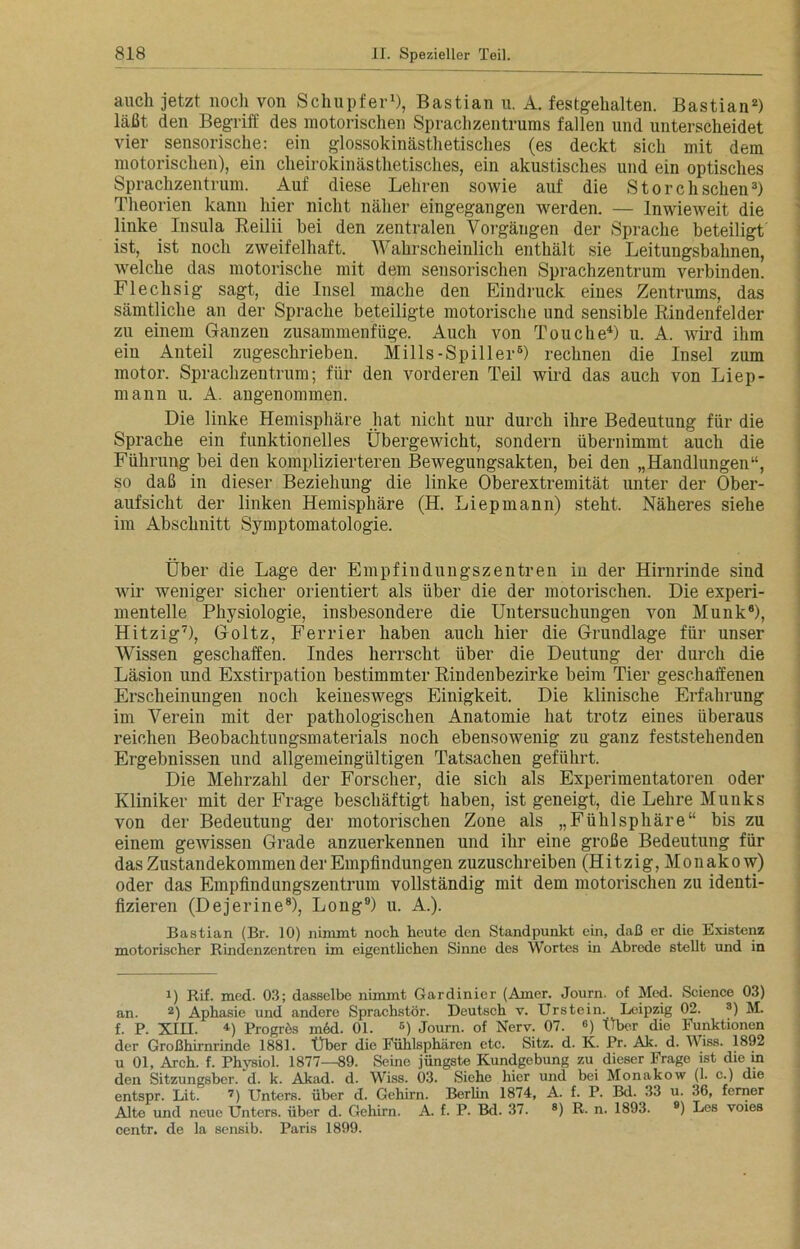 auch jetzt noch von Schupfer1), Bastian u. A. festgehalten. Bastian2) läßt den Begriff des motorischen Sprachzentrums fallen und unterscheidet vier sensorische: ein glossokinästhetisclies (es deckt sich mit dem motorischen), ein cheirokinästhetisches, ein akustisches und ein optisches Sprachzentrum. Auf diese Lehren sowie auf die Storch sehen3) Theorien kann hier nicht näher eingegangen werden. — Inwieweit die linke Insula Reilii bei den zentralen Vorgängen der Sprache beteiligt ist, ist noch zweifelhaft. Wahrscheinlich enthält sie Leitungsbahnen, welche das motorische mit dem sensorischen Sprachzentrum verbinden. Flechsig sagt, die Insel mache den Eindruck eines Zentrums, das sämtliche an der Sprache beteiligte motorische und sensible Rindenfelder zu einem Ganzen zusammenfüge. Auch von Touche4 *) u. A. wird ihm ein Anteil zugeschrieben. Mills-Spiller6) rechnen die Insel zum motor. Sprachzentrum; für den vorderen Teil wird das auch von Liep- mann u. A. angenommen. Die linke Hemisphäre hat nicht uur durch ihre Bedeutung für die Sprache ein funktionelles Übergewicht, sondern übernimmt auch die Führung bei den komplizierteren Bewegungsakten, bei den „Handlungen“, so daß in dieser Beziehung die linke Oberextremität unter der Ober- aufsicht der linken Hemisphäre (H. Liepmann) steht. Näheres siehe im Abschnitt Symptomatologie. Über die Lage der Empfindungszentren in der Hirnrinde sind wir weniger sicher orientiert als über die der motorischen. Die experi- mentelle Physiologie, insbesondere die Untersuchungen von Munk6), Hitzig7), Goltz, Ferrier haben auch hier die Grundlage für unser Wissen geschaffen. Indes herrscht über die Deutung der durch die Läsion und Exstirpation bestimmter Rindenbezirke beim Tier geschaffenen Erscheinungen noch keineswegs Einigkeit. Die klinische Erfahrung im Verein mit der pathologischen Anatomie hat trotz eines überaus reichen Beobachtungsmaterials noch ebensowenig zu ganz feststehenden Ergebnissen und allgemeingültigen Tatsachen geführt. Die Mehrzahl der Forscher, die sich als Experimentatoren oder Kliniker mit der Frage beschäftigt haben, ist geneigt, die Lehre Munks von der Bedeutung der motorischen Zone als „FühlSphäre“ bis zu einem gewissen Grade anzuerkennen und ihr eine große Bedeutung für das Zustandekommen der Empfindungen zuzuschreiben (Hitzig, Monakow) oder das Empfindungszentrum vollständig mit dem motorischen zu identi- fizieren (Dejerine8), Long9) u. A.). Bastian (Br. 10) nimmt noch heute den Standpunkt ein, daß er die Existenz motorischer Rindenzentren im eigentlichen Sinne des Wortes in Abrede stellt und in i) Rif. med. 03; dasselbe nimmt Gardinier (Amer. Journ. of Med. Science 03) an. 2) Aphasie und andere Sprachstör. Deutsch v. Urstein. Leipzig 02. 3) M. f. P. XIII. 4) Progres m6d. 01. E) Journ. of Nerv. 07. e) Über die Funktionen der Großhirnrinde 1881. Uber die Fühlsphären etc. Sitz. d. K. Pr. Ak. d. Wiss. 1892 u 01, Arch. f. Physiol. 1877—89. Seine jüngste Kundgebung zu dieser Frage ist die in den Sitzungsber. d. k. Akad. d. Wiss. 03. Siehe hier und bei Monakow (1. c.) die entspr. Lit. 7) Unters, über d. Gehirn. Berlin 1874, A. f. P. Bd. 33 u. 36, ferner Alte und neue Unters, über d. Gehirn. A. f. P. Bd. 37. 8) R. n. 1893. 9) Los voies centr. de la sensib. Paris 1899.