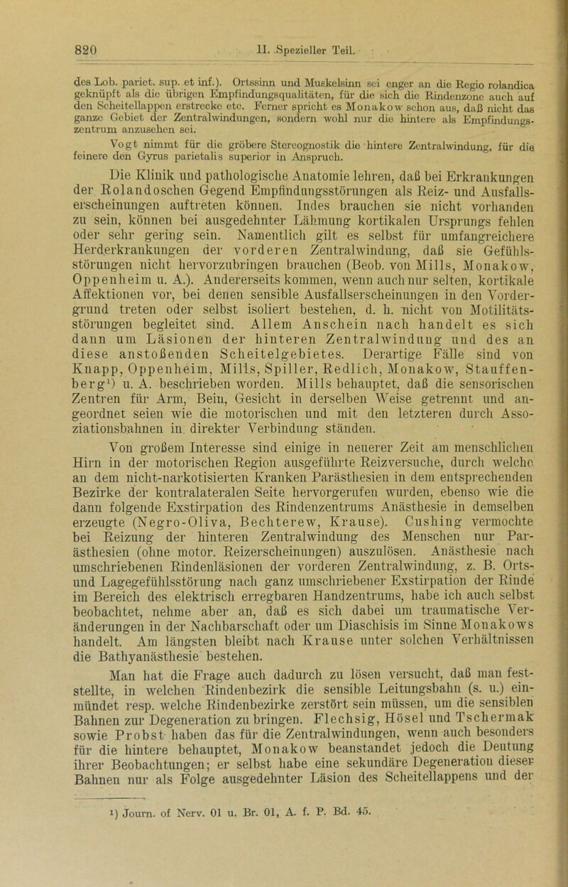 des Lob. pariet. sup. et iiif.). Ortssinn und Muskelsinn sei enger an die Regio rolandica geknüpft als die übrigen Empfindungsqualitäten, für die sich die Rindenzone auch auf den Scheitellappen erstrecke etc. Ferner spricht es Monakow schon aus, daß nicht das ganze Gebiet der Zentralwindungen, sondern wohl nur die hintere als Empfindungs- zentrum anzusehen sei. Vogt nimmt für die gröbere Stereognostik die hintere Zentralwindung, für die feinere den Gyrus parietalis superior in Anspruch. Die Klinik und pathologische Anatomie lehren, daß bei Erkrankungen der Rolandoschen Gegend Emplindnngsstörungen als Reiz- und Ausfalls- erscheinungen auftreten können. Indes brauchen sie nicht vorhanden zn sein, können bei ausgedehnter Lähmung kortikalen Ursprungs fehlen oder sehr gering sein. Namentlich gilt es selbst für umfangreichere Herderkraukungen der vorderen Zentralwindung, daß sie Gefühls- störungen nicht hervorzubringen brauchen (Beob. von Mills, Monakow, Oppenheim u. A.). Andererseits kommen, wenn auchnnr selten, kortikale Affektionen vor, bei denen sensible Ausfallserscheinungen in den Vorder- grund treten oder selbst isoliert bestehen, d. h. nicht von Motilitäts- störungen begleitet sind. Allem Anschein nach handelt es sich dann um Läsionen der hinteren Zentralwinduug und des an diese anstoßenden Scheitelgebietes. Derartige Fälle sind von Knapp, Oppenheim, Mills, Spiller, Redlich, Monakow, Stauffen- berg1) u. A. beschrieben worden. Mills behauptet, daß die sensorischen Zentren für Arm, Bein, Gesicht in derselben Weise getrennt und an- geordnet seien wie die motorischen und mit den letzteren durch Asso- ziationsbahnen in direkter Verbindung ständen. Von großem Interesse sind einige in neuerer Zeit am menschlichen Hirn in der motorischen Region ausgeführte Reizversuche, durch welche an dem nicht-narkotisierten Kranken Parästhesien in dem entsprechenden Bezirke der kontralateralen Seite hervorgerufen wurden, ebenso wie die dann folgende Exstirpation des Rindenzentrums Anästhesie in demselben erzeugte (Negro-Oliva, Bechterew, Krause). Cushing vermochte bei Reizung der hinteren Zentralwindung des Menschen nur Par- ästhesien (ohne motor. Reizerscheinungen) auszulösen. Anästhesie nach umschriebenen Rindenläsionen der vorderen Zentralwindung, z. B. Orts- und Lagegefühlsstörung nach ganz umschriebener Exstirpation der Rinde im Bereich des elektrisch erregbaren Handzentrums, habe ich auch selbst beobachtet, nehme aber an, daß es sich dabei um traumatische Ver- änderungen in der Nachbarschaft oder um Diaschisis im Sinne Monakows handelt. Am längsten bleibt nach Krause unter solchen Verhältnissen die Bathyanästliesie bestehen. Man hat die Frage auch dadurch zu lösen versucht, daß man fest- stellte, in welchen Rindenbezirk die sensible Leitungsbahn (s. u.) ein- mündet resp. welche Rindenbezirke zerstört sein müssen, um die sensiblen Bahnen zur Degeneration zu bringen. Flechsig, Hösel und Tscliermak sowie Probst haben das für die Zentralwindungen, wenn auch besonders für die hintere behauptet, Monakow beanstandet jedoch die. Deutung ihrer Beobachtungen; er selbst habe eine sekundäre Degeneration dieser Bahnen nur als Folge ausgedehnter Läsion des Scheitellappens und der i) Joum. of Nerv. 01 u. Br. 01, A. f. P. Bd. 45.