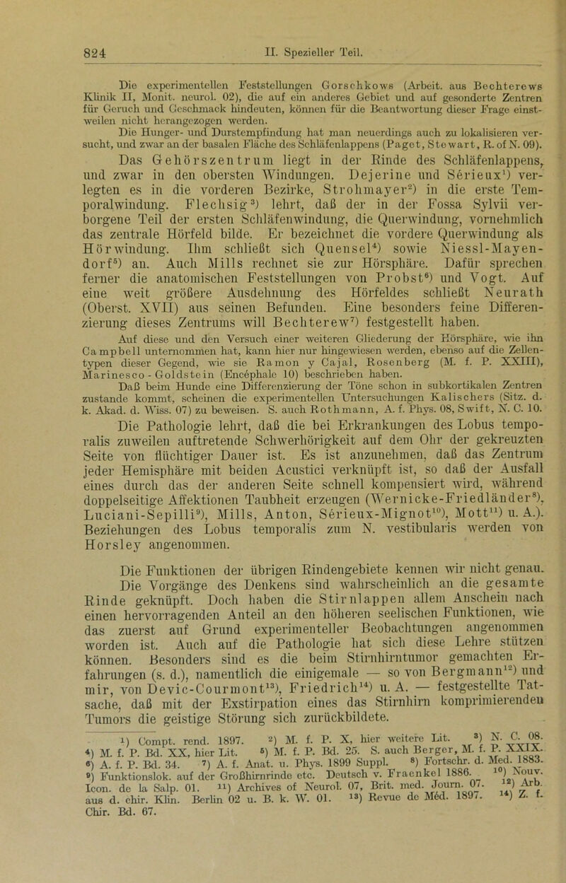 Die experimentellen Feststellungen Gorsohkows (Arbeit, aus Bechterews Klinik II, Monit. neurol. 02), die auf ein anderes Gebiet und auf gesonderte Zentren für Geruch und Geschmack hindeuten, können für die Beantwortung dieser Frage einst- weilen nicht herangezogen werden. Die Hunger- und Durstempfindung hat man neuerdings auch zu lokalisieren ver- sucht, und zwar an der basalen Fläche des Schläfenlappens (Paget, Stewart, R. of N. 09). Das Gehörs Zentrum liegt in der Rinde des Schläfenlappens, und zwar in den obersten Windungen. Dejerine und Serieux1) ver- legten es in die vorderen Bezirke, Strohmayer2) in die erste Tem- poralwindung. Flechsig3) lehrt, daß der in der Fossa Sylvii ver- borgene Teil der ersten Schläfenwindung, die Querwindung, vornehmlich das zentrale Hörfeld bilde. Er bezeichnet die vordere Querwindung als Hörwindung. Ihm schließt sich Quensel4) sowie Niessl-Mayen- dorf5) an. Auch Mills rechnet sie zur Hörspliäre. Dafür sprechen ferner die anatomischen Feststellungen von Probst6) und Vogt. Auf eine weit größere Ausdehnung des Hörfeldes schließt Neurath (Oberst. XVII) aus seinen Befunden. Eine besonders feine Differen- zierung dieses Zentrums will Bechterew7) festgestellt haben. Auf diese und den Versuch einer weiteren Gliederung der Eörsphäre, wie ihn Campbell unternommen hat, kann hier nur hingewiesen werden, ebenso auf die Zellen- typen dieser Gegend, wie sie Eamon y Cajal, Rosenberg (M. f. P. XXIII), Marinesco - Goldstein (Encephalc 10) beschrieben haben. Daß beim Hunde eine Differenzierung der Töne schon in subkortikalen Zentren zustande kommt, scheinen die experimentellen Untersuchungen Kalischers (Sitz. d. k. Akad. d. Wiss. 07) zu beweisen. S. auch Rothmann, A. f. Phys. 08, Swift, X. C. 10. Die Pathologie lehrt, daß die bei Erkrankungen des Lobus tempo- ralis zuweilen auftretende Schwerhörigkeit auf dem Ohr der gekreuzten Seite von flüchtiger Dauer ist. Es ist anzunehmen, daß das Zentrum jeder Hemisphäre mit beiden Acustici verknüpft ist, so daß der Ausfall eines durch das der anderen Seite schnell kompensiert wird, während doppelseitige Affektionen Taubheit erzeugen (Wernicke-Friedländer8), Luciani-Sepilli9), Mills, Anton, Serieux-Mignot10), Mott11 *) u. A.). Beziehungen des Lobus temporalis zum N. vestibularis werden von Horsley angenommen. Die Funktionen der übrigen Rindengebiete kennen wir nicht genau. Die Vorgänge des Denkens sind wahrscheinlich an die gesamte Rinde geknüpft. Doch haben die Stirnlappen allem Anschein nach einen hervorragenden Anteil an den höheren seelischen Funktionen, wie das zuerst auf Grund experimenteller Beobachtungen angenommen worden ist. Auch auf die Pathologie hat sich diese Lehre stützen können. Besonders sind es die beim Stirnhirntumor gemachten Er- fahrungen (s. d.), namentlich die einigemale — so von Bergmann1-) und mir, von Devic-Courmont13), Friedrich14) u. A. — festgestellte Tat- sache, daß mit der Exstirpation eines das Stirnhirn komprimierenden Tumors die geistige Störung sich zurückbildete. i) Compt. rend. 1897. ») M. f. P. X, hier weitere Lit. 8) C. 08. *) M. f. P. Bd. XX, hier Lit. ®) M. f. P. Bd. 25. S. auch Berger, M. f. P. XXIX. «) A. f. P. Bd. 34. 7) A. f. Anat. u. Phys. 1899 Suppl. 8) Fortschr. d. Med. 1883- 9) Funktionslok. auf der Großhirnrinde etc. Deutsch v. Fraenkel 1886. 1 ) JNouv. Icon, de la Salp. 01. J1) Archives of Neurol. 07, Bnt. med. Journ. 07. ) Ait> aus d. chir. Klin. Berlin 02 u. B. k. W. 01. 1S) Reime de M(kl. 189/. ) Z. f. Chir. Bd. 67.