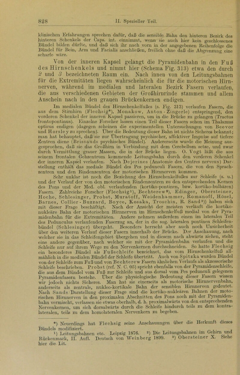 klinischen Erfahrungen sprechen dafür, daß die sensible Balm den hinteren Bezirk des hinteren Schenkels der Caps. int. einnimmt, wenn sie auch lüer kein geschlossenes Bündel bilden dürfte, und daß sich ihr nach vorn in der angegebenen Reihenfolge die Bündel für Bein, Arm und Facialis anschließen, freilich ohne daß die Abgrenzung eine scharfe wäre. Von der inneren Kapsel gelangt die Pyramidenbahn in den Fuß des Hirnschenkels und nimmt hier (Schema Fig. 313) etwa den durch 2 und 3 bezeichneten Raum ein. Nach innen von den Leitungsbahnen für die Extremitäten liegen wahrscheinlich die für die motorischen Hirn- nerven, während im medialen und lateralen Bezirk Fasern verlaufen, die aus verschiedenen Gebieten der Großhirnrinde stammen und allem Anschein nach in den grauen Brückenkernen endigen. Im medialen Bündel des Hirnschenkelfußes (s. Fig. 313) verlaufen Fasern, die aus dem Stirnhirn (Flechsig*), Monakow, Anton - Zingerle) entspringend, den vorderen Schenkel der inneren Kapsel passieren, um in die Brücke zu gelangen (Tractus frontopontinus). Einzelne Forscher lassen einen Teil dieser Fasern schon im Thalamus opticus endigen (dagegen scheinen die experimentellen Untersuchungen von Beevor und Horsle y zu sprechen). Über die Bedeutung dieser Bahn ist nichts Sicheres bekannt; man hat behauptet, daß sie zur Übertragung psychischer, affektiver Impulse auf tiefere Zentren diene (Brissauds psychisches Bündel). Andererseits wurde die Meinung aus- gesprochen, daß sie das Großhirn in Verbindung mit dem Cerebellum setze, und zwar durch Vermittlung grauer Massen, die in der Brücke hegen. 0. Vogt läßt die aus seinem frontalen Gehzentrum kommende Leitungsbahn durch den vorderen Schenkel der inneren Kapsel verlaufen. Nach Dejerines (Anatomie des Centres nerveux) Dar- stellung enthält das mediale Bündel des Pes pedunculi Fasern, die von den Sprach- zentren und den Rindenzentren der motorischen Himnerven kommen. Sehr unklar ist noch die Beziehung des Hirnschenkelfußes zur Schleife (s. u.) und der Verlauf der von den motorischen Rindenzentren zu den entsprechenden Kernen des Pons und der Med. obl. verlaufenden (kortiko-pontinen, bzw. kortiko-bulbären) Fasern. Zahlreiche Forscher (Flechsig* 1), Bechterew2), Edinger, Obersteiner, Hoche, Schlesinger, Probst, Muratoff, Weidenhammer, Romanoff, Hösel, Barnes, Collier - Buzzard, Boyce, Kosaka, Troschin, R. Sand3)) haben sich mit dieser Frage beschäftigt. Nach der Ansicht der meisten verläuft die kortiko- nukleäre Bahn der motorischen Hirnnerven im Hirnschenkelfuß medial von der Pyra- midenbahn für die Extremitäten. Andere nehmen außerdem einen im lateralen Teil des Pedunculus verlaufenden Faserzug an, der in die sog. lateralen pontinen Schleifen- bündel (Schlesinger) übergeht. Besonders herrscht aber auch noch Unsicherheit über den weiteren Verlauf dieser Fasern innerhalb der Brücke. Der Anschauung, nach welcher sie in das Schleifengebiet übergehen und in diesem nach abwärts ziehen, steht eine andere gegenüber, nach welcher sie mit der Pyramidenbahn verlaufen und die Schleife nur auf ihrem Wege zu den Nervenkernen durchschneiden. So hatte Flechsig ein besonderes Bündel als Fußschleife bezeichnet, das vom Hirnschenkelfuß all- mählich in die medialen Bündel der Schleife Übertritt. Auch von Spitzka wurden Bündel von der Schleife zum Fuß und von Bechterew Fasern ähnlichen Verlaufs als akzessorische Schleife beschrieben. Probst (ref. N. C. 05) spricht ebenfalls von der Pyramidenschleife, die aus dem Bündel vom Fuß zur Schleife und aus dorsal vom Pes pedunculi gelegenen Pyramiden fasern bestehe. Über die physiologische Bedeutung dieser Fasern wissen wir jedoch nichts Sicheres. Man hat sie einerseits als motorische Hirnnervenbahn, anderseits als zentrale, nukleo-kortikale Bahn der sensiblen Hirnnerven gedeutet. Nach Sands Darstellung dieser Frage sind die kortiko-nukleären Bahnen der moto- rischen Hirnnerven in den proximalen Abschnitten des Pons noch mit der Pyramiden- bahn vermischt, verlassen sie etwas oberhalb, d. h. proximalwärts von den entsprechenden Nervenkernen, um sich dorsalwärts durch die Schleife hindurch teils zu dem kontra- lateralen, teils zu dem homolateralen Nervenkern zu begeben. *) Neuerdings hat Flechsig seine Anschauungen über die Herkunft dieses Bündels modifiziert. . , i) Leitungsbahnen etc. Leipzig 1876. 2) Die Leitungsbahnen im Gehirn und Rückenmark, II. Aufl. Deutsch von Weinberg 1899. 3) Obersteiner X. Siehe hier die Lit.