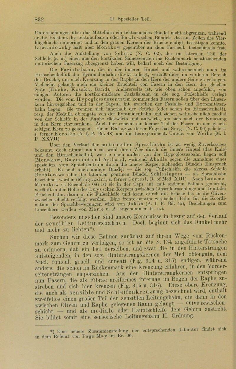 Untersuchungen über das Mittelhirn ein tektospinales Bündel nicht abgrenzen, während er die Existenz des tektobulbären oder Pawlowschen Bündels, das aus Zellen des Vier- hügeklachs entspringt und in den grauen Kernen der Brücke endigt, bestätigen konnte. Lewandowsky hält aber Monakow gegenüber an dem Fascicul. tectospinalis fest. Auch die Aufstellung von Schütz (N. C. 02), der im lateralen Teil der Schleife (s. u.) einen aus den kortikalen Sinneszentren ins Rückenmark herabziehenden motorischen Faserzug abgegrenzt haben will, bedarf noch der Bestätigung. Die Fazialisbahn, die in der inneren Kapsel und wahrscheinlich auch im Hirnschenkelfuß der Pyramidenbalm direkt anhegt, verläßt diese im vorderen Bereich der Brücke, um nach Kreuzung in der Raphe in den Kern der andern Seite zu gelangen. Vielleicht gelangt auch ein kleiner Bruchteil von Fasern in den Kern der gleichen Seite (Hoche, Kosaka, Sand). Andererseits ist, wie oben schon angeführt, von einigen Autoren die kortiko-nukleäre Fazialisbahn in die sog. Fußschleife verlegt worden. Die vom Hypoglossuszentrum kommenden Fasern sollen über den Linsen- kern hinwegziehen und in der Capsul. int. zwischen der Fazialis- und Extremitäten- bahn hegen. Sie trennen sich innerhalb der Brücke (oder schon im Hirnschenkel?), resp. der Medulla oblongata von der Pyramidenbahn und ziehen wahrscheinlich medial von der Schleife in der Raphe rückwärts und aufwärts, um sich nach der Kreuzung in den Kern einzusenken. Auch hier scheint ein kleiner Teil der Fasern in den gleich- seitigen Kern zu gelangen. Einen Beitrag zu dieser Frage hat Sergi (N. C. OG) geliefert, s. ferner Korolko (A. f. P. Bd. 48) und die tierexperiment. Unters, von Weihs (M. f. P. XXVH). Über den Verlauf der motorischen Sprachbahn ist zu wenig Zuverlässiges bekannt, doch nimmt auch sie wohl ihren Weg durch die innere Kapsel (das Knie) und den Hirnschenkelfuß, wo sie nach außen von der Hypoglossusbahn hegen soll (Monakow, Raymond und Arthaud, während Abadie gegen die Annahme eines speziellen, vom Sprachzentrum durch die innere Kapsel ziehenden Bündels Einspruch erhebt). Es sind auch andere Bündel — die sog. Fußschleife, die akzess. Schleife Bechterews oder die lateralen pontmen Bündel Schlesingers -—- als Sprachbahn bezeichnet worden (Mingazzini, s. ferner Cortesi, R. of Med. XIII). Nach Ladarne- Monakow (L’Encephale 08) ist sie in der Caps. int. mit anderen Bahnen gemischt, verläuft in der Höhe des Luys sehen Körpers zwischen Linsenkernschlinge und frontaler Brückenbahn, dann in die Fußschleife und kann durch die Brücke bis in die Oliven- zwischenschicht verfolgt werden. Eine fronto-pontino-zerebellare Bahn für die Koordi- nation der Sprachbewegungen wird von Jakob (A. f. P. Bd. 45), Beziehungen zum Linsenkem werden von Marie u. A. angenommen (s. u.). Besonders unsicher sind unsere Kenntnisse in bezug auf den Verlauf der sensiblen Leitungsbahnen. Doch beginnt sich das Dunkel mehr und mehr zu lichten*). Sueben wir diese Bahnen zunächst auf ihrem Wege vom Rücken- mark zum Gehirn zu verfolgen, so ist an die S. 134 angeführte Tatsache zu erinnern, daß ein Teil derselben, und zwar die in den Hintersträngen aufsteigenden, in den sog. Hinterstrangskernen der Med. oblongata, dem Nucl. funicul. gracil. und cuneati (Fig. 314 u. 315) endigen, während andere, die schon im Rückenmark eine Kreuzung erfuhren, in den Vorder- seitensträngen emporziehen. Aus den Hinterstrangkernen entspringen nun Fasern, die als Fibrae arciformes internae im Bogen der Raphe zu- streben und sich hier kreuzen (Fig. 315 u. 316). Diese obere Kreuzung, die auch als sensible und Schleifenkreuzung bezeichnet wird, enthält zweifellos einen großen Teil der sensiblen Leitungsbahn, die dann in den zwischen Oliven und Raphe gelegenen Raum gelaugt Oliyenzv ischen- schicht — und als mediale oder Hauptschleife dem Gehirn zustrebt. Sie bildet somit eine sensorische Leitungsbahn II. Ordnung. *) Eine neuere Zusammenstellung der entsprechenden Literatur findet sich in dem Referat von Page May im Br. 06.