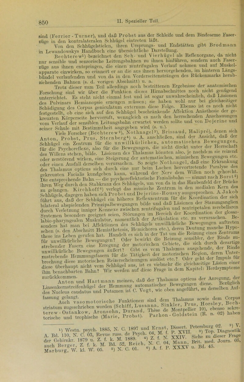 sind (Ferrier - Turner), und daß Probst aus der Schleife und dem Bindearme Faser- züge in den kontralateralen Sclihügel eintroten läßt. Von den Sehhügelstielen, ihren Ursprungs- und Endstätten gibt Brodmann in Lewandowskys Handbuch eine übersichtliche Darstellung. Bechterew1) bezeichnet den Seh- und Vierhügel als Reflexorgane, da nicht nur sensible und sensorische Leitungsbahnen zu ihnen hinführen, sondern auch Faser- züge aus ihnen entspringen, die einen zentrifugalen Verlauf nehmen und auf Muskel- apparate einwirken, so erinnert er an die aus ihnen hervorgehenden, im hinteren Längs- bündcl verlaufenden und von da in den Vorderseitensträngen des Rückenmarks herab- ziehenden Bahnen (s. cl. vorigen Abschnitt) u. a. Trotz dieser zum Teil allerdings noch bestrittenen Ergebnisse der anatomischen Forschung sind wir über die Funktion dieses Hirnabschnittes noch nicht genügend unterrichtet. Es steht nicht einmal fest und ist sogar unwahrscheinlich, daß Läsionen des Pulvinars Hemianopsie erzeugen müssen; sie haben wohl nur bei gleichzeitiger Schädigung des Corpus geniculatum externum diese Folge. Ebenso ist es noch nicht festgestellt ob eine sich auf den Sehhügel beschränkende Affektion Anästhesie der ge- kreuzten Körperseite hervorruft, wenngleich es nach den herrschenden Anschauungen vom Verlauf der sensiblen Leitungsbahn erwartet werden sollte und von Dejerinc und seiner Schule mit Bestimmtheit angegeben wird (s. u.). Viele Forscher (Bechterew2), Nothnagel3), Brissaud, Halipre), denen sich Anton, Probst, Prus, Sternberg4) u. A. anschließen, sind der Ansicht, daß der Sehhügel ein Zentrum für die unwillkürlichen, automatischen Bewegungen, für die Psychoreflexe, also für die Bewegungen, die nicht direkt unter der Herrschaft des Willens stehen, bilde. Läsionen des Thalamus könnten also. ]enachdem sie reizend oder zerstörend wirken, eine Steigerung der automatischen, mimischen Bewegungen etc oder einen Ausfall derselben verursachen. So zeigte Nothnagel, daß eine Eikrankung des Thalamus opticus sich durch eine nur beim Lachen hervortretende para^e des gekreuzten Facialis kundgeben kann, während der Nerv dem Willen noch gehorcht Die entsprechende Bahn — die psychoreflektonsche Faziahsbahn — nimmt nach Borst ) ihren Weg durch den Stabkranz des Sehhügels, um von da in das Haubenfeld dm Biucke zu gelangen. Kirchlioff«) verlegt das mimische Zentrum in den medialen Kern des Sehhügels, dagegen haben sichProbstundDejerme-Roussy ausgesprochen. A. Jakob führt aus daß der Sehhügel ein höheres Reflexzentrum im die Koordmation der sich bilateral äbspielenden Prinzipalbewegungen bilde und daß durch Verletzung inniger Konnexe zwischen zentrifugalen und zentripetalen zerebeüarei fysLmen besondelTgeeignet seien, Störungen im Bereich der Koordmation der glosso- läbio-pharyngealen Muskulatur, namentlich der Artikulation etc. zu verursachen. Be- sonders hat man bei Affektionen des Sehhügels unwillkürliche^Bewegungen auftreten sehen (s den Absclnütt Hemiathetosis, Hemichorea etc.), deren Deutung manche Hypo- these ins Leben gerufen hat. Handelt es sich in der Tat um die Reizung eines Zentrums für unwillkürliche Bewegungen? Oder bewirkt die Reizung sensibler, der Rinde z 5reWcr Fasmn eine Erregung der motorischen Gebiete, die sich durch derartige unwillkürliche Bewegungen äußert? Gibt es vom Thalamus ausgehende, der Rinde zu strebende Hemmungsfasern für die Tätigkeit der motonscl^ brechung diese motorischen Reizerscheinungen auslost etc.? Ödei- pkt der’ diese überhaupt nicht vom Sehhügel aus, ist es vielmehr di c gk chze ® ^ ihm benachbarten Bahn? Wir werden auf diese Frage m dem Kapitel. Herd, jmi zurückkommeiiund Hartmann meinen, daß der Thalamus opticus der Anregm^der Linsenkcrnstreifenhügel der Hemmung automatischer Bcwe^u^cn fcene. des Nu eleu s caudatus und Putamen ist C. Vogt, wie oben angeführt, zu derseiDen ,“SU°A»ch“f«omotori»»ho Funktion» ,ind ^ g>,p». Striatum zugeschrieben worden (Schiff^Jjusanna^ SinH Porhon - Goldstein (B. n. 02, haben 7TT7T . I, isor, TV r 18Q7 und Ernst, Dissert. Petersburg 02. 2) V. H Westn. psych. 1885, A. O. 18»/ und r.ini , Top. Diagnostik A. Bel. 110, N. C. 03, Revue russ. e s3 ■ > • giehc zu dieser Frage der Gehimkr. 1J70■ u. Z. f• k M1889. *) Z. t * Brit. med. Journ. 05, SfäÄ'wi bi.fWkof ^ N C 01 *•> A. f. P. XXXV u. Bd. 45.